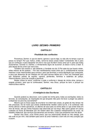[116]
Monergismo.com – “Ao Senhor pertence a salvação” (Jonas 2:9)
www.monergismo.com
LIVRO DÉCIMO- PRIMEIRO
CAPÍTULO I
Finalidade das confissões
Porventura, Senhor, tu que és eterno, ignoras o que te digo, ou não vês no tempo o que se
passa no tempo? Por que motivo, então, narrar-te essas coisas todas? Certamente não é para
que as conheças; é para despertar em mim e nos que me lêem nosso amor por ti; para que todos
exclamemos: Grande é o Senhor, e infinitamente digno de louvores! Já disse e torno a dizer: É
pelo desejo de teu amor que narro isso.
Também nós oramos e, não obstante, a Verdade nos diz: O Pai sabe do que haveis mister,
antes mesmo de lho pedires. – Por isso manifestamos nosso amor por ti, confessando-te nossas
misérias e tuas misericórdias para conosco, para que termines a nossa libertação que começaste,
e para que deixemos de ser infelizes em nós para sermos felizes em ti. Pois nos chamaste para
que fôssemos pobres de espírito, mansos, penitentes, famintos e sedentos de justiça,
misericordiosos, puros de coração e pacíficos.
Muitas coisas te narrei, conforme o pude e conforme o desejo de minha alma, porque o
exigiste primeiro, para que te confessasse, Senhor, meu Deus, porque és bom, e porque tua
misericórdia é eterna.
CAPÍTULO II
A inteligência das Escrituras
Quando poderei eu descrever, com o poder de minha pena, todas as exortações, todos os
terrores, as consolações, as inspirações de que lançaste mão para me levar a pregar tua palavra
e dispensar ao povo teu sacramento?
Mesmo que eu fosse capaz de enumerar na ordem tais coisas, as gotas de meu tempo me
são preciosas. De há muito que anseio ardentemente meditar sobre tua lei, e te confessar nela
minha ciência e minha ignorância, os albores de tuas luzes na minha alma e o que ainda resta em
mim de trevas, até que minha fraqueza seja absorvida por tua força. Não quero gastar em outros
cuidados as horas de liberdade que me restam além dos cuidados indispensáveis do corpo, do
trabalho intelectual, dos serviços que devemos aos homens, e dos que prestamos sem lhe dever.
Senhor meu Deus, ouve minha prece; que tua misericórdia atenda ao meu desejo, pois
não arde só por mim, mas também para servir ao amor fraternal, e bem vês em meu coração que
é assim.
 