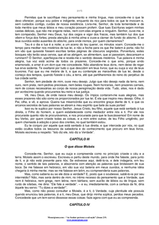 [117]
Monergismo.com – “Ao Senhor pertence a salvação” (Jonas 2:9)
www.monergismo.com
Permitas que te sacrifique meu pensamento e minha língua, mas concede-me o que te
devo oferecer, porque sou pobre e indigente, enquanto és rico para todos os que te invocam e,
sem cuidados contigo, cuidas de nossa existência. Livra-me, Senhor, de toda temeridade e de
toda mentira que meus lábios e meu coração possam proferir. Que tuas Escrituras sejam minhas
castas delicias, que não me engane nelas, nem com elas engane a ninguém. Senhor, ouve-me, e
tem compaixão, Senhor meu Deus, luz dos cegos e vigor dos fracos, mas também luz dos que
vêem e força dos fortes; presta atenção à minha alma e ouve-a clamar do fundo do abismo. E se
teus ouvidos estão ausentes do abismo, para onde iremos, por quem clamaremos?
Teu é o dia e tua é a noite; a um aceno do teu querer, os minutos voam. Concede-me o
tempo para meditar nos mistérios de tua lei, e não a feche para os que lhe batem à porta; não foi
em vão que quiseste fossem escritas tantas páginas de obscuros segredos. Porventura, estes
bosques não terão seus cervos, que ali se abrigam, se alimentam, que aí passeiam, descansam e
ruminam? Ó Senhor, aperfeiçoa-me e revela-me o sentido desses mistérios. Tua palavra é minha
alegria, tua voz está acima de todos os prazeres. Concede-me o que amo, porque ando
enamorado, e amar é um dom que me concedeste. Não abandone teus dons, nem deixe de regar
tua erva sedenta. Te exaltarei por tudo o que descobrir em teus livros; que eu ouça a voz de teus
louvores. Faz que eu me inebrie de ti, e que eu contemple as maravilhas de tua lei, desde o
começo dos tempos, quando fizeste o céu, a terra, até que partilharemos do reino do perpétuo de
tua cidade santa.
Senhor, tem piedade de mim, ouve meu desejo. Julgo que não desejo nada da terra, nem
ouro, nem prata, nem pedras preciosas, nem belas roupas. Nem honrarias, nem prazeres carnais,
nem de coisas necessárias ao corpo de nossa peregrinação desta vida. Tudo, alias, nos é dado
por acréscimo quando procuramos teu reino e tua justiça.
Vê, meu Deus, de onde nasce meu desejo. Os ímpios contaram-me suas alegrias, mas
esses prazeres não são como os proporcionados por tua lei. É ela que inspira meu desejo. Olha, ó
Pai, olha, e vê, e aprova. Queira tua misericórdia que eu encontre graça diante de ti, e que os
arcanos secretos de tuas palavras se abram a meu espírito que bate às suas portas!
Isso eu te suplico por nosso Senhor, Jesus Cristo, teu filho, aquele que está sentado à tua
direita, o Filho do homem, a quem estabeleceste como mediador entre nós e ti. Por ele nos
procuraste quanto não te procurávamos, e nos procuraste para que te buscássemos! Em nome de
teu Verbo, por quem criaste todas as coisas, e a mim entre outras; de teu Filho unigênito, por
quem chamaste à adoção o povo dos crentes, no qual também estou.
Eu te conjuro por aquele que está sentado à tua direita, e que intercede por nós, no qual
estão ocultos todos os tesouros da sabedoria e do conhecimento que procuro em teus livros.
Moisés escreveu a respeito: “Isto diz ele, isto diz a Verdade”.
CAPÍTULO III
O que disse Moisés
Concede-me, Senhor, que eu ouça e compreenda como no princípio criaste o céu e a
terra. Moisés assim o escreveu. Escreveu e partiu deste mundo, para onde lhe falaste, para junto
de ti, e já não está presente para nós. Se estivesse aqui, detê-lo-ia, e dele indagaria, em teu
nome, o sentido de tais palavras, e absorveria com atenção as palavras que brotassem de sua
boca. Se me falasse em hebraico, em vão sua voz bateria em meus ouvidos, e nenhuma idéia
chegaria à minha mente; mas se me falasse em latim, eu compreenderia suas palavras.
Mas, como saberia eu se ele dizia a verdade? E, posto que o soubesse, sabê-lo-ia por seu
intermédio? Não, mas seria dentro de mim, no íntimo recesso do pensamento que a Verdade, que
nem é hebraica, nem grega, nem latina, nem bárbara, sem auxílio de lábios ou de língua, sem
ruído de sílabas, me diria: “Ele fala a verdade”. – e eu, imediatamente, com a certeza da fé, diria
àquele teu servo: “Tu dizes a verdade!”.
Mas, como não posso consultar a Moisés, é a ti, ó Verdade, cuja plenitude ele possuía
quando enunciou tais palavras, é a ti, meu Deus, que dirijo minha súplica, perdoa meus pecados.
Concedeste que um tem servo dissesse essas coisas: faze agora com que eu as compreenda.
CAPÍTULO IV
 