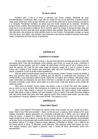 [118]
Monergismo.com – “Ao Senhor pertence a salvação” (Jonas 2:9)
www.monergismo.com
O céu e a terra
Existem pois o céu e a terra, e clamam que foram criados, mediante de suas
transformações e mudanças. Mas o que não foi criado em sua forma definitiva, e todavia existe,
nada pode conter que antes já não existisse em sua forma potencial, e nisso consiste a mudança
e a variação. Proclamam também, os seres, que não foram criados por si mesmos: “Existimos
porque fomos criados. Não existíamos antes, de modo que pudéssemos criar a nós mesmos.” – E
essa voz é a voz da própria evidência. És tu, Senhor, quem os criaste. E porque és belo, eles são
belos; porque és bom, eles são bons; porque existes, eles existem. Mas tuas obras não são belas,
não são boas, não existem de modo perfeito como tu, seu Criador. Comparados contigo, os seres
nem são bons, nem belos, nem existem. Isso sabemos, e por isso te rendemos graças; mas nosso
saber, comparado com tua ciência, é ignorância.
CAPÍTULO V
A palavra e a criação
De que modo criaste o céu e a terra, e de que instrumento te serviste para levar a cabo tão
grandiosa obra? Pois não procedeste como artesão, que forma um corpo de outro, conforme a
concepção de seu espírito, que tem o poder de exteriorizar a forma que vê em si mesmo com o
olhar do espírito. De onde lhe vem esse poder do espírito, senão de ti, que o criaste? E essa
forma, ele a impõe a uma matéria que preexistia, apta para ser transformada, como a terra, a
pedra, a madeira, o outro e tantas outras substâncias.
Mas de onde proviriam essas coisas se não as tivesse criado? Criaste o corpo do artista, a
alma que governa seus membros, a matéria que ele plasma, a inspiração que concebe e vê
interiormente o que executará exteriormente. Deste-lhe os órgãos dos sentidos, intérpretes pelos
quais materializa as intenções de sua alma; informam o espírito do que fizeram, para que este
consulte a verdade, o juiz interior, para saber se a obra é boa. Tudo isso te louva como criador de
todas as coisas.
Mas como os fizeste? Como criaste, meu Deus, o céu e a terra? Por certo não criaste o
céu e a terra no céu e na terra. Nem tampouco os criaste no ar, nem sob as águas que pertencem
ao céu e à terra. Não criaste o universo no universo, porque não havia espaço onde pudesse
existir. Não tinhas à mão a matéria com que modelar o céu e a terra. E de onde viria essa matéria
que não tinhas ainda feito para dela fazer alguma coisa? Que criatura pode existir que não exija
tua existência? Contudo, falaste e o mundo foi feito. Tua palavra o criou.
CAPÍTULO VI
Como falou Deus?
Mas, como falaste? Porventura do mesmo modo como aquela voz que, saindo da nuvem,
disse: Este é meu Filho bem-amado? – Essa voz fez-se ouvir, e passou; teve começo e fim; suas
sílabas ressoaram, depois passaram, em sucessão ordenada até a última, que vem depois de
todas as outras – e depois foi o silêncio. Por onde se vê claramente que essa voz foi gerada por
órgão temporal de uma criatura a serviço de tua vontade eterna. E essas palavras, pronunciadas
no tempo, foram comunicadas pelo ouvido material à inteligência, cujo ouvido interior está atento à
tua palavra eterna. E a razão comparou essas palavras, proferidas no tempo, com o silêncio de
teu Verbo eterno, e disse: “È diferente, muito diferente. Tais palavras estão bem abaixo de mim,
nem sequer existem, pois fogem e passam; mas o Verbo de Deus permanece sobre mim
eternamente”.
 