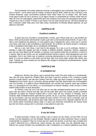 [119]
Monergismo.com – “Ao Senhor pertence a salvação” (Jonas 2:9)
www.monergismo.com
Se foi portanto com estas palavras sonoras e passageiras que ordenaste: Que se façam o
céu e a terra! – se foi assim que os criaste, conclui-se que já havia, antes do céu e da terra, uma
criatura temporal, cujos movimentos puderam fazer vibrar essa voz no tempo. Ora, não havia
corpo algum antes do céu e da terra; ou se algum existia, tu certamente já o tinhas criado não por
meio de uma voz passageira, justamente para que pudesse soar essa voz passageira para dizer:
“Façam-se o céu e a terra!” E fosse o que fosse o ser de onde saísse tal voz, não teria existido se
não o tivesses criado. Mas para criar esse corpo, necessário à emissão destas palavras, de que
palavra e serviste?
CAPÍTULO VII
A palavra coeterna
É assim que nos convidas a compreender o Verbo, que é Deus junto de ti, que também és
Deus, Verbo pronunciado eternamente e pelo qual tudo é pronunciado eternamente. O que é dito,
não é uma seqüência de palavras, ou uma palavra que é seguida por outra, como que a concluir
uma frase; mas tudo é dito simultânea e eternamente. Do contrário, já haveria tempo e mudança,
e não a verdadeira eternidade nem a verdadeira imortalidade.
Isto eu o sei, meu Deus, e por isso te dou graças. Eu o sei, e eu to confesso, Senhor; e
também o sabe todo aquele que não é ingrato à infalível verdade. Sabemos, Senhor, sabemos
que não ser mais depois de ter existido, ou passar a ser quando ainda não se existia é o morrer e
o nascer. Mas em teu Verbo, por ser verdadeiramente imortal e eterno, nada desaparece nem tem
sucessão. Com o teu Verbo que é coeterno, enuncias eternamente e a um só tempo tudo o que
dizes. E o que se realiza é o que dizes que se faça. Não é de outro modo, senão pelo Verbo, que
crias. Todavia os seres criados por tua palavra não chegam à existência simultaneamente, desde
toda a eternidade.
CAPÍTULO VIII
A verdadeira luz
Imploro-te, Senhor meu Deus, qual o porquê disso tudo? De certo modo eu o compreendo,
mas não sei como exprimi-lo. Poderei dizer que tudo o que tem começo e fim, começa e acaba
quando a razão eterna, que não tem começo nem fim, sabe que deve começar ou acabar? Essa
inteligência é teu Verbo, que é o princípio, porque também nos fala. Assim falou-nos no Evangelho
com voz humana, e a palavra ecoou exteriormente nos ouvidos dos homens, para que cressem
nele, e o buscassem em seu íntimo, e o encontrassem na eterna Verdade, onde um bom e único
mestre instrui todos os seus discípulos.
Aí, Senhor, ouço tua voz a me dizer que só nos fala verdadeiramente quem nos ensina, e
quem não nos instrui, mesmo que fale, não nos diz nada. Mas quem nos ensina, senão a Verdade
imutável? As lições da criatura mutável têm o único valor de nos conduzir à Verdade, que é
imutável. Nela verdadeiramente aprendemos quando, de pé, a ouvimos, alegrando-nos por cauda
da voz do Esposo, que nos reconduz àquele de quem viemos. Por isso, ele é o princípio, pois se
ele não permanecesse, não teríamos para onde voltar de nossos erros. Quando voltamos de um
erro, temos plena consciência dessa volta; e é para que tomemos consciência de nossos erros
que ele nos instrui, porque ele é o princípio, e sua palavra é para nós.
CAPÍTULO IX
A voz do Verbo
É nesse princípio, ó Deus, que criaste o céu e a terra; em teu Verbo, em teu Filho, em tua
virtude, em tua sabedoria, em tua verdade, falando e agindo de modo admirável. Quem o poderá
compreender ou explicar? Que luz é essa que por vezes me ilumina, e que fere meu coração sem
o lesar? Atemorizo-me e inflamo-me: tremo porque, de certo modo, sou tão diferente dela; e
inflamo-me, porque também sou semelhante a ela. A Sabedoria é a mesma sabedoria que brilha
 