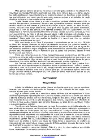 [12]
Monergismo.com – “Ao Senhor pertence a salvação” (Jonas 2:9)
www.monergismo.com
Mas, por que admirar-se que eu me deixasse arrastar pelas vaidades e me afastar de ti,
meu Deus, se me propunham como exemplos para imitar a uns homens que se, ao contar alguma
boa ação, deslizassem nalgum barbarismo ou solecismo cobriam-me de críticas e, pelo contrário,
que eram elogiados por narrar suas torpezas com palavras castiças e apropriadas, de modo
eloqüente e elegante, e que os inchavam de vaidade?
Tu vês, Senhor, estas coisas, e te calas compassivo, paciente, cheio de misericórdia e
verdade. Mas te calarás para sempre? Arranca, pois, agora deste espantoso abismo a alma que
te busca sedenta de teus deleites, e que te diz de coração: Busquei, Senhor, teu rosto; teu rosto,
Senhor, buscarei ainda. Longe está de teu rosto quem anda ocupado com afetos tenebrosos,
porque não é com os pés carnais, nem cobrindo distâncias que nos aproximamos ou nos
afastamos de ti. Porventura aquele teu filho menor procurou cavalos, ou carros, ou naves, ou voou
com asas invisíveis, ou viajou a pé para alcançar aquela região longínqua onde dissipou o que
lhes havia dado, ó Pai, meigo ao lhe entregar a substância, e mais carinhoso ainda ao recebê-lo
andrajoso? Assim, pois, viver nas paixões da luxúria, é o mesmo que viver em paixões
tenebrosas, é viver longe de teu rosto.
Olha, meu Senhor e meu Deus, é vê paciente, como costumas ver, de que modo diligente
os filhos dos homens observam as regras de ortografia recebidas dos primeiros mestres, e
desprezam as leis eternas de salvação perpétua recebidas de ti; de tal modo que, se alguns dos
que sabem ou ensinam as regras antigas dos sons pronunciasse a palavra homo, sem aspirar a
primeira letra, desagradaria mais aos homens do que se, contra teus preceitos, odiasse a outro
homem, sendo este homem.
Como se o homem pudesse ter inimigo mais pernicioso que o ódio com que se irrita contra
si mesmo, ou como se pudesse causar a outrem maior dano, perseguindo-o, do que causa a seu
próprio coração odiando! Com certeza, não nos é mais íntima a ciência das letras do que a
consciência, que manda não fazer a outrem o que não queremos que não nos façam.
Oh! Como és misericordioso, tu, que habitando silencioso nos céus, Deus grande e único,
espalhas com lei infatigável cegueiras vingadoras sobre as paixões ilícitas! Quando o homem,
aspirando à fama de eloqüente, ataca a seu inimigo com ódio feroz diante do juiz, rodeado de
grande multidão de homens, toma todo o cuidado para que, por um lapsus linguae, não se lhe
escape um inter ominibus, sem aspirar o h, sem cuidar que com o furor de seu ódio se tire um
homem de entre os homens.
CAPÍTULO XIX
Mau perdedor
À beira de tal lodaçal jazia eu, pobre criança, sendo esta a arena em que me exercitava,
temendo mais cometer um barbarismo de linguagem do que cuidando de não invejar, se o
cometia, aqueles que o tinham evitado.
Digo e confesso diante de ti, meu Deus, essas misérias, que me angariavam o louvor
daqueles cuja simpatia equivalia para mim a uma vida honesta, pois não via o abismo pois não via
o abismo de torpeza em que tudo isso me lançara, longe dos teus olhos. A teus olhos quem era
mais repelente do que eu? E eu até desagradava tais homens, enganando com infinidade de
mentiras a meus criados, mestres e pais por amor dos jogos, por gosto de ver espetáculos frívolos
e o desejo inquieto de os imitar.
Também cometia furtos na despensa e na mesa de meus pais, ora impelido pela gula, ora
para ter de dar aos meninos para brincar com eles, folguedos que os deleitavam tanto quanto a
mim, e que eles me faziam pagar. No jogo, frequentemente, conseguia vitórias fraudulentas,
vencido pelo desejo de me sobressair. Contudo, nada havia que eu quisesse mais evitar e que eu
repreendesse mais atrozmente se o descobrisse em outros, que o mesmo eu fazia aos demais.
Se acaso eu era o prejudicado, e o acusado ficava furioso, eu não cedia. Será esta a inocência
infantil? Não, Senhor, não o é, eu to confesso, meu Deus. Porque essas mesmas coisas que se
fazem com os criados e mestres por causa de nozes, bolas e passarinhos, se avultam na
maioridade com os magistrados e reis por causa de dinheiro, palácios e servos, do mesmo modo
que à palmatória sucedem-se maiores castigos.
Assim, quando tu, nosso rei, disseste: Delas é o reino do céus – quiseste sem dúvida
louvar na pequenez de sua estatura um símbolo de humildade.
 