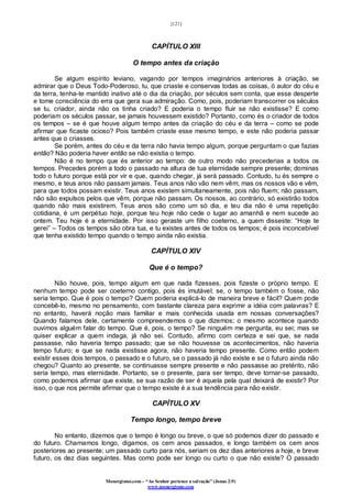 [121]
Monergismo.com – “Ao Senhor pertence a salvação” (Jonas 2:9)
www.monergismo.com
CAPÍTULO XIII
O tempo antes da criação
Se algum espírito leviano, vagando por tempos imaginários anteriores à criação, se
admirar que o Deus Todo-Poderoso, tu, que criaste e conservas todas as coisas, ó autor do céu e
da terra, tenha-te mantido inativo até o dia da criação, por séculos sem conta, que esse desperte
e tome consciência do erra que gera sua admiração. Como, pois, poderiam transcorrer os séculos
se tu, criador, ainda não os tinha criado? E poderia o tempo fluir se não existisse? E como
poderiam os séculos passar, se jamais houvessem existido? Portanto, como és o criador de todos
os tempos – se é que houve algum tempo antes da criação do céu e da terra – como se pode
afirmar que ficaste ocioso? Pois também criaste esse mesmo tempo, e este não poderia passar
antes que o criasses.
Se porém, antes do céu e da terra não havia tempo algum, porque perguntam o que fazias
então? Não poderia haver então se não existia o tempo.
Não é no tempo que és anterior ao tempo: de outro modo não precederias a todos os
tempos. Precedes porém a todo o passado na altura de tua eternidade sempre presente; dominas
todo o futuro porque está por vir e que, quando chegar, já será passado. Contudo, tu és sempre o
mesmo, e teus anos não passam jamais. Teus anos não vão nem vêm; mas os nossos vão e vêm,
para que todos possam existir. Teus anos existem simultaneamente, pois não fluem; não passam,
não são expulsos pelos que vêm, porque não passam. Os nossos, ao contrário, só existirão todos
quando não mais existirem. Teus anos são como um só dia, e teu dia não é uma repetição
cotidiana, é um perpétuo hoje, porque teu hoje não cede o lugar ao amanhã e nem sucede ao
ontem. Teu hoje é a eternidade. Por isso geraste um filho coeterno, a quem disseste: “Hoje te
gerei” – Todos os tempos são obra tua, e tu existes antes de todos os tempos; é pois inconcebível
que tenha existido tempo quando o tempo ainda não existia.
CAPÍTULO XIV
Que é o tempo?
Não houve, pois, tempo algum em que nada fizesses, pois fizeste o próprio tempo. E
nenhum tempo pode ser coeterno contigo, pois és imutável; se, o tempo também o fosse, não
seria tempo. Que é pois o tempo? Quem poderia explicá-lo de maneira breve e fácil? Quem pode
concebê-lo, mesmo no pensamento, com bastante clareza para exprimir a idéia com palavras? E
no entanto, haverá noção mais familiar e mais conhecida usada em nossas conversações?
Quando falamos dele, certamente compreendemos o que dizemos; o mesmo acontece quando
ouvimos alguém falar do tempo. Que é, pois, o tempo? Se ninguém me pergunta, eu sei; mas se
quiser explicar a quem indaga, já não sei. Contudo, afirmo com certeza e sei que, se nada
passasse, não haveria tempo passado; que se não houvesse os acontecimentos, não haveria
tempo futuro; e que se nada existisse agora, não haveria tempo presente. Como então podem
existir esses dois tempos, o passado e o futuro, se o passado já não existe e se o futuro ainda não
chegou? Quanto ao presente, se continuasse sempre presente e não passasse ao pretérito, não
seria tempo, mas eternidade. Portanto, se o presente, para ser tempo, deve tornar-se passado,
como podemos afirmar que existe, se sua razão de ser é aquela pela qual deixará de existir? Por
isso, o que nos permite afirmar que o tempo existe é a sua tendência para não existir.
CAPÍTULO XV
Tempo longo, tempo breve
No entanto, dizemos que o tempo é longo ou breve, o que só podemos dizer do passado e
do futuro. Chamamos longo, digamos, os cem anos passados, e longo também os cem anos
posteriores ao presente; um passado curto para nós, seriam os dez dias anteriores a hoje, e breve
futuro, os dez dias seguintes. Mas como pode ser longo ou curto o que não existe? O passado
 