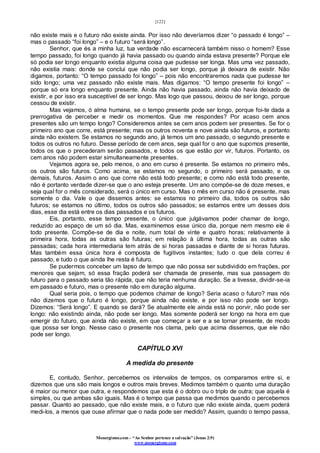 [122]
Monergismo.com – “Ao Senhor pertence a salvação” (Jonas 2:9)
www.monergismo.com
não existe mais e o futuro não existe ainda. Por isso não deveríamos dizer “o passado é longo” –
mas o passado “foi longo” – e o futuro “será longo”.
Senhor, que és a minha luz, tua verdade não escarnecerá também nisso o homem? Esse
tempo passado, foi longo quando já havia passado ou quando ainda estava presente? Porque ele
só podia ser longo enquanto existia alguma coisa que pudesse ser longa. Mas uma vez passado,
não existia mais: donde se conclui que não podia ser longo, porque já deixara de existir. Não
digamos, portanto: “O tempo passado foi longo” – pois não encontraremos nada que pudesse ter
sido longo; uma vez passado não existe mais. Mas digamos: “O tempo presente foi longo” –
porque só era longo enquanto presente. Ainda não havia passado, ainda não havia deixado de
existir, e por isso era susceptível de ser longo. Mas logo que passou, deixou de ser longo, porque
cessou de existir.
Mas vejamos, ó alma humana, se o tempo presente pode ser longo, porque foi-te dada a
prerrogativa de perceber e medir os momentos. Que me respondes? Por acaso cem anos
presentes são um tempo longo? Consideremos antes se cem anos podem ser presentes. Se for o
primeiro ano que corre, está presente; mas os outros noventa e nove ainda são futuros, e portanto
ainda não existem. Se estamos no segundo ano, já temos um ano passado, o segundo presente e
todos os outros no futuro. Desse período de cem anos, seja qual for o ano que supomos presente,
todos os que o precederam serão passados, e todos os que estão por vir, futuros. Portanto, os
cem anos não podem estar simultaneamente presentes.
Vejamos agora se, pelo menos, o ano em curso é presente. Se estamos no primeiro mês,
os outros são futuros. Como acima, se estamos no segundo, o primeiro será passado, e os
demais, futuros. Assim o ano que corre não está todo presente; e como não está todo presente,
não é portanto verdade dizer-se que o ano esteja presente. Um ano compõe-se de doze meses, e
seja qual for o mês considerado, será o único em curso. Mas o mês em curso não é presente, mas
somente o dia. Vale o que dissemos antes: se estamos no primeiro dia, todos os outros são
futuros; se estamos no último, todos os outros são passados; se estamos entre um desses dois
dias, esse dia está entre os dias passados e os futuros.
Eis, portanto, esse tempo presente, o único que julgávamos poder chamar de longo,
reduzido ao espaço de um só dia. Mas, examinemos esse único dia, porque nem mesmo ele é
todo presente. Compõe-se de dia e noite, num total de vinte e quatro horas; relativamente à
primeira hora, todas as outras são futuras; em relação à última hora, todas as outras são
passadas; cada hora intermediaria tem atrás de si horas passadas e diante de si horas futuras.
Mas também essa única hora é composta de fugitivos instantes; tudo o que dela correu é
passado, e tudo o que ainda lhe resta é futuro.
Se pudermos conceber um lapso de tempo que não possa ser subdividido em frações, por
menores que sejam, só essa fração poderá ser chamada de presente, mas sua passagem do
futuro para o passado seria tão rápida, que não teria nenhuma duração. Se a tivesse, dividir-se-ia
em passado e futuro, mas o presente não em duração alguma.
Qual seria pois, o tempo que podemos chamar de longo? Seria acaso o futuro? mas nós
não dizemos que o futuro é longo, porque ainda não existe, e por isso não pode ser longo.
Dizemos: “Será longo”. E quando se dará? Se atualmente ele ainda está no porvir, não pode ser
longo: não existindo ainda, não pode ser longo. Mas somente poderá ser longo na hora em que
emergir do futuro, que ainda não existe, em que começar a ser e a se tornar presente, de modo
que possa ser longo. Nesse caso o presente nos clama, pelo que acima dissemos, que ele não
pode ser longo.
CAPÍTULO XVI
A medida do presente
E, contudo, Senhor, percebemos os intervalos de tempos, os comparamos entre si, e
dizemos que uns são mais longos e outros mais breves. Medimos também o quanto uma duração
é maior ou menor que outra, e respondemos que esta é o dobro ou o triplo de outra; que aquela é
simples, ou que ambas são iguais. Mas é o tempo que passa que medimos quando o percebemos
passar. Quanto ao passado, que não existe mais, e o futuro que não existe ainda, quem poderá
medi-los, a menos que ouse afirmar que o nada pode ser medido? Assim, quando o tempo passa,
 