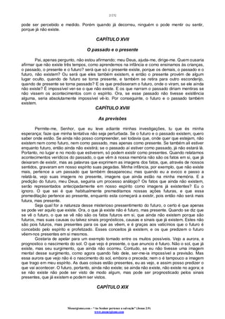 [123]
Monergismo.com – “Ao Senhor pertence a salvação” (Jonas 2:9)
www.monergismo.com
pode ser percebido e medido. Porém quando já decorreu, ninguém o pode mentir ou sentir,
porque já não existe.
CAPÍTULO XVII
O passado e o presente
Pai, apenas pergunto, não estou afirmando; meu Deus, ajuda-me, dirige-me. Quem ousaria
afirmar que não existe três tempos, como aprendemos na infância e como ensinamos às crianças,
o passado, o presente e o futuro? será que só o presente existe, porque os demais, o passado e o
futuro, não existem? Ou será que eles também existem, e então o presente provém de algum
lugar oculto, quando de futuro se torna presente, e também se retira para outro esconderijo,
quando de presente se torna passado? E os que predisseram o futuro, onde o viram, se ele ainda
não existe? É impossível ver-se o que não existe. E os que narram o passado diriam mentiras se
não vissem os acontecimentos com o espírito. Ora, se esse passado não tivesse existência
alguma, seria absolutamente impossível vê-lo. Por conseguinte, o futuro e o passado também
existem.
CAPÍTULO XVIII
As previsões
Permite-me, Senhor, que eu leve adiante minhas investigações, tu que és minha
esperança; faze que minha tentativa não seja perturbada. Se o futuro e o passado existem, quero
saber onde estão. Se ainda não posso compreender, sei todavia que, onde quer que estejam, não
existem nem como futuro, nem como passado, mas apenas como presente. Se também ali estiver
enquanto futuro, então ainda não existirá; se o passado aí estiver como passado, já não estará lá.
Portanto, no lugar e no modo que estiverem, só podem existir como presentes. Quando relatamos
acontecimentos verídicos do passado, o que vêm à nossa memória não são os fatos em si, que já
deixaram de existir, mas as palavras que exprimem as imagens dos fatos, que, através de nossos
sentidos, gravaram em nosso espírito suas pegadas. Minha infância, por exemplo, que não existe
mais, pertence a um passado que também desapareceu; mas quando eu a evoco e passo a
relatá-la, vejo suas imagens no presente, imagens que ainda estão na minha memória. E a
predição do futuro, meu Deus, seguiria um processo análogo? Os fatos que ainda não existem,
serão representados antecipadamente em nosso espírito como imagens já existentes? Eu o
ignoro. O que sei é que habitualmente premeditamos nossas ações futuras, e que essa
premeditação pertence ao presente, enquanto esta começará a existir, pois então não será mais
futura, mas presente.
Seja qual for a natureza desse misterioso pressentimento do futuro, o certo é que apenas
se pode ver aquilo que existe. Ora, o que já existe não é futuro, mas presente. Quando se diz que
se vê o futuro, o que se vê não são os fatos futuros em si, que ainda não existem porque são
futuros, mas suas causas ou talvez sinais prognósticos, causas e sinais que já existem. Estes não
são pois futuros, mas presentes para os que as vêem, e é graças aos vaticínios que o futuro é
concebido pelo espírito e profetizado. Esses conceitos já existem, e os que predizem o futuro
vêem-nos presentes em si mesmos.
Gostaria de apelar para um exemplo tomado entre os muitos possíveis. Vejo a aurora, e
prognostico o nascimento do sol. O que vejo é presente, o que anuncio é futuro. Não o sol, que já
existe, mas seu surgimento, que ainda não ocorreu. Contudo, se eu não tivesse uma imagem
mental desse surgimento, como agora quando falo dele, ser-me-ia impossível a previsão. Mas
essa aurora que vejo não é o nascimento do sol, embora o preceda; nem o é tampouco a imagem
que trago em meu espírito. As duas coisas estão presentes, eu as vejo, e assim posso predizer o
que vai acontecer. O futuro, portanto, ainda não existe; se ainda não existe, não existe no agora; e
se não existe não pode ser visto de modo algum, mas pode ser prognosticado pelos sinais
presentes, que já existem e podem ser vistos.
CAPÍTULO XIX
 