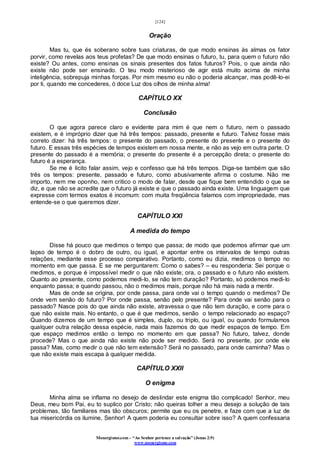[124]
Monergismo.com – “Ao Senhor pertence a salvação” (Jonas 2:9)
www.monergismo.com
Oração
Mas tu, que és soberano sobre tuas criaturas, de que modo ensinas às almas os fator
porvir, como revelas aos teus profetas? De que modo ensinas o futuro, tu, para quem o futuro não
existe? Ou antes, como ensinas os sinais presentes dos fatos futuros? Pois, o que ainda não
existe não pode ser ensinado. O teu modo misterioso de agir está muito acima de minha
inteligência, sobrepuja minhas forças. Por mim mesmo eu não o poderia alcançar, mas podê-lo-ei
por ti, quando me concederes, ó doce Luz dos olhos de minha alma!
CAPÍTULO XX
Conclusão
O que agora parece claro e evidente para mim é que nem o futuro, nem o passado
existem, e é impróprio dizer que há três tempos: passado, presente e futuro. Talvez fosse mais
correto dizer: há três tempos: o presente do passado, o presente do presente e o presente do
futuro. E essas três espécies de tempos existem em nossa mente, e não as vejo em outra parte. O
presente do passado é a memória; o presente do presente é a percepção direta; o presente do
futuro é a esperança.
Se me é lícito falar assim, vejo e confesso que há três tempos. Diga-se também que são
três os tempos: presente, passado e futuro, como abusivamente afirma o costume. Não me
importo, nem me oponho, nem critico o modo de falar, desde que fique bem entendido o que se
diz, e que não se acredite que o futuro já existe e que o passado ainda existe. Uma linguagem que
expresse com termos exatos é incomum: com muita freqüência falamos com impropriedade, mas
entende-se o que queremos dizer.
CAPÍTULO XXI
A medida do tempo
Disse há pouco que medimos o tempo que passa; de modo que podemos afirmar que um
lapso de tempo é o dobro de outro, ou igual, e apontar entre os intervalos de tempo outras
relações, mediante esse processo comparativo. Portanto, como eu dizia, medimos o tempo no
momento em que passa. E se me perguntarem: Como o sabes? – eu responderia: Sei porque o
medimos, e porque é impossível medir o que não existe; ora, o passado e o futuro não existem.
Quanto ao presente, como podemos medi-lo, se não tem duração? Portanto, só podemos medi-lo
enquanto passa; e quando passou, não o medimos mais, porque não há mais nada a mentir.
Mas de onde se origina, por onde passa, para onde vai o tempo quando o medimos? De
onde vem senão do futuro? Por onde passa, senão pelo presente? Para onde vai senão para o
passado? Nasce pois do que ainda não existe, atravessa o que não tem duração, e corre para o
que não existe mais. No entanto, o que é que medimos, senão o tempo relacionado ao espaço?
Quando dizemos de um tempo que é simples, duplo, ou triplo, ou igual, ou quando formulamos
qualquer outra relação dessa espécie, nada mais fazemos do que medir espaços de tempo. Em
que espaço medimos então o tempo no momento em que passa? No futuro, talvez, donde
procede? Mas o que ainda não existe não pode ser medido. Será no presente, por onde ele
passa? Mas, como medir o que não tem extensão? Será no passado, para onde caminha? Mas o
que não existe mais escapa à qualquer medida.
CAPÍTULO XXII
O enigma
Minha alma se inflama no desejo de deslindar este enigma tão complicado! Senhor, meu
Deus, meu bom Pai, eu to suplico por Cristo; não queiras tolher a meu desejo a solução de tais
problemas, tão familiares mas tão obscuros; permite que eu os penetre, e faze com que a luz de
tua misericórdia os ilumine, Senhor! A quem poderia eu consultar sobre isso? A quem confessaria
 