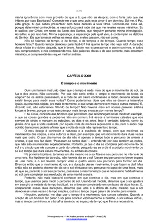 [125]
Monergismo.com – “Ao Senhor pertence a salvação” (Jonas 2:9)
www.monergismo.com
minha ignorância com mais proveito do que a ti, que não se despraz com o forte zelo que me
inflama por tuas Escrituras? Concede-me o que amo, pois este amor é um dom teu. Dá-me, ó Pai,
esta graça, tu que sabes presentear com boas dádivas a teus filhos. Concede-me essa luz,
porque determinei conhecê-las, e meu esforço será rude até que me reveles esses mistérios. Eu
to suplico, por Cristo, em nome do Santo dos Santos, que ninguém perturbe minha investigação.
Acreditei, e por isso falo. Minha esperança, a esperança pela qual vivo, é contemplar as delícias
do Senhor. Eis que tornaste velhos os meus dias, e eles passam, não sei como.
Nós só falamos de tempo, e de tempo, e de tempos e de tempos. Quanto tempo esse
homem falou? Quanto tempo demorou para fazê-lo? Há quanto tempo não vejo isto! A duração
desta sílaba é o dobro daquela, que é breve. Assim nos expressamos e assim ouvimos, e todos
nos compreendem, e nós compreendemos. São palavras claras e de uso corrente, mas encerram
mistérios, e compreendê-las requer melhor análise.
CAPÍTULO XXIII
O tempo e o movimento
Ouvi um homem instruído dizer que o tempo é nada mais do que o movimento do sol, da
lua e dos astros. Não concordo. Por que não seria então o tempo o movimento de todos os
corpos? Se os astros passassem, e a roda de um oleiro continuasse a rodar, deixaria acaso de
existir tempo para medir suas voltas? Como poderíamos dizer que elas se davam a intervalos
iguais, ou ora mais rápida, ora mais lentamente, e que umas demoravam mais e outras menos? E,
dizendo isto, não estaríamos falando do tempo? Não haveria mais em nossas palavras sílabas
longas e breves, porque umas ressoam por mais tempo e outras por menos tempo?
E tu, Deus, concede aos homens que percebam, que reconheçam neste modesto exemplo,
o que as coisas grandes e pequenas têm em comum. Há astros e luminares celestes que nos
servem de sinais e marcam as estações, os dias e os anos. Isso é verdade; todavia, como eu
jamais diria que a volta realizada por aquela roda de madeira representa o dia, nem o sábio cuja
opinião transcrevo poderia afirmar que a volta da roda não representa o tempo.
O meu desejo é conhecer a natureza e a essência do tempo, com que medimos os
movimentos dos corpos, e nos autoriza a dizer, por exemplo, que um movimento dura duas vezes
mais que outro. O que chamamos de dia não é apenas o tempo todo o percurso de oriente a
oriente, e que nos faz dizer: “Passaram-se tantos dias” – entendendo por isso também as noites,
que não são enumeradas separadamente. Portanto, já que o dia se completa pelo movimento do
sol e o círculo que ele cumpre a partir do oriente, pergunto eu se o dia é o próprio movimento ou
se é o tempo que dura esses movimentos, ou ambas as coisas.
Na primeira hipótese, teríamos um dia mesmo se o sol fizesse seu percurso no intervalo de
uma hora. Na hipótese da duração, não haveria dia se o sol fizesse seu percurso no breve espaço
de uma hora; e o sol deveria cumprir vinte e quatro vezes seu percurso para formar um dia.
Diremos então que o movimento do sol, e a duração desse movimento, é que fazem o dia? Mas
então não se poderia chamar de dia se o sol efetuasse seu percurso no lapso de uma hora, mais
do que se, parando o sol seu percurso, passasse o mesmo tempo que é necessário habitualmente
ao sol para completar sua revolução de uma manhã a outra.
Portanto, não mais buscarei conhecer em que consiste o dia, mas em que consiste o
tempo, que usamos para medir o percurso do sol. Usando tal medida, diríamos que o sol gastara
em seu giro a metade do tempo habitual , se o tivesse completado em um lapso de doze horas. E,
comparando essas duas durações, diríamos que uma é o dobro da outra, mesmo que o sol
demorasse umas vezes o tempo simples, outras o tempo duplo para ir de oriente para oriente.
Ninguém, portanto, me diga que o tempo é o movimento dos corpos celestes. Quando a
oração de um homem fez parar o sol para concluir vitoriosamente a batalha, o sol estava imóvel,
mas o tempo caminhava; e a batalha terminou no espaço de tempo que lhe era necessário.
 