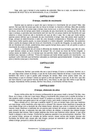 [126]
Monergismo.com – “Ao Senhor pertence a salvação” (Jonas 2:9)
www.monergismo.com
Veja, pois, que o tempo é uma espécie de extensão. Mas eu o vejo, ou apenas tenho a
impressão de vê-lo? Só tu mo demonstrarás, ó Luz, ó Verdade!
CAPÍTULO XXIV
O tempo, medida do movimento
Queres que eu aprove a quem diz que o tempo é o movimento de um corpo? Não, não
aprovo. Sei que não há corpo que não se mova no tempo: tu mesmo o afirmas. Mas não acredito
que o movimento de um corpo seja o tempo; isso nunca ouvi, e nem tu o dizes. Quando um corpo
se move, sirvo-me do tempo para medir a duração de seu movimento do começo ao fim. Se não
vejo o começo, e percebo seu movimento sem ver seu fim, só posso medi-lo do momento em que
observo o corpo mover-se até o momento em que já não o vejo. Se o vejo por muito tempo,
apenas posso afirmar que a duração de seu movimento é longa, mas não posso dizer quanto é
longa, porque só determinamos o valor de uma duração comparando-a. Dizemos, por exemplo:
“isso durou tanto quanto aquilo, ou essa duração é o dobro daquela”, semelhantes. Se podemos
notar o ponto do espaço onde se inicia um movimento, e o ponto de chegada, ou suas partes, se
ele se movesse em círculo, poderíamos dizer quanto tempo levou para ir de um ponto a outro o
movimento do corpo ou dessas partes.
Assim, o movimento de um corpo é diferente da medida de sua duração; que não vê, pois,
a qual dessas coisas se deve chamar de tempo? Se um corpo se move de forma irregular, e
outras vezes se detém, ora, é o tempo que nos permite medir, não apenas seu movimento, mas
também seu repouso, e afirmar: “Ficou em repouso por tanto tempo quanto em movimento – ou
qualquer outro intervalo que tenhamos calculado ou estimado aproximadamente”. O tempo não é
pois a mesma coisa que o movimento.
CAPÍTULO XXV
Prece
Confesso-te, Senhor, que ainda não sei o que é tempo. E torno a confessar, Senhor, eu o
sei, que digo estas coisas no tempo, e que de há muito estou falando do tempo, e que esse muito
também não seria o que é senão pela duração do tempo. Mas como posso saber isto, se
desconheço o que é o tempo? Talvez eu ignore a arte de exprimir o que sei. Ai de mim, que não
sei nem mesmo o que ignoro! Eis-me diante de ti, meu Deus, tu vês que não minto e que falo de
coração. Acenderás minha candeia, Senhor meu Deus, e iluminarás minhas trevas.
CAPÍTULO XXVI
O tempo, distensão da alma
Acaso minha alma não foi sincera confessando-te que posso medir o tempo? De fato, meu
Deus, eu o meço, e não sei o que meço. Meço o movimento dos corpos com o auxílio do tempo, e
não poderei medir o tempo do mesmo modo? E poderia eu medir o movimento de um corpo, sua
duração, o tempo que gasta para ir de um lugar a outro, sem medir o tempo em que se move?
Mas o tempo em si, com que o poderei medir? É com um tempo mais curto que medimos
um mais longo, como medimos uma viga com o côvado? Do mesmo modo medimos a duração de
uma sílaba longa com a duração de uma sílaba breve, dizendo que uma é o dobro da outra. Do
mesmo modo medimos a extensão de um poema pelo número de versos, a extensão dos versos
pelo número de pés, a extensão dos pés pelo número de sílabas, a duração das sílabas longas
pela duração das breves. Não é pelas páginas dos livros que fazemos esse cálculo, o que seria
medir o espaço e não o tempo. Conforme as palavras passam e as pronunciamos, dizemos: “Eis
um poema longo, porque se compõe de tantos versos; esses versos são longos, porque são
formados de tantos pés; esses pés são longos, porque se estendem por tantas sílabas; esta
sílaba é longa, porque é o dobro de uma breve”.
 