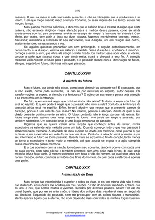 [128]
Monergismo.com – “Ao Senhor pertence a salvação” (Jonas 2:9)
www.monergismo.com
passam. O que eu meço é esta impressão presente, e não as vibrações que a produziram e se
foram. É ela que meço quando meço o tempo. Portanto, ou essa impressão é o tempo, ou eu não
meço o tempo.
Mas quando medimos silêncios, e dizemos que o silêncio teve a mesma duração que certa
palavra, não estamos dirigindo nossa atenção para a medida dessa palavra, como se ainda
pudéssemos ouvi-la, para podermos avaliar no espaço de tempo, o intervalo do silêncio? Com
efeito, por vezes, sem abrir a boca ou dizer palavra, fazemos mentalmente poemas, versos,
discursos; avaliamos a extensão do seu movimento, sua duração, uns em relação aos outros,
exatamente como se usássemos a voz.
Se alguém quisesse pronunciar um som prolongado, e regular antecipadamente, em
pensamento, sua duração, estima em silêncio a medida dessa duração e, confiando à memória,
começa a emitir o som, que vibra até atingir o limite fixado. Ou melhor: esse som vibrou e vibrará,
porque a parte que passou soou; a que ainda resta, soará e chegará a seu fim. A atenção
presente vai lançando o futuro para o passado, e o passado cresce com a diminuição do futuro,
até que, esgotado o futuro, não haja mais que passado.
CAPÍTULO XXVIII
A medida do futuro
Mas o futuro, que ainda não existe, como pode diminuir ou consumir-se? E o passado, que
já não existe, como pode aumentar, a não se por existirem no espírito, autor dessas três
transformações: a espera, a atenção e a lembrança? O objeto de sua espera passa pela atenção
e se transforma em lembrança.
De fato, quem ousará negar que o futuro ainda não existe? Todavia, a espera do futuro já
está no espírito. E quem poderá negar que o passado não mais existe? Contudo, a lembrança do
passado ainda está no espírito. Enfim, haverá alguém que negue que o presente carece de
duração, porque é um instante que passa? No entanto, perdura a atenção, diante da qual o seu
objeto presente continuamente se retira. O futuro, portanto, não é longo, porque não existe. Um
futuro longo seria apenas uma longa espera do futuro. nem pode ser longo o passado, que
também não existe. Um passado longo é uma longa lembrança do passado.
Digamos que eu queira cantar uma canção que conheço: antes de iniciar, minha
expectativa se estende pela melodia como um todo. Quando começo, tudo o que vira passado é
armazenada na memória. A atividade de meu espírito se divide em memória, onde guardo o que
já disse, e em expectativa em relação ao que vou dizer. Contudo, a atenção está presente, e por
seu intermédio o futuro se torna passado. Quanto mais se aproxima o fim da canção, tanto menos
se torna a expectativa e tanto maior a memória, até que aquela se esgota e a ação cumprida
passa inteiramente para a memória.
E o que acontece com a canção tomada em seu conjunto, também ocorre com cada uma
de suas partes, com cada sílaba; e também acontece com uma ação mais longa, da qual essa
melodia talvez faça parte. O mesmo acontece com toda a vida do homem, da qual seus atos são
partes. Sucede, enfim, com toda a história dos filhos do homem, da qual cada existência é apenas
uma parte.
CAPÍTULO XXIX
A eternidade de Deus
Mas porque tua misericórdia é superior a todas as vidas, e eis que minha vida não é mais
que distensão, e tua destra me acolheu em meu Senhor, o Filho do homem, mediador entre ti, que
és uno, e nós, que somos muitos e vivemos divididos por diversas paixões. Assim. Por ele me
unirei àquele, que por ele se uniu a nós, e liberto dos antigos dias, recolherei meu ser seguindo
tua Unidade. Esquecido do passado, sem me preocupar com as coisas futuras e transitórias,
atento apenas àquilo que é eterno, não com dispersão mas com todas as minhas forças buscarei
 