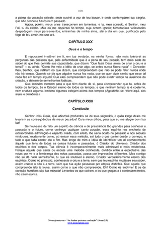 [129]
Monergismo.com – “Ao Senhor pertence a salvação” (Jonas 2:9)
www.monergismo.com
a palma da vocação celeste, onde ouvirei a voz de teu louvor, e onde contemplarei tua alegria,
que não conhece futuro nem passado.
Agora, porém, meus anos transcorrem em lamentos, e tu, meu consolo, ó Senhor, meu
Pai, tu és eterno. Mas eu me dispersei no tempo, cuja ordem ignoro; tumultuosas vicissitudes
despedaçam meus pensamentos, entranhas de minha alma, até o dia em que, purificado pelo
fogo de teu amor, me una a ti.
CAPÍTULO XXX
Deus e o tempo
E repousarei imutável em ti, em tua verdade, na minha forma. não mais tolerarei as
perguntas das pessoas que, pela enfermidade que é a pena de seu pecado, tem mais sede de
saber do que lhes permite sua capacidade, que dizem: “Que fazia Deus antes de criar o céu e a
terra?” – ou ainda: “Como lhe veio a idéia de criar algo, se antes nunca fizera nada” – Concede-
lhes, Senhor, que reflitam no que dizem, que compreendam que não se pode falar nunca onde
não há tempo. Quando se diz que alguém nunca fez nada, que se quer dizer senão que esse tal
nada fez em tempo algum? Que eles compreendam que não pode existir tempo na ausência da
criação, e deixem de semelhantes falácias.
Que também atentem para o que têm diante de si, para compreender que tu, antes de
todos os tempos, és o Criador eterno de todos os tempos, e que nenhum tempo te é coeterno,
nem criatura alguma, embora algumas estejam acima dos tempos (Agostinho se refere aqui, aos
anjos e demônios).
CAPÍTULO XXXI
Conclusão
Senhor, meu Deus, que abismos profundos os de teus segredos, e quão longe deles me
levaram as conseqüências de meus pecados! Cura meus olhos, para que eu me alegre com tua
luz!
Se houvesse de fato um espírito de ciência e de presciência tão grandes para conhecer o
passado e o futuro, como conheço qualquer canto popular, esse espírito nos encheria de
extraordinária admiração e espanto. Nada, com efeito, lhe seria oculto no passado e nos séculos
vindouros, exatamente como, ao entoar essa melodia, sei tudo o que cantei desde o começo, e
tudo o que falta cantar até o fim. Mas longe de mim a idéia de identificar um tal conhecimento
àquele que tens de todas as coisas futuras e passadas, ó Criador do Universo, Criador dos
espíritos e dos corpos. Tua ciência é incomparavelmente mais admirável e mais misteriosa.
Porque aquele que canta ou escuta uma melodia conhecida, dividido entre a expectativa das
notas por vir e a lembrança das notas passadas, passa por impressões diferentes. Mas contigo
não se dá nada semelhante, tu que és imutável e eterno, Criador verdadeiramente eterno dos
espíritos. Como no princípio, conheceste o céu e a terra, sem que teu espírito mudasse seu saber,
assim criaste o céu e a terra, sem que tua ação passasse por etapas distintas. Que aquele que
compreende isto te louve, assim como o que não compreende. Oh! Como és sublime! E os de
coração humildes são tua morada! Levantas os que caíram, e os que graças a ti continuam eretos,
não caem nunca.
 