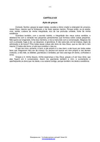 [13]
Monergismo.com – “Ao Senhor pertence a salvação” (Jonas 2:9)
www.monergismo.com
CAPÍTULO XX
Ação de graças
Contudo, Senhor, graças te sejam dadas, excelso e ótimo criador e ordenador do universo,
nosso Deus, mesmo que te limitasses a me fazer apenas menino. Porque então, eu já existia,
vivia, sentia, cuidava da minha integridade, eco de tua profunda unidade, fonte de minha
existência.
Guardava também, com o secreto instinto, a integridade dos meus outros sentidos, e
deleitava-me com a verdade nos pequenos pensamentos que formava sobre coisas pequenas.
Não queria ser enganado, tinha boa memória, e me ia instruindo com a conversação. Alegrava-me
com a amizade, fugia à dor, ao desprezo, à ignorância. E não seria isto, em tal criatura, digno de
admiração e de louvor? Pois todas essas coisas são dons do meu Deus, que eu não dei a mim
mesmo. E todos são bons, e tudo isso constitui o meu eu.
O que me criou, portanto, é bom, e ele próprio é o meu bem; a ele louvo por todos estes
bens que integravam meu ser de criança. Eu pecava em buscar em mim próprio e nas demais
criaturas, e não nele, os deleites, grandezas e verdades; por isso caia logo em dores, confusões e
erros.
Graças a ti, minha doçura, minha esperança e meu Deus, graças a ti por teus dons; que
eles fiquem em ti conservados. Assim me guardarás também a mim, e aumentarão e
aperfeiçoarão os dons que me deste, e eu estarei contigo, porque também me deste a existência.
 