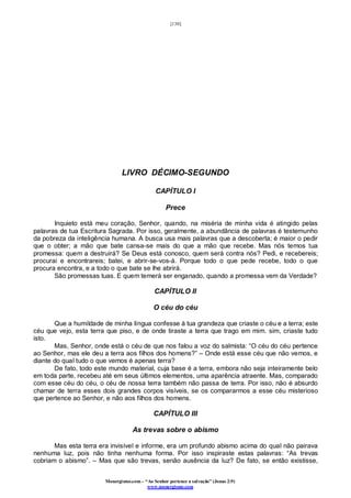 [130]
Monergismo.com – “Ao Senhor pertence a salvação” (Jonas 2:9)
www.monergismo.com
LIVRO DÉCIMO-SEGUNDO
CAPÍTULO I
Prece
Inquieto está meu coração, Senhor, quando, na miséria de minha vida é atingido pelas
palavras de tua Escritura Sagrada. Por isso, geralmente, a abundância de palavras é testemunho
da pobreza da inteligência humana. A busca usa mais palavras que a descoberta; é maior o pedir
que o obter; a mão que bate cansa-se mais do que a mão que recebe. Mas nós temos tua
promessa: quem a destruirá? Se Deus está conosco, quem será contra nós? Pedi, e recebereis;
procurai e encontrareis; batei, e abrir-se-vos-á. Porque todo o que pede recebe, todo o que
procura encontra, e a todo o que bate se lhe abrirá.
São promessas tuas. E quem temerá ser enganado, quando a promessa vem da Verdade?
CAPÍTULO II
O céu do céu
Que a humildade de minha língua confesse à tua grandeza que criaste o céu e a terra; este
céu que vejo, esta terra que piso, e de onde tiraste a terra que trago em mim. sim, criaste tudo
isto.
Mas, Senhor, onde está o céu de que nos falou a voz do salmista: “O céu do céu pertence
ao Senhor, mas ele deu a terra aos filhos dos homens?” – Onde está esse céu que não vemos, e
diante do qual tudo o que vemos é apenas terra?
De fato, todo este mundo material, cuja base é a terra, embora não seja inteiramente belo
em toda parte, recebeu até em seus últimos elementos, uma aparência atraente. Mas, comparado
com esse céu do céu, o céu de nossa terra também não passa de terra. Por isso, não é absurdo
chamar de terra esses dois grandes corpos visíveis, se os compararmos a esse céu misterioso
que pertence ao Senhor, e não aos filhos dos homens.
CAPÍTULO III
As trevas sobre o abismo
Mas esta terra era invisível e informe, era um profundo abismo acima do qual não pairava
nenhuma luz, pois não tinha nenhuma forma. Por isso inspiraste estas palavras: “As trevas
cobriam o abismo”. – Mas que são trevas, senão ausência da luz? De fato, se então existisse,
 