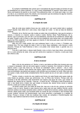 [132]
Monergismo.com – “Ao Senhor pertence a salvação” (Jonas 2:9)
www.monergismo.com
É a própria mutabilidade das coisas que é susceptível de assumir todas as formas em que
se transfiguram as coisas mutáveis. E o que é essa mutabilidade? É espírito? Será talvez corpo?
Seria uma espécie de espírito ou de corpo? Se pudéssemos dizer: um nada que é algo, ou o que
é e não é, eu a chamaria assim. No entanto, era necessário que ela existisse de alguma maneira,
para tomar essas formas visíveis e complexas.
CAPÍTULO VII
A criação do nada
Mas de onde essa matéria tirava seu ser, senão de ti, por quem existe toda e qualquer
coisa? Quanto mais difere de ti uma coisa, mais longe de ti está – e não se trata de distância
espacial.
Portanto, és tu, Senhor que não mudas ao sabor das circunstâncias, mas que és sempre o
mesmo, o mesmo e o mesmo, santo e santo e santo, Senhor, Deus Todo-Poderoso, és tu,
Senhor, que no princípio, que vem de ti, em tua Sabedoria, nascida de tua substância, fizeste algo
do nada. Criaste o céu e a terra, e isso não com tua substância, pois nesse caso, tua criação seria
igual a teu Filho unigênito e, por isso, iguais a ti mesmo. E não seria justo que o que não é da tua
substância, fosse igual a ti.
Mas fora de ti nada existia com que pudesses fazer o céu e a terra, ó Trindade una,
Unidade trina. Por isso criaste do nada o céu e a terra; duas realidades, uma imensa e outra
pequena. Porque és Todo-Poderoso e bom, e só podes criar coisas boas: o grande céu e a
pequena terra.
Fora de ti nada havia, e desse nada fizeste o céu e a terra, tuas duas obras: uma próxima
de ti, a outra próxima do nada. Uma que tem acima de si apenas a ti mesmo, e outra que nada
tem inferior a ela.
CAPÍTULO VIII
A terra invisível
Mas o céu do céu pertence a ti, Senhor; a terra, que deste aos filhos dos homens para que
a vissem e tocassem, não era tal como agora e vemos e tocamos. Era invisível e informe: um
abismo sobre o qual não havia luz. As trevas se estendiam sobre o abismo – isto é: mais
profundas que o abismo. Esse abismo das águas, agora visíveis, tem até em suas profundezas
uma luminosidade, perceptível aos peixes e aos animais que se arrastam no fundo. Mas tudo isso
era quase o nada, sendo ainda completamente informe; porém já era um ser apto a receber uma
forma.
Senhor, criaste o mundo de uma matéria sem forma; do nada fizeste este quase nada de
onde tiraste as grandes coisas que admiramos, nós, os filhos dos homens. Porque este céu
corpóreo é de fato admirável, este firmamento que separa uma água de outra, que criaste no
segundo dia, depois da luz, dizendo: “Faça-se – e assim se fez”. Chamaste a este firmamento de
céu: o céu desta terra e deste mar que criaste no terceiro dia, dando forma visível à matéria
informe, criado por ti antes de todos os dias.
Já havias criado outro céu antes de haver dia; mas era o céu do céu, porque no princípio
criaste o céu e a terra. Quanto a esta mesma terra, nada mais era que matéria informe, sendo
invisível, caótica e as trevas reinando sobre o abismo. É desta terra invisível, caótica, desta massa
informe, deste quase nada, que formaste todas as coisas de que é formado e não formado este
mundo mutável, domínio da transformação, que torna possíveis a percepção e a medida do
tempo. Porque o tempo é feito da mudança das coisas, de variações e transformações das
formas, cuja matéria é esta terra invisível, de que falei acima.
CAPÍTULO IX
A criação do tempo
 
