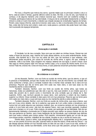 [133]
Monergismo.com – “Ao Senhor pertence a salvação” (Jonas 2:9)
www.monergismo.com
Por isso, o Espírito que instruiu teu servo, quando relata que no princípio criaste o céu e a
terra, cala-se sobre o tempo, guarda silêncio sobre os dias. De fato, o céu do céu, que fizeste no
começo, é de alguma maneira uma criatura racional que, mesmo sem ser coeterna contigo, ó
Trindade, participava todavia de tua eternidade. A doçura de te contemplar beatamente a mantém
imóvel e unida a ti sem movimento, e desde sua criação escapa às vicissitudes fugazes do tempo.
Porém, esta massa informe, esta terra invisível, este caos, tu não o enumeraste entre os dias; de
fato, onde não há forma nem ordem, nada vem, nada passa e, portanto não pode haver nem dias,
nem sucessão de espaços temporais.
CAPÍTULO X
Invocação à verdade
Ó Verdade, luz de meu coração, faze com que se calem as minhas trevas. Deixei-me cair
nelas e fiquei às escuras; mas, mesmo do fundo desse abismo, eu te amei ardentemente. Andei,
errante, mas lembrei de ti. Ouvi tua voz atrás de mim, que me exortava a que voltasse; mas
dificilmente podia escutá-la, por causa do tumulto de minha alma. e agora, eis que, ardente e
anelante, volto à tua fonte. Que ninguém mo impeça; beberei de sua água, e assim viverei. Que
não seja eu minha própria vida! Vivi mal por minha culpa, e fui a causa de minha morte. Em ti eu
revivo! Fala-me, ensina-me. Creio em teus livros, e tuas palavras encerram profundos mistérios.
CAPÍTULO XI
As criaturas e o criador
Já me disseste, Senhor, com voz forte ao ouvido de minha alma, que és eterno, e que só
tu possuis a imortalidade, porque não mudas nem de forma, nem de movimento; tua vontade não
varia conforme o tempo, pois a vontade mutável não é imortal. Esta verdade me é clara em tua
presença. Peço-te que ela se torne para mim cada vez mais clara, e sob tuas asas eu me
mantenha atento a esta evidência.
Também disseste, Senhor, com voz forte ao ouvido de minha alma, que todas as
naturezas, todas as substâncias que não são o que és, mas que existem, tu as criaste; que só o
nada não provém de ti, assim como o movimento de uma vontade que se afasta de ti, Ser
supremo. Enfim, que nenhum pecado te causa dano, nem perturba a ordem de teu império,
superior ou inferior. Essa verdade é clara para mim em tua presença. Peço-te que se torne para
mim cada vez mais clara, e que sob tuas asas eu me mantenha atento a esta evidência.
Também disseste, Senhor, com voz forte ao ouvido de minha alma, que essa criatura, que
tem em ti seu único deleite, não te é coeterna; que goza de ti em união casta e duradoura, sem
nunca trair em parte alguma sua natureza mutável; que, se conserva sempre em tua presença e
unida a ti com todo seu amor, não tem de esperar futuro, nem que recordar passado, imutável
pois com o tempo e o vir a ser. Feliz criatura, se existe, por participar de tua felicidade, feliz de ser
perenemente habitada e iluminada por ti! Nada encontro que melhor se possa chamar de céu de
céu que pertence ao Senhor, que a esta habitação de tua divindade, que contempla tuas delícias
sem que nada a afaste para outras partes. Puro espírito, intimamente ligado por um elo de paz
com esses santos, espíritos, cidadãos de tua cidade, situada no céu e acima do nosso céu.
Diante disso, possa a alma, cuja peregrinação afastou de ti, compreender se já tem sede
de ti, se seu pranto se tornou seu pão, quando todos os dias lhe dizem: Onde está teu Deus? – se
ela deseja apenas habitar em tua morada todos os dias de sua vida. E que é sua vida, senão tu?
Que são teus dias, senão tua eternidade, como teus anos que não passam, porque és sempre o
 