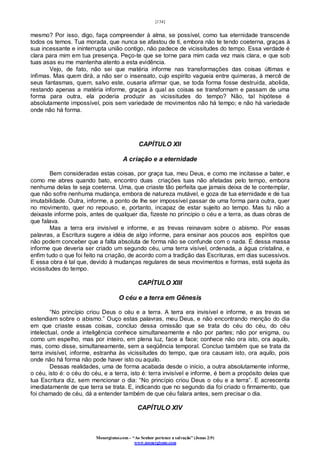 [134]
Monergismo.com – “Ao Senhor pertence a salvação” (Jonas 2:9)
www.monergismo.com
mesmo? Por isso, digo, faça compreender à alma, se possível, como tua eternidade transcende
todos os temos. Tua morada, que nunca se afastou de ti, embora não te tendo coeterna, graças à
sua incessante e ininterrupta união contigo, não padece de vicissitudes do tempo. Essa verdade é
clara para mim em tua presença. Peço-te que se torne para mim cada vez mais clara, e que sob
tuas asas eu me mantenha atento a esta evidência.
Vejo, de fato, não sei que matéria informe nas transformações das coisas últimas e
ínfimas. Mas quem dirá, a não ser o insensato, cujo espírito vagueia entre quimeras, à mercê de
seus fantasmas, quem, salvo este, ousaria afirmar que, se toda forma fosse destruída, abolida,
restando apenas a matéria informe, graças à qual as coisas se transformam e passam de uma
forma para outra, ela poderia produzir as vicissitudes do tempo? Não, tal hipótese é
absolutamente impossível, pois sem variedade de movimentos não há tempo; e não há variedade
onde não há forma.
CAPÍTULO XII
A criação e a eternidade
Bem consideradas estas coisas, por graça tua, meu Deus, e como me incitasse a bater, e
como me abres quando bato, encontro duas criações tuas não afetadas pelo tempo, embora
nenhuma delas te seja coeterna. Uma, que criaste tão perfeita que jamais deixa de te contemplar,
que não sofre nenhuma mudança, embora de natureza mutável, e goza de tua eternidade e de tua
imutabilidade. Outra, informe, a ponto de lhe ser impossível passar de uma forma para outra, quer
no movimento, quer no repouso, e, portanto, incapaz de estar sujeito ao tempo. Mas tu não a
deixaste informe pois, antes de qualquer dia, fizeste no principio o céu e a terra, as duas obras de
que falava.
Mas a terra era invisível e informe, e as trevas reinavam sobre o abismo. Por essas
palavras, a Escritura sugere a idéia de algo informe, para ensinar aos poucos aos espíritos que
não podem conceber que a falta absoluta de forma não se confunde com o nada. É dessa massa
informe que deveria ser criado um segundo céu, uma terra visível, ordenada, a água cristalina, e
enfim tudo o que foi feito na criação, de acordo com a tradição das Escrituras, em dias sucessivos.
E essa obra é tal que, devido à mudanças regulares de seus movimentos e formas, está sujeita às
vicissitudes do tempo.
CAPÍTULO XIII
O céu e a terra em Gênesis
“No princípio criou Deus o céu e a terra. A terra era invisível e informe, e as trevas se
estendiam sobre o abismo.” Ouço estas palavras, meu Deus, e não encontrando menção do dia
em que criaste essas coisas, concluo dessa omissão que se trata do céu do céu, do céu
intelectual, onde a inteligência conhece simultaneamente e não por partes; não por enigma, ou
como um espelho, mas por inteiro, em plena luz, face a face; conhece não ora isto, ora aquilo,
mas, como disse, simultaneamente, sem a seqüência temporal. Concluo também que se trata da
terra invisível, informe, estranha às vicissitudes do tempo, que ora causam isto, ora aquilo, pois
onde não há forma não pode haver isto ou aquilo.
Dessas realidades, uma de forma acabada desde o início, a outra absolutamente informe,
o céu, isto é: o céu do céu, e a terra, isto é: terra invisível e informe, é bem a propósito delas que
tua Escritura diz, sem mencionar o dia: “No princípio criou Deus o céu e a terra”. E acrescenta
imediatamente de que terra se trata. E, indicando que no segundo dia foi criado o firmamento, que
foi chamado de céu, dá a entender também de que céu falara antes, sem precisar o dia.
CAPÍTULO XIV
 