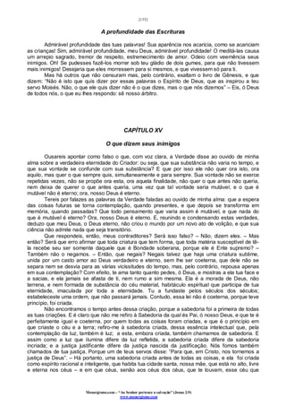 [135]
Monergismo.com – “Ao Senhor pertence a salvação” (Jonas 2:9)
www.monergismo.com
A profundidade das Escrituras
Admirável profundidade das tuas palavras! Sua aparência nos acaricia, como se acariciam
as crianças! Sim, admirável profundidade, meu Deus, admirável profundidade! O meditá-las causa
um arrepio sagrado, tremor de respeito, estremecimento de amor. Odeio com veemência seus
inimigos. Oh! Se pudesses fazê-los morrer sob teu gládio de dois gumes, para que não tivessem
mais inimigos! Desejaria que eles morressem para si mesmos, e que vivessem só para ti.
Mas há outros que não censuram mas, pelo contrário, exaltam o livro de Gênesis, e que
dizem: “Não é isto que quis dizer por essas palavras o Espírito de Deus, que as inspirou a teu
servo Moisés. Não, o que ele quis dizer não é o que dizes, mas o que nós dizemos” – Eis, ó Deus
de todos nós, o que eu lhes respondo: sê nosso árbitro.
CAPÍTULO XV
O que dizem seus inimigos
Ousareis apontar como falso o que, com voz clara, a Verdade disse ao ouvido de minha
alma sobre a verdadeira eternidade do Criador: ou seja, que sua substância não varia no tempo, e
que sua vontade se confunde com sua substância? E que por isso ele não quer ora isto, ora
aquilo, mas quer o que sempre quis, simultaneamente e para sempre. Sua vontade não se exerce
repetidas vezes, não se propõe ora esta, ora aquela finalidade, não quer o que antes não queria,
nem deixa de querer o que antes queria, uma vez que tal vontade seria mutável, e o que é
mutável não é eterno; ora, nosso Deus é eterno.
Tereis por falazes as palavras da Verdade faladas ao ouvido de minha alma: que a espera
das coisas futuras se torna contemplação, quando presentes, e que depois se transforma em
memória, quando passadas? Que todo pensamento que varia assim é mutável, e que nada do
que é mutável é eterno? Ora, nosso Deus é eterno. E, reunindo e condensando estas verdades,
deduzo que meu Deus, o Deus eterno, não criou o mundo por um novo ato de volição, e que sua
ciência não admite nada que seja transitório.
Que respondeis, então, meus contraditores? Será isso falso? – Não, dizem eles. – Mas
então? Será que erro afirmar que toda criatura que tem forma, que toda matéria susceptível de tê-
la recebe seu ser somente daquele que é Bondade soberana, porque ele é Ente supremo? –
Também não o negamos. – Então, que negais? Negais talvez que haja uma criatura sublime,
unida por um casto amor ao Deus verdadeiro e eterno, sem lhe ser coeterna, que dele não se
separa nem se desvia para as várias vicissitudes do tempo, mas, pelo contrário, repousa apenas
em sua contemplação? Com efeito, te ama tanto quanto pedes, ó Deus, e mostras a ela tua face e
a sacias, e ela jamais se afasta de ti, nem rumo a sim mesma. Ela é a morada de Deus, não
terrena, e nem formada de substância do céu material, habitáculo espiritual que participa de tua
eternidade, imaculada por toda a eternidade. Tu a fundaste pelos séculos dos séculos;
estabeleceste uma ordem, que não passará jamais. Contudo, essa lei não é coeterna, porque teve
princípio, foi criada.
Não encontramos o tempo antes dessa criação, porque a sabedoria foi a primeira de todas
as tuas criações. E é claro que não me refiro à Sabedoria da qual és Pai, ó nosso Deus, e que te é
perfeitamente igual e coeterna, por quem todas as coisas foram criadas, e que é o princípio em
que criaste o céu e a terra; refiro-me à sabedoria criada, dessa essência intelectual que, pela
contemplação da luz, também é luz; a esta, embora criada, também chamamos de sabedoria. E
assim como a luz que ilumina difere da luz refletida, a sabedoria criada difere da sabedoria
incriada; e a justiça justificante difere da justiça nascida da justificação. Nós fomos também
chamados de tua justiça. Porque um de teus servos disse: “Para que, em Cristo, nos tornemos a
justiça de Deus”. – Há portanto, uma sabedoria criada antes de todas as coisas, e ela foi criada
como espírito racional e inteligente, que habita tua cidade santa, nossa mãe, que está no alto, livre
e eterna nos céus – e em que céus, senão aos céus dos céus, que te louvam, esse céu que
 