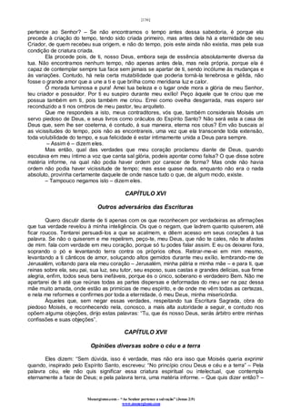 [136]
Monergismo.com – “Ao Senhor pertence a salvação” (Jonas 2:9)
www.monergismo.com
pertence ao Senhor? – Se não encontramos o tempo antes dessa sabedoria, é porque ela
precede à criação do tempo, tendo sido criada primeiro, mas antes dela há a eternidade de seu
Criador, de quem recebeu sua origem, e não do tempo, pois este ainda não existia, mas pela sua
condição de criatura criada.
Ela procede pois, de ti, nosso Deus, embora seja de essência absolutamente diversa da
tua. Não encontramos nenhum tempo, não apenas antes dela, mas nela própria, porque ela é
capaz de contemplar sempre tua face sem jamais se apartar de ti, sendo incólume às mudanças e
às variações. Contudo, há nela certa mutabilidade que poderia torná-la tenebrosa e gélida, não
fosse o grande amor que a une a ti e que brilha como meridiana luz e calor.
Ó morada luminosa e pura! Amei tua beleza e o lugar onde mora a glória de meu Senhor,
teu criador e possuidor. Por ti eu suspiro durante meu exílio! Peço àquele que te criou que me
possua também em ti, pois também me criou. Errei como ovelha desgarrada, mas espero ser
reconduzido a ti nos ombros de meu pastor, teu arquiteto.
Que me respondeis a isto, meus contraditores, vós que, também considerais Moisés um
servo piedoso de Deus, e seus livros como oráculos do Espírito Santo? Não será esta a casa de
Deus que, sem lhe ser coeterna, é contudo, á sua maneira, eterna nos céus? Em vão buscais aí
as vicissitudes do tempo, pois não as encontrareis, uma vez que ela transcende toda extensão,
toda volubilidade do tempo, e sua felicidade é estar intimamente unida a Deus para sempre.
– Assim é – dizem eles.
Mas então, qual das verdades que meu coração proclamou diante de Deus, quando
escutava em meu íntimo a voz que canta sal glória, podeis apontar como falsa? O que disse sobre
matéria informe, na qual não podia haver ordem por carecer de forma? Mas onde não havia
ordem não podia haver vicissitude de tempo; mas esse quase nada, enquanto não era o nada
absoluto, provinha certamente daquele de onde nasce tudo o que, de algum modo, existe.
– Tampouco negamos isto – dizem eles.
CAPÍTULO XVI
Outros adversários das Escrituras
Quero discutir diante de ti apenas com os que reconhecem por verdadeiras as afirmações
que tua verdade revelou à minha inteligência. Os que o negam, que ladrem quanto quiserem, até
ficar roucos. Tentarei persuadi-los a que se acalmem, e dêem acesso em seus corações à tua
palavra. Se não o quiserem e me repelirem, peço-te, meu Deus, que não te cales, não te afastes
de mim. fala com verdade em meu coração, porque só tu podes falar assim. E eu os deixarei fora,
soprando o pó e levantando terra contra os próprios olhos. Retirar-me-ei em mim mesmo,
levantando a ti cânticos de amor, soluçando altos gemidos durante meu exílio, lembrando-me de
Jerusalém, voltando para ela meu coração – Jerusalém, minha pátria e minha mãe – e para ti, que
reinas sobre ela, seu pai, sua luz, seu tutor, seu esposo, suas castas e grandes delícias, sua firme
alegria, enfim, todos seus bens inefáveis, porque és o único, soberano e verdadeiro Bem. Não me
apartarei de ti até que reúnas todas as partes dispersas e deformadas do meu ser na paz dessa
mãe muito amada, onde estão as primícias de meu espírito, e de onde me vêm todas as certezas,
e nela me reformes e confirmes por toda a eternidade, ó meu Deus, minha misericórdia.
Àqueles que, sem negar essas verdades, respeitando tua Escritura Sagrada, obra do
piedoso Moisés, e reconhecendo nela, conosco, a mais alta autoridade a seguir, e contudo nos
opõem alguma objeções, dirijo estas palavras: “Tu, que és nosso Deus, serás árbitro entre minhas
confissões e suas objeções”.
CAPÍTULO XVII
Opiniões diversas sobre o céu e a terra
Eles dizem: “Sem dúvida, isso é verdade, mas não era isso que Moisés queria exprimir
quando, inspirado pelo Espírito Santo, escreveu: “No princípio criou Deus e céu e a terra” – Pela
palavra céu, ele não quis significar essa criatura espiritual ou intelectual, que contempla
eternamente a face de Deus; e pela palavra terra, uma matéria informe. – Que quis dizer então? –
 