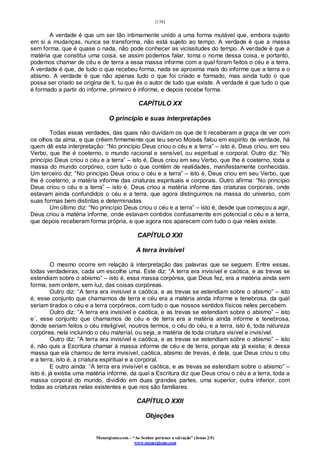 [138]
Monergismo.com – “Ao Senhor pertence a salvação” (Jonas 2:9)
www.monergismo.com
A verdade é que um ser tão intimamente unido a uma forma mutável que, embora sujeito
em si a mudanças, nunca se transforma, não está sujeito ao tempo. A verdade é que a massa
sem forma, que é quase o nada, não pode conhecer as vicissitudes do tempo. A verdade é que a
matéria que constitui uma coisa, se assim podemos falar, toma o nome dessa coisa, e portanto,
podemos chamar de céu e de terra a essa massa informe com a qual foram feitos o céu e a terra.
A verdade é que, de tudo o que recebeu forma, nada se aproxima mais do informe que a terra e o
abismo. A verdade é que não apenas tudo o que foi criado e formado, mas ainda tudo o que
possa ser criado se origina de ti, tu que és o autor de tudo que existe. A verdade é que tudo o que
é formado a partir do informe, primeiro é informe, e depois recebe forma.
CAPÍTULO XX
O princípio e suas interpretações
Todas essas verdades, das quais não duvidam os que de ti receberam a graça de ver com
os olhos da alma, e que crêem firmemente que teu servo Moisés falou em espírito de verdade, há
quem dê esta interpretação: “No princípio Deus criou o céu e a terra” – isto é, Deus criou, em seu
Verbo, que lhe é coeterno, o mundo racional e sensível, ou espiritual e corporal. Outro diz: “No
princípio Deus criou o céu e a terra” – isto é, Deus criou em seu Verbo, que lhe é coeterno, toda a
massa do mundo corpóreo, com tudo o que contém de realidades, manifestamente conhecidas.
Um terceiro diz: “No princípio Deus criou o céu e a terra” – isto é, Deus criou em seu Verbo, que
lhe é coeterno, a matéria informe das criaturas espirituais e corporais. Outro afirma: “No princípio
Deus criou o céu e a terra” – isto é, Deus criou a matéria informe das criaturas corporais, onde
estavam ainda confundidos o céu e a terra, que agora distinguimos na massa do universo, com
suas formas bem distintas e determinadas.
Um último diz: “No princípio Deus criou o céu e a terra” – isto é, desde que começou a agir,
Deus criou a matéria informe, onde estavam contidos confusamente em potencial o céu e a terra,
que depois receberam forma própria, e que agora nos aparecem com tudo o que neles existe.
CAPÍTULO XXI
A terra invisível
O mesmo ocorre em relação à interpretação das palavras que se seguem. Entre essas,
todas verdadeiras, cada um escolhe uma. Este diz: “A terra era invisível e caótica, e as trevas se
estendiam sobre o abismo” – isto é, essa massa corpórea, que Deus fez, era a matéria ainda sem
forma, sem ordem, sem luz, das coisas corpóreas.
Outro diz: “A terra era invisível e caótica, e as trevas se estendiam sobre o abismo” – isto
é, esse conjunto que chamamos de terra e céu era a matéria ainda informe e tenebrosa, da qual
seriam tirados o céu e a terra corpóreos, com tudo o que nossos sentidos físicos neles percebem.
Outro diz: “A terra era invisível e caótica, e as trevas se estendiam sobre o abismo” – isto
e´, esse conjunto que chamamos de céu e de terra era a matéria ainda informe e tenebrosa,
donde seriam feitos o céu inteligível, noutros termos, o céu do céu, e a terra, isto é, toda natureza
corpórea, nela incluindo o céu material, ou seja, a matéria de toda criatura visível e invisível.
Outro diz: “A terra era invisível e caótica, e as trevas se estendiam sobre o abismo” – isto
é, não quis a Escritura chamar à massa informe de céu e de terra, porque ela já existia; é dessa
massa que ela chamou de terra invisível, caótica, abismo de trevas, é dela, que Deus criou o céu
e a terra, isto é, a criatura espiritual e a corporal.
E outro ainda: “A terra era invisível e caótica, e as trevas se estendiam sobre o abismo” –
isto é, já existia uma matéria informe, da qual a Escritura diz que Deus criou o céu e a terra, toda a
massa corporal do mundo, dividido em duas grandes partes, uma superior, outra inferior, com
todas as criaturas nelas existentes e que nos são familiares.
CAPÍTULO XXII
Objeções
 