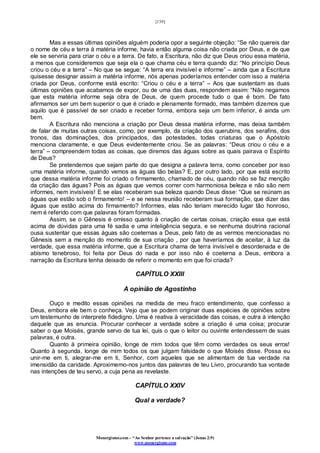 [139]
Monergismo.com – “Ao Senhor pertence a salvação” (Jonas 2:9)
www.monergismo.com
Mas a essas últimas opiniões alguém poderia opor a seguinte objeção: “Se não quereis dar
o nome de céu e terra à matéria informe, havia então alguma coisa não criada por Deus, e de que
ele se serviria para criar o céu e a terra. De fato, a Escritura, não diz que Deus criou essa matéria,
a menos que consideremos que seja ela o que chama céu e terra quando diz: “No princípio Deus
criou o céu e a terra” – No que se segue: “A terra era invisível e informe” – ainda que a Escritura
quisesse designar assim a matéria informe, nós apenas poderíamos entender com isso a matéria
criada por Deus, conforme está escrito: “Criou o céu e a terra” – Aos que sustentam as duas
últimas opiniões que acabamos de expor, ou de uma das duas, respondem assim: “Não negamos
que esta matéria informe seja obra de Deus, de quem procede tudo o que é bom. De fato
afirmamos ser um bem superior o que é criado e plenamente formado, mas também dizemos que
aquilo que é passível de ser criado e receber forma, embora seja um bem inferior, é ainda um
bem.
A Escritura não menciona a criação por Deus dessa matéria informe, mas deixa também
de falar de muitas outras coisas, como, por exemplo, da criação dos querubins, dos serafins, dos
tronos, das dominações, dos principados, das potestades, todas criaturas que o Apóstolo
menciona claramente, e que Deus evidentemente criou. Se as palavras: “Deus criou o céu e a
terra” – compreendem todas as coisas, que diremos das águas sobre as quais pairava o Espírito
de Deus?
Se pretendemos que sejam parte do que designa a palavra terra, como conceber por isso
uma matéria informe, quando vemos as águas tão belas? E, por outro lado, por que está escrito
que dessa matéria informe foi criado o firmamento, chamado de céu, quando não se faz menção
da criação das águas? Pois as águas que vemos correr com harmoniosa beleza e não são nem
informes, nem invisíveis! E se elas receberam sua beleza quando Deus disse: “Que se reúnam as
águas que estão sob o firmamento! – e se nessa reunião receberam sua formação, que dizer das
águas que estão acima do firmamento? Informes, elas não teriam merecido lugar tão honroso,
nem é referido com que palavras foram formadas.
Assim, se o Gênesis é omisso quanto à criação de certas coisas, criação essa que está
acima de dúvidas para uma fé sadia e uma inteligência segura, e se nenhuma doutrina racional
ousa sustentar que essas águas são coeternas a Deus, pelo fato de as vermos mencionadas no
Gênesis sem a menção do momento de sua criação , por que haveríamos de aceitar, à luz da
verdade, que essa matéria informe, que a Escritura chama de terra invisível e desordenada e de
abismo tenebroso, foi feita por Deus do nada e por isso não é coeterna a Deus, embora a
narração da Escritura tenha deixado de referir o momento em que foi criada?
CAPÍTULO XXIII
A opinião de Agostinho
Ouço e medito essas opiniões na medida de meu fraco entendimento, que confesso a
Deus, embora ele bem o conheça. Vejo que se podem originar duas espécies de opiniões sobre
um testemunho de interprete fidedigno. Uma é reativa à veracidade das coisas, e outra à intenção
daquele que as enuncia. Procurar conhecer a verdade sobre a criação é uma coisa; procurar
saber o que Moisés, grande servo de tua lei, quis o que o leitor ou ouvinte entendessem de suas
palavras, é outra.
Quanto à primeira opinião, longe de mim todos que têm como verdades os seus erros!
Quanto à segunda, longe de mim todos os que julgam falsidade o que Moisés disse. Possa eu
unir-me em ti, alegrar-me em ti, Senhor, com aqueles que se alimentam de tua verdade na
imensidão da caridade. Aproximemo-nos juntos das palavras de teu Livro, procurando tua vontade
nas intenções de teu servo, a cuja pena as revelaste.
CAPÍTULO XXIV
Qual a verdade?
 