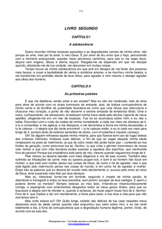 [14]
Monergismo.com – “Ao Senhor pertence a salvação” (Jonas 2:9)
www.monergismo.com
LIVRO SEGUNDO
CAPÍTULO I
A adolescência
Quero recordar minhas torpezas passadas e as degradações carnais de minha alma, não
porque as ame, mas por te amar, ó meu Deus. É por amor de teu amor que o faço, percorrendo
com a memória amargurada, aqueles meus perversos caminhos, para que tu me sejas doce,
doçura sem engano, ditosa e eterna doçura. Resgata-me da dispersão em que me dissipei
quando, afastando-me de tua unidade, me desvaneci em muitas coisas.
Tempo houve de minha adolescência em que ardi em desejos de me fartar dos prazeres
mais baixos, e ousei a bestialidade de vários e sombrios amores, e se murchou minha beleza, e
me transformei em podridão diante de teus olhos, para agradar a mim mesmo e desejar agradar
aos olhos dos homens.
CAPÍTULO II
As primeiras paixões
E que me deleitava, senão amar e ser amada? Mas eu não era moderado, indo de alma
para alma de acordo com os sinais luminosos da amizade, pois, da lodosa concupiscência de
minha carne e do fervilhar da puberdade levantava-se como que uma névoa que obscurecia e
ofuscava meu coração, a ponto de não discernir a serena amizade da tenebrosa libido. Uma e
outra, confusamente, me abrasavam; arrastavam minha fraca idade pelo declive íngreme de meus
apetites, afogando-me em um mar de torpezas. Tua ira se acumulava sobre mim, e eu não o
sabia. Ensurdeci com o ruído da cadeia de minha mortalidade, e cada vez mais me afastava de ti,
e tu o consentias; e me agitava, e me dissipava, e me derramava e fervia em minha devassidão, e
tu te calavas – ó alegria que tão tarde encontrei! – tu te calavas então, e eu ia cada vez mais para
longe de ti, sempre atrás de estéreis sementes de dores, com vil soberba e inquieto cansaço.
Oh! Se alguém refreasse aquela minha miséria, para que fizesse bom uso da fugaz beleza
das criaturas inferiores; limitasse suas delicias, a fim de que as vagas daquela minha idade
rompessem na praia do matrimonio, já que de outro modo não podia haver paz – contendo-se nos
limites da geração, como prescreve tua lei, Senhor, tu que crias o gérmen transmissor de nossa
vida mortal, e que com mão bondosa podes suavizar a agudeza dos espinhos, que mantiveste
fora do paraíso! Porque tua onipotência está perto de nós, mesmo quando vagueamos longe de ti.
Pelo menos eu deveria atender com mais diligencia à voz de tuas nuvens: Também eles
sofrerão as tribulações da carne; mas eu quisera poupar-vos; e bom é ao homem não tocar em
mulher; o que está sem mulher pensa nas coisas de Deus, de como o há de agradar; mas o que
está ligado pelo matrimonio pensa nas coisas do mundo, e em como há de agradar à mulher.
Estas são as palavras que eu deveria ter ouvido mais atentamente; e, eunuco pelo amor ao reino
de Deus, teria suspirado mais feliz por teus abraços.
Mas eu, miserável, tornei-me em torrente, seguindo o ímpeto de minha paixão, te
abandonei e transgredi a todos os teus preceitos, sem porém, escapar de teus castigos. E quem o
poderia dentre os mortais? Sempre estavas ao meu lado, irritando-se misericordiosamente
comigo, e aspergindo com amaríssimos desgostos todos os meus gozos ilícitos, para que eu
buscasse a alegria sem te ofender e, quando a achasse, de modo algum fosse fora de ti, Senhor.
Fora de ti, que impões a dor em mandamento, e feres para sarar, e nos tiras a vida para que não
morramos sem ti.
Mas onde estava eu? Oh! Quão longe, exilado das delicias de tua casa naqueles meus
dezesseis anos de idade carnal, quando esta empunhou seu cetro sobre mim, e eu me rendi
totalmente a ela, à fúria da concupiscência que a degradação humana legítima, porém, ilícita, de
acordo com as tuas leis.
 