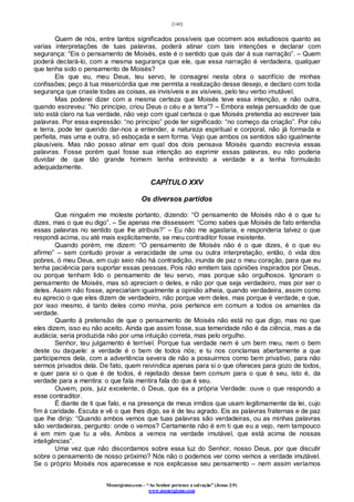 [140]
Monergismo.com – “Ao Senhor pertence a salvação” (Jonas 2:9)
www.monergismo.com
Quem de nós, entre tantos significados possíveis que ocorrem aos estudiosos quanto as
varias interpretações de tuas palavras, poderá atinar com tais intenções e declarar com
segurança: “Eis o pensamento de Moisés, este é o sentido que quis dar á sua narração”. – Quem
poderá declará-lo, com a mesma segurança que ele, que essa narração é verdadeira, qualquer
que tenha sido o pensamento de Moisés?
Eis que eu, meu Deus, teu servo, te consagrei nesta obra o sacrifício de minhas
confissões; peço à tua misericórdia que me permita a realização desse desejo, e declaro com toda
segurança que criaste todas as coisas, as invisíveis e as visíveis, pelo teu verbo imutável.
Mas poderei dizer com a mesma certeza que Moisés teve essa intenção, e não outra,
quando escreveu: “No princípio, criou Deus o céu e a terra”? – Embora esteja persuadido de que
isto está claro na tua verdade, não vejo com igual certeza o que Moisés pretendia ao escrever tais
palavras. Por essa expressão: “no princípio” pode ter significado: “no começo da criação”. Por céu
e terra, pode ter querido dar-nos a entender, a natureza espiritual e corporal, não já formada e
perfeita, mas uma e outra, só esboçada e sem forma. Vejo que ambos os sentidos são igualmente
plausíveis. Mas não posso atinar em qual dos dois pensava Moisés quando escrevia essas
palavras. Fosse porém qual fosse sua intenção ao exprimir essas palavras, eu não poderia
duvidar de que tão grande homem tenha entrevisto a verdade e a tenha formulado
adequadamente.
CAPÍTULO XXV
Os diversos partidos
Que ninguém me moleste portanto, dizendo: “O pensamento de Moisés não é o que tu
dizes, mas o que eu digo”. – Se apenas me dissessem: “Como sabes que Moisés de fato entendia
essas palavras no sentido que lhe atribuis?” – Eu não me agastaria, e responderia talvez o que
respondi acima, ou até mais explicitamente, se meu contraditor fosse insistente.
Quando porém, me dizem: “O pensamento de Moisés não é o que dizes, é o que eu
afirmo” – sem contudo provar a veracidade de uma ou outra interpretação, então, ó vida dos
pobres, ó meu Deus, em cujo seio não há contradição, inunda de paz o meu coração, para que eu
tenha paciência para suportar essas pessoas. Pois não emitem tais opiniões inspirados por Deus,
ou porque tenham lido o pensamento de teu servo, mas porque são orgulhosos. Ignoram o
pensamento de Moisés, mas só apreciam o deles, e não por que seja verdadeiro, mas por ser o
deles. Assim não fosse, apreciariam igualmente a opinião alheia, quando verdadeira, assim como
eu aprecio o que eles dizem de verdadeiro, não porque vem deles, mas porque é verdade, e que,
por isso mesmo, é tanto deles como minha, pois pertence em comum a todos os amantes da
verdade.
Quanto à pretensão de que o pensamento de Moisés não está no que digo, mas no que
eles dizem, isso eu não aceito. Ainda que assim fosse, sua temeridade não é da ciência, mas a da
audácia; seria produzida não por uma intuição correta, mas pelo orgulho.
Senhor, teu julgamento é terrível. Porque tua verdade nem é um bem meu, nem o bem
deste ou daquele: a verdade é o bem de todos nós; e tu nos conclamas abertamente a que
participemos dela, com a advertência severa de não a possuirmos como bem privativo, para não
sermos privados dela. De fato, quem reivindica apenas para si o que ofereces para gozo de todos,
e quer para si o que é de todos, é rejeitado desse bem comum para o que é seu, isto é, da
verdade para a mentira: o que fala mentira fala do que é seu.
Ouvem, pois, juiz excelente, ó Deus, que és a própria Verdade: ouve o que respondo a
esse contraditor.
É diante de ti que falo, e na presença de meus irmãos que usam legitimamente da lei, cujo
fim á caridade. Escuta e vê o que lhes digo, se é de teu agrado. Eis as palavras fraternas e de paz
que lhe dirijo: “Quando ambos vemos que tuas palavras são verdadeiras, ou as minhas palavras
são verdadeiras, pergunto: onde o vemos? Certamente não é em ti que eu a vejo, nem tampouco
é em mim que tu a vês. Ambos a vemos na verdade imutável, que está acima de nossas
inteligências”.
Uma vez que não discordamos sobre essa luz do Senhor, nosso Deus, por que discutir
sobre o pensamento de nosso próximo? Nós não o podemos ver como vemos a verdade imutável.
Se o próprio Moisés nos aparecesse e nos explicasse seu pensamento – nem assim veríamos
 