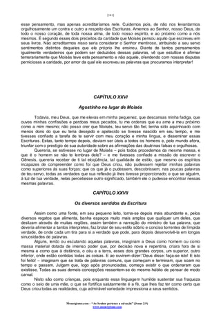 [141]
Monergismo.com – “Ao Senhor pertence a salvação” (Jonas 2:9)
www.monergismo.com
esse pensamento, mas apenas acreditaríamos nele. Cuidemos pois, de não nos levantarmos
orgulhosamente um contra o outro a respeito das Escrituras. Amemos ao Senhor, nosso Deus, de
todo o nosso coração, de toda nossa alma, de todo nosso espírito, e ao próximo como a nós
mesmos. É segundo esses dois preceitos da caridade que Moisés pensou aquilo que escreveu em
seus livros. Não acreditarmos nisso seria considerar o Senhor mentiroso, atribuindo a seu servo
sentimentos distintos daqueles que ele próprio lhe ensinou. Diante de tantos pensamentos
igualmente verdadeiros que podem ser deduzidos dessas palavras, vê que estultice é afirmar
temerariamente que Moisés teve este pensamento e não aquele, ofendendo com nossas disputas
perniciosas a caridade, por amor da qual ele escreveu as palavras que procuramos interpretar!
CAPÍTULO XXVI
Agostinho no lugar de Moisés
Todavia, meu Deus, que me elevas em minha pequenez, que descansas minha fadiga, que
ouves minhas confissões e perdoas meus pecados, tu me ordenas que eu ame a meu próximo
como a mim mesmo; não posso crer que Moisés, teu servo tão fiel, tenha sido aquinhoado com
menos dons do que eu teria desejado e apetecido se tivesse nascido em seu tempo, e me
tivesses confiado a tarefa de te servir com meu coração e minha língua, e disseminar essas
Escrituras. Estas, tanto tempo depois, deviam ser úteis a todos os homens e, pelo mundo afora,
triunfar com o prestígio de sua autoridade sobre as afirmações das doutrinas falsas e orgulhosas.
Quereria, se estivesse no lugar de Moisés – pois todos procedemos da mesma massa, e
que é o homem se não te lembras dele? – e me tivesses confiado a missão de escrever o
Gênesis, quereria receber de ti tal eloqüência, tal qualidade de estilo, que mesmo os espíritos
incapazes de compreender como foi que Deus criou, não pudessem rejeitar minhas palavras
como superiores às suas forças; que os que já o pudessem, descobrissem, nas poucas palavras
de teu servo, todas as verdades que sua reflexão já lhes tivesse proporcionado; e que se alguém,
à luz de tua verdade, nelas percebesse outro significado, também ele o pudesse encontrar nessas
mesmas palavras.
CAPÍTULO XXVII
Os diversos sentidos da Escritura
Assim como uma fonte, em seu pequeno leito, torna-se depois mais abundante e, pelos
diversos regatos que alimenta, banha espaços muito mais amplos que qualquer um deles, que
deslizam através de muitas regiões, assim também a narração do ministro de tua palavra, que
deveria alimentar a tantos interpretes, faz brotar de seu estilo sóbrio e conciso torrentes de límpida
verdade, de onde cada um tira para si a verdade que pode, para depois desenvolvê-la em longas
sinuosidades de palavras.
Alguns, lendo ou escutando aquelas palavras, imaginam a Deus como homem ou como
massa material dotada de imenso poder que, por decisão nova e repentina, criara fora de si
mesma e como que à distância, o céu e a terra, esses dois grandes corpos, um superior, outro
inferior, onde estão contidas todas as coisas. E ao ouvirem dizer:”Deus disse: faça-se isto! E isto
foi feito! – imaginam que se trata de palavras comuns, que começam e terminam, que soam no
tempo e passam. Julgam que, logo após pronunciadas, começa existir o que ordenaram que
existisse. Todas as suas demais concepções ressentem-se do mesmo hábito de pensar de modo
carnal.
Nisto são como crianças, pois enquanto essa linguagem humilde sustentar sua fraqueza
como o seio de uma mãe, o que se fortifica salutarmente é a fé, que lhes faz ter como certo que
Deus criou todas as realidades, cuja admirável variedade impressiona a seus sentidos.
 