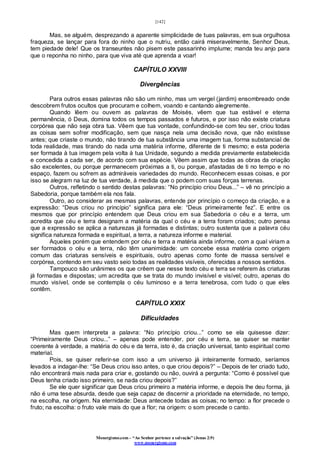 [142]
Monergismo.com – “Ao Senhor pertence a salvação” (Jonas 2:9)
www.monergismo.com
Mas, se alguém, desprezando a aparente simplicidade de tuas palavras, em sua orgulhosa
fraqueza, se lançar para fora do ninho que o nutriu, então cairá miseravelmente, Senhor Deus,
tem piedade dele! Que os transeuntes não pisem este passarinho implume; manda teu anjo para
que o reponha no ninho, para que viva até que aprenda a voar!
CAPÍTULO XXVIII
Divergências
Para outros essas palavras não são um ninho, mas um vergel (jardim) ensombreado onde
descobrem frutos ocultos que procuram e colhem, voando e cantando alegremente.
Quando lêem ou ouvem as palavras de Moisés, vêem que tua estável e eterna
permanência, ó Deus, domina todos os tempos passados e futuros, e por isso não existe criatura
corpórea que não seja obra tua. Vêem que tua vontade, confundindo-se com teu ser, criou todas
as coisas sem sofrer modificação, sem que nasça nela uma decisão nova, que não existisse
antes; que criaste o mundo, não tirando de tua substância uma imagem tua, forma substancial de
toda realidade, mas tirando do nada uma matéria informe, diferente de ti mesmo; e esta poderia
ser formada à tua imagem pela volta à tua Unidade, segundo a medida previamente estabelecida
e concedida a cada ser, de acordo com sua espécie. Vêem assim que todas as obras da criação
são excelentes, ou porque permanecem próximas a ti, ou porque, afastadas de ti no tempo e no
espaço, fazem ou sofrem as admiráveis variedades do mundo. Reconhecem essas coisas, e por
isso se alegram na luz de tua verdade, à medida que o podem com suas forças terrenas.
Outros, refletindo o sentido destas palavras: “No princípio criou Deus...” – vê no princípio a
Sabedoria, porque também ela nos fala.
Outro, ao considerar as mesmas palavras, entende por princípio o começo da criação, e a
expressão: “Deus criou no princípio” significa para ele: “Deus primeiramente fez”. E entre os
mesmos que por princípio entendem que Deus criou em sua Sabedoria o céu e a terra, um
acredita que céu e terra designam a matéria da qual o céu e a terra foram criados; outro pensa
que a expressão se aplica a naturezas já formadas e distintas; outro sustenta que a palavra céu
significa natureza formada e espiritual, a terra, a natureza informe e material.
Aqueles porém que entendem por céu e terra a matéria ainda informe, com a qual viriam a
ser formados o céu e a terra, não têm unanimidade: um concebe essa matéria como origem
comum das criaturas sensíveis e espirituais, outro apenas como fonte de massa sensível e
corpórea, contendo em seu vasto seio todas as realidades visíveis, oferecidas a nossos sentidos.
Tampouco são unânimes os que crêem que nesse texto céu e terra se referem às criaturas
já formadas e dispostas; um acredita que se trata do mundo invisível e visível; outro, apenas do
mundo visível, onde se contempla o céu luminoso e a terra tenebrosa, com tudo o que eles
contêm.
CAPÍTULO XXIX
Dificuldades
Mas quem interpreta a palavra: “No princípio criou...” como se ela quisesse dizer:
“Primeiramente Deus criou...” – apenas pode entender, por céu e terra, se quiser se manter
coerente à verdade, a matéria do céu e da terra, isto é, da criação universal, tanto espiritual como
material.
Pois, se quiser referir-se com isso a um universo já inteiramente formado, seríamos
levados a indagar-lhe: “Se Deus criou isso antes, o que criou depois?” – Depois de ter criado tudo,
não encontrará mais nada para criar e, gostando ou não, ouvirá a pergunta: “Como é possível que
Deus tenha criado isso primeiro, se nada criou depois?”
Se ele quer significar que Deus criou primeiro a matéria informe, e depois lhe deu forma, já
não é uma tese absurda, desde que seja capaz de discernir a prioridade na eternidade, no tempo,
na escolha, na origem. Na eternidade: Deus antecede todas as coisas; no tempo: a flor precede o
fruto; na escolha: o fruto vale mais do que a flor; na origem: o som precede o canto.
 