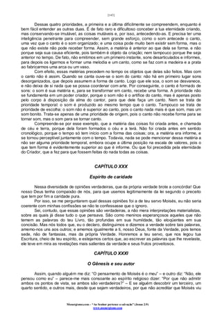 [143]
Monergismo.com – “Ao Senhor pertence a salvação” (Jonas 2:9)
www.monergismo.com
Dessas quatro prioridades, a primeira e a última dificilmente se compreendem, enquanto é
bem fácil entender as outras duas. É de fato raro e dificultoso conceber a tua eternidade criando,
mas conservando-se imutável, as coisas mutáveis e, por isso, antecedendo-as. E precisa ter uma
inteligência penetrante para compreender, sem grande esforço, como o som antecede o canto,
uma vez que o canto é o som organizado; e uma coisa pode muito bem existir sem forma, mas o
que não existe não pode receber forma. Assim, a matéria é anterior ao que dela se forma. e não
porque seja sua causa eficiente, pois também é objeto da criação; nem tampouco porque lhe seja
anterior no tempo. De fato, não emitimos em um primeiro instante, sons desarticulados e informes,
para depois os ligarmos e formar uma melodia e um canto, como se faz com a madeira e a prata
ao fabricarmos uma arca ou um vaso.
Com efeito, essas matérias precedem no tempo os objetos que delas são feitos. Mas com
o canto não é assim. Quando se canta ouve-se o som do canto: não há em primeiro lugar sons
desorganizados, que depois assumem a forma de canto. Logo que ele soa, o som se desvanece,
e não deixa de si nada que se possa coordenar com arte. Por conseguinte, o canto é formado de
sons: o som é sua matéria e, para se transformar em canto, recebe uma forma. A prioridade não
se fundamenta em um poder criador, porque o som não é o artífice do canto, mas é apenas posto
pelo corpo à disposição da alma do cantor, para que dele faça um canto. Nem se trata de
prioridade temporal: o som é produzido ao mesmo tempo que o canto. Tampouco se trata de
prioridade de escolha: o som não é superior ao canto, pois o canto nada mais é que som, mas um
som bonito. Trata-se apenas de uma prioridade de origem, pois o canto não recebe forma para se
tornar som, mas o som para se tornar canto.
Compreende-se por esse exemplo, que a matéria das coisas foi criada antes, e chamada
de céu e terra, porque dela foram formados o céu e a terá. Não foi criada antes em sentido
cronológico, porque o tempo só tem início com a forma das coisas; ora, a matéria era informe, e
se tornou perceptível juntamente com o tempo. Todavia, nada se pode mencionar dessa matéria a
não ser alguma prioridade temporal, embora ocupe a última posição na escala de valores, pois o
que tem forma é evidentemente superior ao que é informe. Ou que foi precedida pela eternidade
do Criador, que a fez para que fossem feitas do nada todas as coisas.
CAPÍTULO XXX
Espírito de caridade
Nessa diversidade de opiniões verdadeiras, que da própria verdade brote a concórdia! Que
nosso Deus tenha compaixão de nós, para que usemos legitimamente da lei segundo o preceito
que tem por fim a caridade pura.
Por isso, se me perguntarem qual dessas opiniões foi a de teu servo Moisés, eu não seria
coerente com minhas confissões se não te confessasse que o ignoro.
Sei, contudo, que essas opiniões são verdadeiras, a não mera interpretações materialistas,
sobre as quais já disse tudo o que pensava. São como meninos esperançosos aqueles que não
temem as palavras do teu Livro, tão profundas em sua humildade, tão eloqüentes em sua
concisão. Mas nós todos que, eu o declaro, distinguimos e dizemos a verdade sobre tais palavras,
amemo-nos uns aos outros; e amemos igualmente a ti, nosso Deus, fonte da Verdade, pois temos
sede, não de fantasias, mas da própria Verdade. Honremos a teu servo, que nos legou tua
Escritura, cheio de teu espírito, e estejamos certos que, ao escrever as palavras que lhe revelaste,
ele teve em mira as revelações mais salientes da verdade e seus frutos proveitosos.
CAPÍTULO XXXI
O Gênesis e seu autor
Assim, quando alguém me diz: “O pensamento de Moisés é o meu” – e outro diz: “Não, ele
pensou como eu” – parece-me mais consoante ao espírito religioso dizer: “Por que não admitir
ambos os pontos de vista, se ambos são verdadeiros?” – E se alguém descobrir um terceiro, um
quarto sentido, e outros mais, desde que sejam verdadeiros, por que não acreditar que Moisés viu
 