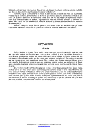[144]
Monergismo.com – “Ao Senhor pertence a salvação” (Jonas 2:9)
www.monergismo.com
todos eles, ele por cujo intermédio o Deus único adaptou as Escrituras à inteligência da multidão,
que deveria descobrir-lhe significados diversos e verdadeiros?
Por mim, digo-o sem hesitar e do fundo do coração: se, investido da mais alta autoridade,
tivesse algo a escrever, preferiria fazê-lo de modo que minhas palavras proclamassem tudo o que
cada um pudesse conceber de verdadeiro sobre isso, em vez de propor um significado único e
claro que excluísse todos os demais, cuja falsidade não me pudesse ofender. E também não
quero, meu Deus, ser tão temerário ao ponto de acreditar que esse grande homem não mereceu
de ti essa graça.
Moisés, redigindo esses textos, pensou, concebeu todas as verdades que já fomos
capazes de encontrar, e também as que não o pudemos, mas que podem ser descobertas.
CAPÍTULO XXXII
Oração
Enfim, Senhor, tu que és Deus, e não carne e sangue, se um homem não pôde ver tudo
por completo, poderia teu Espírito bom, que me deve conduzir à terra da retidão, desconhecer
algo do que tencionavas revelar por essas palavras a seus leitores vindouros, apesar de teu
mensageiro não entender senão um dos numerosos sentidos verdadeiros? Se assim é, o sentido
que ele pensou era o mais elevado de todos. Mas revela a nós, Senhor, esse sentido ou algum
outro que for de teu agrado e real; e quer nos mostres o mesmo sentido que ao homem de Deus,
quer seja outro, inspirado pelas mesmas palavras, alimenta nosso espírito, guarda-nos da ilusão
do erro.
Eis, Senhor meu Deus! Quantas páginas escrevi sobre tão poucas palavras! Deste modo,
minhas forças e o meu tempo serão suficientes para examinar todos os teus livros? Permite-me,
pois, abreviar minhas confissões e adotar uma única interpretação, que me farás escolher como
verdadeira, certa e boa, entre as muitas outras que me poderão ocorrer. Que minha confissão seja
fiel o bastante para que eu tenha exatidão ao exprimir o pensamento de teu servo, pois para tal
me esforçarei; e, se não o conseguir, que eu pelo menos diga o que tua Verdade me quis dizer
por suas palavras, como ela disse a Moisés o que lhe aprouve.
 