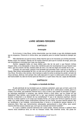 [145]
Monergismo.com – “Ao Senhor pertence a salvação” (Jonas 2:9)
www.monergismo.com
LIVRO DÉCIMO-TERCEIRO
CAPÍTULO I
Invocação
Eu te invoco, ó meu Deus, minha misericórdia, que me criaste, e que não olvidaste aquele
que te esqueceu. Chamo-te à minha alma, que preparas para te receber fazendo-te desejar por
ela.
Não abandones ao que te invoca. Antes mesmo que eu te invocasse, já o tinhas prevenido.
Muitas vezes me instaste, falando de mil modos diversos para que te ouvisse de longe, para que
me convertesse e invocasse por ti que me chamavas.
Senhor, apagaste todos os meus delitos para não ter de punir o que fizeram minhas
iníquas mãos, e te antecipaste a meus atos meritórios para me recompensar do que fizeram tuas
mãos, que me criaram; de fato, existias antes de mim, e eu não era digno de receber de ti o ser.
Contudo, eis que existo, graças à tua bondade que precedeu tudo o que sou e do que me
fizeste. Não tinhas necessidade de mim, eu não sou um bem que te possa ser útil, meu Senhor e
meu Deus. Se estou a teu serviço, não é porque a ação te cansa ou porque teu poder, privado de
meus serviços, diminua; nem porque meu culto seja para ti o que é a cultura para a terra, que sem
ela ficaria estéril. Eu devo te honrar para ser feliz em ti, a quem devo meu ser, capaz de felicidade.
CAPÍTULO II
A criação e a bondade de Deus
É pela plenitude de tua bondade que as criaturas subsistem, para que um bem, para ti de
todo inútil, ou de nenhum modo igualável a ti, embora saído de ti, continuasse a existir, pois tu o
criaste. Com efeito, que poderiam merecer de ti o céu e a terra, que criaste no princípio? E digam,
as naturezas espirituais e corpórea, que méritos tinham a teus olhos, que as criaste em tua
Sabedoria? Que méritos, para receber de ti o ser, que mostram inacabado e informe, quando
tendem à desordem e se afastam de tua semelhança? O que é de natureza espiritual, mesmo
informe, é ainda superior a um corpo que recebeu forma; um corpo sem forma é superior ao puro
nada; ora, todas essas coisas continuariam informes em teu Verbo, se essa mesma palavra não
as recolhesse à tua Unidade, comunicando-lhes a forma e a excelência graças apenas a ti,
soberano Bem. Mas que merecimentos antecipados apresentaram a teus olhos, para existir
mesmo informes essas criaturas que, sem que as criasses nem teriam existido?
E o que a matéria corporal merecera de ti para existir, mesmo invisível e caótica? Nem
mesmo essa existência teria, se não as tivesses criado. Não existindo ainda, não podia ter
 