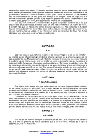 [146]
Monergismo.com – “Ao Senhor pertence a salvação” (Jonas 2:9)
www.monergismo.com
merecimento algum para existir. E a criatura espiritual, ainda no estado embrionário, que títulos
teria, mesmo para ser essa coisa vagante e tenebrosa, semelhante ao abismo, diferente de ti, se
por teu Verbo não fosse conduzida ao mesmo Verbo que a criou e se, iluminada por ele, também
não se transformasse em luz, não igual, mas análoga à tua imagem? Para um corpo, não é a
mesma coisa existir e ser belo, pois de outro modo não poderia viver e viver sabiamente não são
a mesma coisa, porque, se fosse, todo espírito seria imutável em sua sabedoria.
Mas seu bem reside em se manter unido a ti, para não perder, afastando-se, a luz que
adquiriu com a tua proximidade, tornando a cair em uma vida semelhante a um abismo de trevas.
E também nós, que por nossa alma somos criaturas espirituais, nós nos afastamos de ti, nossa
luz, nós fomos outrora trevas nesta vida e ainda padecemos por entre os restos de nossas trevas,
até que nos tornamos tua justiça em teu Filho único, como as montanhas de Deus. Pois fomos
objetos de teus juízos, que são profundos como abismos.
CAPÍTULO III
A luz
Sobre as palavras que proferiste no começo da criação: “Faça-se a luz, e a luz foi feita” –
eu entendo que se adaptam com propriedade à criatura espiritual, que já era uma espécie de via
apta a receber tua luz. Mas assim como ela não tinha merecido de ti ser essa espécie de vida apta
a receber a luz, do mesmo modo, uma vez criada, ela como as demais formas não mereceu de ti
essa iluminação. Porque sua informidade não te agradaria se não tivesse tornado luz, e isso não
se contentando com existir, mas contemplando a luz que a iluminava, unindo-se intimamente a
ela. Assim, ela devia a existência e o viver feliz apenas à tua graça; voltada, por uma escolha feliz,
para o que não pode mudar nem para melhor, nem para pior. Voltou-se para ti, que és o único que
existes, e só o teu ser é simples, pois o viver e a felicidade são para ti a mesma coisa, porque és
tua própria felicidade.
CAPÍTULO IV
A bondade criadora
Que faltaria, pois, a esse bem, que és tu mesmo, se nenhuma dessas criaturas existisse,
ou se tivesse permanecido informes? Tu as criaste, não por ter necessidade delas, nem para
aumentar tua felicidade, mas levado pela plenitude de tua bondade, comunicando-lhes uma forma.
Na tua perfeição, desagrada-te sua imperfeição; tu as aperfeiçoas para que elas te agradem, e
não, com isso, aperfeiçoar a ti mesmo.
Com efeito, teu Espírito bom pairava sobre as águas, e não era por elas levado como se
nelas descansasse. Se diz que teu Espírito nelas repousava; mas era ele que as fazia em si.
Incorruptível, imutável, bastando-se a si mesma, tua vontade era suspensa acima da vida que
tinhas criado, para a qual viver não é o mesmo que viver feliz, porque ela vive, mesmo quando
flutua sobre as trevas. Esta vida carece ainda voltar-se para seu Criador, para viver cada vez mais
próxima à fonte da vida, para ver a luz na Luz divina, e nela haurir perfeição, brilho e felicidade.
CAPÍTULO V
A trindade
Mas eis que me aparece o enigma da Trindade que és, meu Deus. Porque tu, Pai, criaste o
céu e a terra no princípio de nossa Sabedoria, que é tua Sabedoria, nascida de ti, igual e
coeterna, a ti, isto é, em teu Filho.
 
