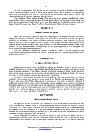[147]
Monergismo.com – “Ao Senhor pertence a salvação” (Jonas 2:9)
www.monergismo.com
Já falei longamente do céu do céu, da terra invisível e informe e do abismo das trevas,
onde a natureza espiritual errante e fluida permaneceria tal se não se voltasse para Aquele de
quem toda vida procede, para que, por meio de sua luz, se tornasse viva e bela, o céu do céu,
criado mais tarde entre a água superior e a água inferior.
Pelo vocábulo “Deus” eu já entendia o Pai, que criou essas coisas; na palavra “princípio”
eu entendia o Filho, em quem ele as criou. E, como eu acreditava na Trindade de meu Deus, eu a
procurava em tuas santas palavras. E vi em tuas Escrituras que teu Espírito pairava sobre as
águas. Eis tua Trindade, meu Deus, Pai, Filho, Espírito Santo, Criador de toda criatura!
CAPÍTULO VI
O espírito sobre as águas
Mas, ó luz da verdade, aproximo de ti meu coração para que ele não me ensine falsidades;
dissipa-lhe as trevas e dize-me, eu to suplico por nossa mãe, a caridade, dize-me, por que só
depois de ter nomeado o céu, a terra invisível e informe e as trevas sobre o abismo, por que só
então é que as Escrituras falam de teu Espírito? Será porque convinha apresentá-lo assim
pairando sobre alguma coisa? E seria isso possível se não mencionasse primeiro sobre o que
pairava? De fato, não era sobre o Pai nem sobre o Filho que ele pairava, e seria impróprio falar
assim se não pairasse sobre alguma coisa.
Era pois, necessário, mencionar primeiro o elemento sobre o qual ele pairava, já que
convinha falar dele apenas dizendo que pairava. Mas por que não convinha apresentá-lo senão
dizendo que pairava?
CAPÍTULO VII
As águas sem substância
Agora, quem o puder com a inteligência, siga a teu Apostolo, quando ele diz que tua
caridade se difundiu em nossos corações pelo Espírito Santo que nos foi dado, quando nos instrui
sobre as coisas espirituais e nos indica o caminho excelso da caridade, e dobra o joelho diante de
ti por nossa causa, para que conheçamos a ciência altíssima da caridade de Cristo. E é porque
era super eminente desde o princípio que pairava sobre as águas.
A quem e como falarei do peso da concupiscência, que nos arrasta para um abismo
profundo, e da caridade que nos eleva, com a ajuda de teu Espírito, que pairava sobre as águas?
A quem falar, como falar? Nós submergimos e emergimos, mas não em abismos materiais. A
metáfora é a um tempo correta e muito inexata. São nossas paixões, nossos amores, a impureza
de nosso espírito que nos arrasta para baixo sob o peso das preocupações. E é tua santidade que
nos eleva pelo amor de tua paz, para que levantemos nossos corações para junto de ti, onde teu
Espírito paira sobre as águas, e alcancemos o sublime repouso, quando nossa alma tiver
atravessado essas águas que são sem substância.
CAPÍTULO VIII
À luz que ilumina as trevas
O anjo caiu, a alma do homem caiu, revelando assim as profundas trevas em que teria
caído o abismo que continha todas as criaturas espirituais, se não tivesses dito desde o começo:
“Faça-se a luz!” – se a luz não se tivesse feito, se todas as inteligências de tua cidade celeste não
se tivessem unido na obediência a ti, se não tivessem repousado em teu Espírito que paira,
imutável, sobre os seres transitórios. De outro modo, até o céu do céu não seria mais que abismo
de trevas, enquanto que agora é luz no Senhor.
Nesta lamentável inquietação dos espíritos decaídos, que, despidos da veste de tua luz,
manifestam as próprias trevas, mostras claramente a grandeza de tua criatura racional; na busca
da felicidade, ela só se sacia com tua grandeza, onde encontra repouso – pois que ela não pode
 