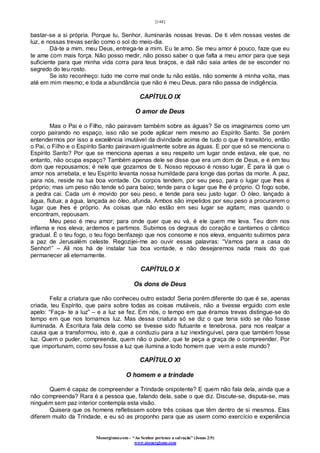 [148]
Monergismo.com – “Ao Senhor pertence a salvação” (Jonas 2:9)
www.monergismo.com
bastar-se a si própria. Porque tu, Senhor, iluminarás nossas trevas. De ti vêm nossas vestes de
luz, e nossas trevas serão como o sol do meio-dia.
Dá-te a mim, meu Deus, entrega-te a mim. Eu te amo. Se meu amor é pouco, faze que eu
te ame com mais força. Não posso medir, não posso saber o que falta a meu amor para que seja
suficiente para que minha vida corra para teus braços, e dali não saia antes de se esconder no
segredo do teu rosto.
Se isto reconheço: tudo me corre mal onde tu não estás, não somente à minha volta, mas
até em mim mesmo; e toda a abundância que não é meu Deus, para não passa de indigência.
CAPÍTULO IX
O amor de Deus
Mas o Pai e o Filho, não pairavam também sobre as águas? Se os imaginamos como um
corpo pairando no espaço, isso não se pode aplicar nem mesmo ao Espírito Santo. Se porém
entendermos por isso a excelência imutável da divindade acima de tudo o que é transitório, então
o Pai, o Filho e o Espírito Santo pairavam igualmente sobre as águas. E por que só se menciona o
Espírito Santo? Por que se menciona apenas a seu respeito um lugar onde estava, ele que, no
entanto, não ocupa espaço? Também apenas dele se disse que era um dom de Deus, e é em teu
dom que repousamos; é nele que gozamos de ti. Nosso repouso é nosso lugar. É para lá que o
amor nos arrebata, e teu Espírito levanta nossa humildade para longe das portas da morte. A paz,
para nós, reside na tua boa vontade. Os corpos tendem, por seu peso, para o lugar que lhes é
próprio; mas um peso não tende só para baixo; tende para o lugar que lhe é próprio. O fogo sobe,
a pedra cai. Cada um é movido por seu peso, e tende para seu justo lugar. O óleo, lançado à
água, flutua; a água, lançada ao óleo, afunda. Ambos são impelidos por seu peso a procurarem o
lugar que lhes é próprio. As coisas que não estão em seu lugar se agitam; mas quando o
encontram, repousam.
Meu peso é meu amor; para onde quer que eu vá, é ele quem me leva. Teu dom nos
inflama e nos eleva; ardemos e partimos. Subimos os degraus do coração e cantamos o cântico
gradual. É o teu fogo, o teu fogo benfazejo que nos consome e nos eleva, enquanto subimos para
a paz de Jerusalém celeste. Regozijei-me ao ouvir essas palavras: “Vamos para a casa do
Senhor!” – Ali nos há de instalar tua boa vontade, e não desejaremos nada mais do que
permanecer ali eternamente.
CAPÍTULO X
Os dons de Deus
Feliz a criatura que não conheceu outro estado! Seria porém diferente do que é se, apenas
criada, teu Espírito, que paira sobre todas as coisas mutáveis, não a tivesse erguido com este
apelo: “Faça- te a luz” – e a luz se fez. Em nós, o tempo em que éramos trevas distingue-se do
tempo em que nos tornamos luz. Mas dessa criatura só se diz o que teria sido se não fosse
iluminada. A Escritura fala dela como se tivesse sido flutuante e tenebrosa, para nos realçar a
causa que a transformou, isto é, que a conduziu para a luz inextinguível, para que também fosse
luz. Quem o puder, compreenda, quem não o puder, que te peça a graça de o compreender. Por
que importunam, como seu fosse a luz que ilumina a todo homem que vem a este mundo?
CAPÍTULO XI
O homem e a trindade
Quem é capaz de compreender a Trindade onipotente? E quem não fala dela, ainda que a
não compreenda? Rara é a pessoa que, falando dela, sabe o que diz. Discute-se, disputa-se, mas
ninguém sem paz interior contempla esta visão.
Quisera que os homens refletissem sobre três coisas que têm dentro de si mesmos. Elas
diferem muito da Trindade, e eu só as proponho para que as usem como exercício e experiência
 