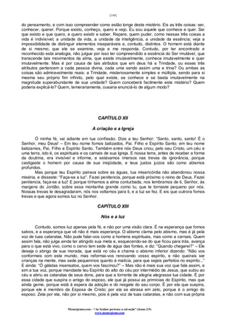 [149]
Monergismo.com – “Ao Senhor pertence a salvação” (Jonas 2:9)
www.monergismo.com
do pensamento, e com isso compreender como estão longe deste mistério. Eis as três coisas: ser,
conhecer, querer. Porque existo, conheço, quero e vejo. Eu sou aquele que conhece e quer. Sei
que existo e que quero, e quero existir e saber. Repare, quem puder, como nessas três coisas a
vida é indivisível, a unidade da vida, a unidade da inteligência, a unidade da essência; veja a
impossibilidade de distinguir elementos inseparáveis e, contudo, distintos. O homem está diante
de si mesmo; que ele se examine, veja e me responda. Contudo, por ter encontrado e
reconhecido esta analogia, não julgue por isso ter compreendido a essência do Ser imutável, que
transcende tais movimentos da alma, que existe imutavelmente, conhece imutavelmente e quer
imutavelmente. Mas é por causa de tais atributos que em deus há a Trindade, ou esses três
atributos pertencem a cada pessoa divina, cada uma sendo assim uma e trina? Ou ambas as
coisas são admiravelmente reais: a Trindade, misteriosamente simples e múltipla, sendo para si
mesma seu próprio fim infinito, pelo qual existe, se conhece e se basta imutavelmente na
magnitude superabundante de sua unidade? Quem conceberá facilmente este mistério? Quem
poderia explicá-lo? Quem, temerariamente, ousaria enunciá-lo de algum modo?
CAPÍTULO XII
A criação e a Igreja
Ó minha fé, vai adiante em tua confissão. Dize a teu Senhor: “Santo, santo, santo! É o
Senhor, meu Deus! – Em teu nome fomos batizados, Pai. Filho e Espírito Santo; em teu nome
batizamos, Pai, Filho e Espírito Santo. Também entre nós Deus criou, pelo seu Cristo, um céu e
uma terra, isto é, os espirituais e os carnais de sua Igreja. E nossa terra, antes de receber a forma
da doutrina, era invisível e informe, e estávamos imersos nas trevas da ignorância, porque
castigaste o homem por causa de sua iniqüidade, e teus justos juízos são como abismos
profundos.
Mas porque teu Espírito pairava sobre as águas, tua misericórdia não abandonou nossa
miséria, e disseste: “Faça-se a luz”. Fazei penitencia, porque está próximo o reino de Deus. Fazei
penitencia, faça-se a luz! E porque tínhamos a alma conturbada, nos lembramos de ti, Senhor, às
margens do Jordão, sobre essa montanha grande como tu, que te tornaste pequeno por nós.
Nossas trevas te desagradaram, nós nos voltamos para ti, e a luz se fez. E eis que outrora fomos
trevas e que agora somos luz no Senhor.
CAPÍTULO XIII
Nós e a luz
Contudo, somos luz apenas pela fé, e não por uma visão clara. É na esperança que fomos
salvos, e a esperança que vê não é mais esperança. O abismo clama pelo abismo, mas é já pela
voz de tuas cataratas. Não pude falar-vos como a homens espirituais, mas como a carnais. Quem
assim fala, não julga ainda ter atingido sua meta e, esquecendo-se do que ficou para trás, avança
para o que está vivo, como o cervo tem sede de água das fontes, e diz: “Quando chegarei?” – Ele
deseja o abrigo de sua morada, que está no céu e chama o abismo inferior dizendo: “Não vos
conformeis com este mundo, mas reformai-vos renovando vosso espírito, e não queirais ser
crianças na mente, mas sede pequeninos quanto à malícia, para que sejais perfeitos no espírito...”
E ainda: “Ó gálatas insensatos, quem vos fascinou?” – Mas não é mais sua voz que fala assim, e
sim a tua voz, porque mandaste teu Espírito do alto do céu por intermédio de Jesus, que subiu ao
céu e abriu as cataratas de seus dons, para que a torrente de alegria alegrasse tua cidade. É por
essa cidade que suspira o amigo do esposo, ele que já possui as primícias do Espírito, mas que
ainda geme, porque está à espera da adoção e do resgate do seu corpo. É por ela que suspira,
porque ele é membro da Esposa de Cristo; por ela se abrasa em zelo, porque é o amigo do
esposo. Zela por ela, não por si mesmo, pois é pela voz de tuas cataratas, e não com sua própria
 
