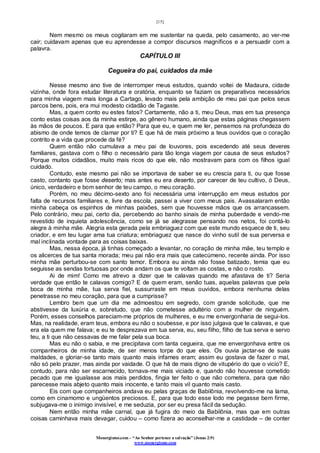 [15]
Monergismo.com – “Ao Senhor pertence a salvação” (Jonas 2:9)
www.monergismo.com
Nem mesmo os meus cogitaram em me sustentar na queda, pelo casamento, ao ver-me
cair; cuidavam apenas que eu aprendesse a compor discursos magníficos e a persuadir com a
palavra.
CAPÍTULO III
Cegueira do pai, cuidados da mãe
Nesse mesmo ano tive de interromper meus estudos, quando voltei de Madaura, cidade
vizinha, onde fora estudar literatura e oratória, enquanto se faziam os preparativos necessários
para minha viagem mais longa a Cartago, levado mais pela ambição de meu pai que pelos seus
parcos bens, pois, era mui modesto cidadão de Tagaste.
Mas, a quem conto eu estes fatos? Certamente, não a ti, meu Deus, mas em tua presença
conto estas coisas aos da minha estirpe, ao gênero humano, ainda que estas páginas chegassem
às mãos de poucos. E para que então? Para que eu, e quem me ler, pensemos na profundeza do
abismo de onde temos de clamar por ti? E que há de mais próximo a teus ouvidos que o coração
contrito e a vida que procede da fé?
Quem então não cumulava a meu pai de louvores, pois excedendo até seus deveres
familiares, gastava com o filho o necessário para tão longa viagem por causa de seus estudos?
Porque muitos cidadãos, muito mais ricos do que ele, não mostravam para com os filhos igual
cuidado.
Contudo, este mesmo pai não se importava de saber se eu crescia para ti, ou que fosse
casto, contanto que fosse deserto; mas antes eu era deserto, por carecer de teu cultivo, ó Deus,
único, verdadeiro e bom senhor de teu campo, o meu coração.
Porém, no meu décimo-sexto ano foi necessária uma interrupção em meus estudos por
falta de recursos familiares e, livre da escola, passei a viver com meus pais. Avassalaram então
minha cabeça os espinhos de minhas paixões, sem que houvesse mãos que os arrancassem.
Pelo contrário, meu pai, certo dia, percebendo ao banho sinais de minha puberdade e vendo-me
revestido de inquieta adolescência, como se já se alegrasse pensando nos netos, foi contá-lo
alegre à minha mãe. Alegria esta gerada pela embriaguez com que este mundo esquece de ti, seu
criador, e em teu lugar ama tua criatura; embriaguez que nasce do vinho sutil de sua perversa e
mal inclinada vontade para as coisas baixas.
Mas, nessa época, já tinhas começado a levantar, no coração de minha mãe, teu templo e
os alicerces de tua santa morada; meu pai não era mais que catecúmeno, recente ainda. Por isso
minha mãe perturbou-se com santo temor. Embora eu ainda não fosse batizado, temia que eu
seguisse as sendas tortuosas por onde andam os que te voltam as costas, e não o rosto.
Ai de mim! Como me atrevo a dizer que te calavas quando me afastava de ti? Seria
verdade que então te calavas comigo? E de quem eram, senão tuas, aquelas palavras que pela
boca de minha mãe, tua serva fiel, sussurraste em meus ouvidos, embora nenhuma delas
penetrasse no meu coração, para que a cumprisse?
Lembro bem que um dia me admoestou em segredo, com grande solicitude, que me
abstivesse da luxúria e, sobretudo, que não cometesse adultério com a mulher de ninguém.
Porém, esses conselhos pareciam-me próprios de mulheres, e eu me envergonharia de segui-los.
Mas, na realidade, eram teus, embora eu não o soubesse, e por isso julgava que te calavas, e que
era ela quem me falava; e eu te desprezava em tua serva, eu, seu filho, filho de tua serva e servo
teu, a ti que não cessavas de me falar pela sua boca.
Mas eu não o sabia, e me precipitava com tanta cegueira, que me envergonhava entre os
companheiros de minha idade, de ser menos torpe do que eles. Os ouvia jactar-se de suas
maldades, e gloriar-se tanto mais quanto mais infames eram; assim eu gostava de fazer o mal,
não só pelo prazer, mas ainda por vaidade. O que há de mais digno de vitupério do que o vicio? E,
contudo, para não ser escarnecido, tornava-me mais viciado e, quando não houvesse cometido
pecado que me igualasse aos mais perdidos, fingia ter feito o que não cometera, para que não
parecesse mais abjeto quanto mais inocente, e tanto mais vil quanto mais casto.
Eis com que companheiros andava eu pelas graças de Babilônia, revolvendo-me na lama,
como em cinamomo e ungüentos preciosos. E, para que todo esse lodo me pegasse bem firme,
subjugava-me o inimigo invisível, e me seduzia, por ser eu presa fácil da sedução.
Nem então minha mãe carnal, que já fugira do meio da Babilônia, mas que em outras
coisas caminhava mais devagar, cuidou – como fizera ao aconselhar-me a castidade – de conter
 