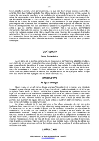 [151]
Monergismo.com – “Ao Senhor pertence a salvação” (Jonas 2:9)
www.monergismo.com
Lêem, escolhem, amam. Lêem perpetuamente, e o que eles lêem jamais fenece; escolhendo e
amando, lêem tua imutável vontade. Teu códice jamais de fecha, jamais se enrola, porque tu
mesmo és eternamente esse livro; tu os estabeleceste acima deste firmamento, levantado por ti
acima da fraqueza dos povos da terra, para que estes, olhando-o, reconheçam tua misericórdia,
que te anuncia no tempo, tu criador do tempo. Tua misericórdia está no céu, e tua verdade se
eleva até às nuvens. As nuvens passam, mas o céu permanece. Os que pregam tua palavra
passam para uma outra vida, mas tua Escritura se estende sobre os povos até o fim dos séculos.
O céu e a terra passarão, mas tuas palavras não passarão. O pergaminho será enrolado, e a erva
sobre o qual se estendia passará com seu esplendor, mas a tua palavra permanecerá
eternamente. Agora ela nos aparece no enigma das nuvens e através do espelho dos céus, e não
como é na realidade, porque ainda não se manifestou o que havemos de ser, apesar de amados
pelo teu filho. Ele nos olhou através da teia da sua carne e nos acariciou, e nos inflamou de amor,
e corremos atrás de sua fragrância. Mas quando ele aparecer seremos semelhantes a ele, porque
o veremos tal como ele é. Vê-lo tal qual é será nossa felicidade, mas nós ainda não o podemos
contemplar.
CAPÍTULO XVI
Deus, fonte de luz
Assim como só tu existes plenamente, só tu possuis o conhecimento absoluto: imutável,
com efeito, és em teu ser, imutável em teu saber, imutável na tua vontade. Tua essência sabe e
quer imutavelmente, tua ciência é e quer imutavelmente, tua vontade é e sabe imutavelmente.
Não é justo a teus olhos que a luz imutável seja conhecida pelo ser mutável, que ela ilumina,
como ela se conhece a si própria. Por isso, minha alma é para ti como terra sem água, porque
assim como não pode iluminar a si mesma, não se pode saciar por seus próprios meios. Porque
em ti está a fonte da vida, e graças à tua luz é que veremos a luz.
CAPÍTULO XVII
As águas amargas
Quem reuniu em um só mar as águas amargas? Seu objetivo é o mesmo: uma felicidade
temporal, terrena, alvo de todas as suas ações a despeito da grande diversidade de cuidados que
as agitam. Quem, senão tu, Senhor, poderia dizer a essas águas que se reunissem em um só
lugar, e à terra enxuta que aparecesse, sedenta de ti? O mar é teu, pois tu o fizeste, e tuas mãos
formaram a terra enxuta. Não é a amargura das vontades mas a reunião das águas que
chamamos de mar. Também refreias as paixões más das almas e fixas os limites até onde
permites que avancem as águas, para que suas ondas se quebrem sobre si mesmas; e assim,
crias o mar, submetido a teu poder universal.
As almas sedentas de ti, que aparecem a teu olhos separadas do mar com outra
finalidade, tu as regas com um orvalho vivo, misterioso e doce, para que a terra produza seu fruto.
E a terra o produz; ao teu comando, ó Senhor que és seu Deus, nossa alma germina obras de
misericórdia, de acordo com sua condição: ela ama o próximo e vai em auxílio de suas
necessidades materiais. Carrega em si a semente da compaixão, por uma semelhança de
natureza, porque é o sentimento de nossa fraqueza que nos leva a compadecer as misérias dos
que são necessitados, a socorre-los, como desejaríamos que nos socorressem se tivéssemos as
mesmas necessidades. E não se trata só de dar apoio fácil, como ervas nascidas de sementes,
mas de proteção enérgica, vigorosa como a árvore que carrega frutos, símbolos das obras que
arrebatam à mão do poderoso a vítima da injustiça, dando-lhe um abrigo à sombra protetora de
um julgamento justo.
CAPÍTULO XVIII
 