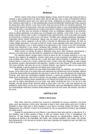 [152]
Monergismo.com – “Ao Senhor pertence a salvação” (Jonas 2:9)
www.monergismo.com
Meditação
Senhor, assim como crias e concedes alegria e força, assim te peço que nasça da terra a
vontade, e que a justiça lance os olhos sobre nós do alto dos céus, e que no firmamento brilhem
os astros! Dividamos nosso pão com quem tem fome, acolhamos em nossa casa o pobre sem
teto, vistamos quem está nu, e não desprezemos nossos semelhantes! Quando tais frutos nascem
de nossa terra, olha, Senhor, e diz: Isso é bom; faze que tua luz brilho no momento oportuno. Por
esta humilde messe de boas obras, faze que nos possamos elevar a uma contemplação deliciosa
do Verbo da Vida, e que brilhemos no mundo como astros, fixados no firmamento de tua Escritura.
E aí, de fato, que nos ensinas a distinguir entre as realidades inteligíveis e as sensíveis,
entre as almas espirituais e as almas que se entregam aos sentidos, como entre o dia e a noite.
Deste modo já não és mais o único, no segredo de teu discernimento, como eras antes da criação
do firmamento, a distinguir entre a luz e as trevas. Também tuas criaturas espirituais, dispostas e
ordenadas nesse mesmo firmamento, depois que tua graça se manifestou através do mundo,
brilham sobre a terra, separam o dia da noite e marcam as diferenças dos tempos. De fato, as
coisas antigas passaram, e eis que se fizeram novas, nossa salvação está mais próxima do que
quando começamos a crer, a noite avançou e se aproximou o dia, coroas o ano com tua benção,
envias teus operários à tua messe, semeada pelo trabalho de outros operários, enviando-os
também para outra sementeira, cuja messe será colhida no fim dos séculos.
Assim ouves as preces do justo e abençoas seus anos. Mas continuas eternamente o
mesmo, e em teus anos, que não terão fim, preparas um celeiro para os anos que passam.
Por desígnio eterno, lanças sobre a terra os bens do céu no tempo oportuno; a um, teu
Espírito dá a palavra de sabedoria, luminar maior para os que encontram seu deleite na luz de
uma verdade clara como o raiar do dia; a outro dás, pelo mesmo Espírito, a palavra de ciência,
luminar menor; a outro a fé; a outro o poder de curar; a outro o dom dos milagres; a outro a graça
da profecia; a este o discernimento dos espíritos, `aquele o dom das línguas. E todos esses dons
são como estrelas, são obra de um só e mesmo Espírito, que reparte a cada um os seus dons
como lhe agrada, e que faz aparecer tais astros para o bem comum.
Mas a palavra de ciência em que estão encerradas todos os mistérios, que variam com o
tempo, como varia a lua, e os outros dons que mencionei ao compará-los com as estrelas, diferem
a tal ponto desse brilho de sabedoria de que goza o raiar do dia, que não passam de crepúsculo.
Contudo, teus dons são necessários àqueles homens, a quem teu prudente servidor não pôde
dirigir como a espirituais, mas como a carnais, ele que pregou a Sabedoria entre os perfeitos.
Quanto ao homem carnal, semelhante a um menino em Cristo, que só se alimenta de leite,
que não se julgue abandonado em sua noite, que saiba contentar-se com a luz da lua e das
estrelas, até que possa tomar alimento sólido e olhar para o sol. Eis o que nos ensinas em tua
sabedoria, nosso Deus, em teu livro, que é teu firmamento, para que distingamos todas as coisas
em contemplação admirável, embora ainda estejamos sob a lei dos sinais, dos tempos, dos dias e
dos anos.
CAPÍTULO XIX
Ainda a terra seca
Mas antes, lavai-vos, purificai-vos, arrancai a iniqüidade de vossos corações e de meus
olhos, para que apareça a terra seca. Aprendei a fazer o bem, sede justos para com o órfão e
defendei a viúva, para que a terra produza a erva tenra e árvores cheias de frutos. Vinde e
dialoguemos, diz o Senhor, e assim no firmamento do céu se ascenderão luminares que brilharão
por sobre a terra.
Aquele rico perguntava ao bom Mestre o que deveria fazer para ganhar a vida eterna. E o
bom Mestre, que é bom porque é Deus, e não um homem como o rico o considerava, lhe
declarou: “O que deseja conseguir a vida deve observar os mandamentos, afastar de si a
amargura da malícia e da iniqüidade, não matar, não cometer adultério, não roubar, não prestar
falso testemunho, a fim de que se mostre a terra seca, geradora do respeito do pai e da mãe e do
amor do próximo.
 
