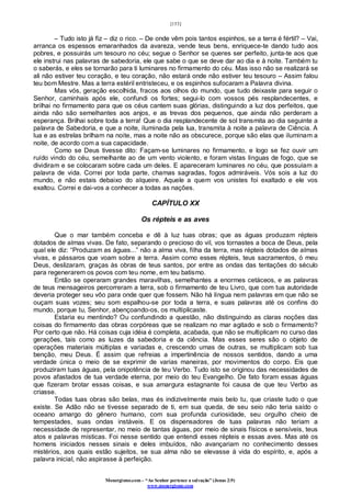 [153]
Monergismo.com – “Ao Senhor pertence a salvação” (Jonas 2:9)
www.monergismo.com
– Tudo isto já fiz – diz o rico. – De onde vêm pois tantos espinhos, se a terra é fértil? – Vai,
arranca os espessos emaranhados da avareza, vende teus bens, enriquece-te dando tudo aos
pobres, e possuirás um tesouro no céu; segue o Senhor se queres ser perfeito, junta-te aos que
ele instrui nas palavras de sabedoria, ele que sabe o que se deve dar ao dia e à noite. Também tu
o saberás, e eles se tornarão para ti luminares no firmamento do céu. Mas isso não se realizará se
ali não estiver teu coração, e teu coração, não estará onde não estiver teu tesouro – Assim falou
teu bom Mestre. Mas a terra estéril entristeceu, e os espinhos sufocaram a Palavra divina.
Mas vós, geração escolhida, fracos aos olhos do mundo, que tudo deixaste para seguir o
Senhor, caminhais após ele, confundi os fortes; segui-lo com vossos pés resplandecentes, e
brilhai no firmamento para que os céus cantem suas glórias, distinguindo a luz dos perfeitos, que
ainda não são semelhantes aos anjos, e as trevas dos pequenos, que ainda não perderam a
esperança. Brilhai sobre toda a terra! Que o dia resplandecente de sol transmita ao dia seguinte a
palavra de Sabedoria, e que a noite, iluminada pela lua, transmita à noite a palavra de Ciência. A
lua e as estrelas brilham na noite, mas a noite não as obscurece, porque são elas que iluminam a
noite, de acordo com a sua capacidade.
Como se Deus tivesse dito: Façam-se luminares no firmamento, e logo se fez ouvir um
ruído vindo do céu, semelhante ao de um vento violento, e foram vistas línguas de fogo, que se
dividiram e se colocaram sobre cada um deles. E apareceram luminares no céu, que possuíam a
palavra de vida. Correi por toda parte, chamas sagradas, fogos admiráveis. Vós sois a luz do
mundo, e não estais debaixo do alqueire. Aquele a quem vos unistes foi exaltado e ele vos
exaltou. Correi e dai-vos a conhecer a todas as nações.
CAPÍTULO XX
Os répteis e as aves
Que o mar também conceba e dê à luz tuas obras; que as águas produzam répteis
dotados de almas vivas. De fato, separando o precioso do vil, vos tornastes a boca de Deus, pela
qual ele diz: “Produzam as águas...” não a alma viva, filha da terra, mas répteis dotados de almas
vivas, e pássaros que voam sobre a terra. Assim como esses répteis, teus sacramentos, ó meu
Deus, deslizaram, graças às obras de teus santos, por entre as ondas das tentações do século
para regenerarem os povos com teu nome, em teu batismo.
Então se operaram grandes maravilhas, semelhantes a enormes cetáceos, e as palavras
de teus mensageiros percorreram a terra, sob o firmamento de teu Livro, que com tua autoridade
deveria proteger seu vôo para onde quer que fossem. Não há língua nem palavras em que não se
ouçam suas vozes; seu som espalhou-se por toda a terra, e suas palavras até os confins do
mundo, porque tu, Senhor, abençoando-os, os multiplicaste.
Estaria eu mentindo? Ou confundindo a questão, não distinguindo as claras noções das
coisas do firmamento das obras corpóreas que se realizam no mar agitado e sob o firmamento?
Por certo que não. Há coisas cuja idéia é completa, acabada, que não se multiplicam no curso das
gerações, tais como as luzes da sabedoria e da ciência. Mas esses seres são o objeto de
operações materiais múltiplas e variadas e, crescendo umas de outras, se multiplicam sob tua
benção, meu Deus. É assim que refreias a impertinência de nossos sentidos, dando a uma
verdade única o meio de se exprimir de varias maneiras, por movimentos do corpo. Eis que
produziram tuas águas, pela onipotência de teu Verbo. Tudo isto se originou das necessidades de
povos afastados de tua verdade eterna, por meio do teu Evangelho. De fato foram essas águas
que fizeram brotar essas coisas, e sua amargura estagnante foi causa de que teu Verbo as
criasse.
Todas tuas obras são belas, mas és indizivelmente mais belo tu, que criaste tudo o que
existe. Se Adão não se tivesse separado de ti, em sua queda, de seu seio não teria saído o
oceano amargo do gênero humano, com sua profunda curiosidade, seu orgulho cheio de
tempestades, suas ondas instáveis. E os dispensadores de tuas palavras não teriam a
necessidade de representar, no meio de tantas águas, por meio de sinais físicos e sensíveis, teus
atos e palavras místicas. Foi nesse sentido que entendi esses répteis e essas aves. Mas até os
homens iniciados nesses sinais e deles imbuídos, não avançariam no conhecimento desses
mistérios, aos quais estão sujeitos, se sua alma não se elevasse á vida do espírito, e, após a
palavra inicial, não aspirasse à perfeição.
 