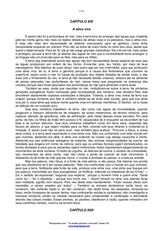 [154]
Monergismo.com – “Ao Senhor pertence a salvação” (Jonas 2:9)
www.monergismo.com
CAPÍTULO XXI
A alma viva
E assim não foi a profundeza do mar, mas a terra livre do amargor das águas que, impelida
pelo teu Verbo gerou não mais os répteis dotados de almas vivas e os pássaros, mas a alma viva.
E esta não mais tem necessidade de batismo (necessário para os gentios), como tinha
necessidade enquanto as cobriam. Pois não se entra de outro modo no reino dos céus, desde que
assim o determinaste. Para ter fé, ela já não exige grandes maravilhas. Ela crê sem ter visto sinais
e prodígios, porque é terra fiel, já distinta das águas do mar que a incredulidade torna amargas: e
as línguas são um sinal,não para os fiéis, mas para os infiéis.
A terra que estendeste acima das águas não tem necessidade dessa espécie de aves que
as águas produziram por ordem de teu Verbo. Envia-lhe, pois, teu Verbo, por meio de teus
mensageiros. Nós falamos de suas obras, mas quem age por seu intermédio, para que produzam
uma alma viva, és tu. A terra a germina porque é a causa dos fenômenos que ocorrem na
superfície, assim como o mar foi causa da produção dos répteis dotados de almas vivas, e das
aves sob o firmamento do céu. A terra já não necessita destas criaturas, embora ela se alimente
de peixes pescados nas profundezas do mar, nessa mesa que preparaste na presença dos
crentes; porque eles foram pescados nas profundezas do mar para alimentar a terra árida.
Também as aves, ainda que nascidas no mar, multiplicam-se sobre a terra. As primeiras
gerações evangélicas foram motivadas pela incredulidade dos homens, mas também fiéis nela
encontram diariamente copiosas exortações e bênçãos. Todavia, a alma viva, extrai da terra sua
origem, porque somente aos fiéis é meritório abster-se de amar este mundo, para que sua alma
viva por ti, essa alma que estava morta quando vivia em delícias mortíferas. Ó Senhor, só tu fazes
as delicias de um coração puro.
Que teus ministros trabalhem na terra, não como nas águas da incredulidade, quando
pregavam e falavam utilizando-se de milagres, de sinais misteriosos, de termos místicos, para
capturar atenção da ignorância, mãe da admiração, pelo medo desses sinais secretos. Por esta
porta, de fato, os filhos de Adão têm acesso à fé, esquecidos de ti enquanto se escondem de tua
fade e se tornam abismos. Que teus ministros trabalhem como em terra seca, separada das
fauces do abismo; e que sejam modelo para os fiéis, vivendo sob teus olhares e incitando-os à
imitação. E assim ouve não só para ouvir, mas também para praticar. “Procurai a Deus, e vossa
alma viverá, e a terra dará nascimento a uma alma viva. Não vos conformeis com este mundo em
que vivemos, abstendo-vos dele. A alma vive evitando as coisas cujo desejo causa-lhe a morte.
Abstende-vos das violências selvagens da soberba, das ociosas voluptuosidades da luxúria, da
falsidade que engana em nome da ciência, para que os animais ferozes sejam domesticados, os
brutos domados e para que as serpentes sejam inofensivas: todos representam alegoricamente os
movimentos da alma humana. O fastio do orgulho, as delícias da luxúria, o veneno da curiosidade,
são movimentos da alma morta, mas não morta a ponto de carecer de todo movimento; é
afastando-se da fonte da vida que ela morre, o mundo a arrebata ao passar, e a este se amolda.
Mas tua palavra, meu Deus, é a fonte da vida eterna, e não passa. Ela mesma nos proíbe
que nos afastemos de ti por essas palavras: “Não vos conformeis com o mundo em que vivemos,
para que a terra, fertilizada pela fonte da vida, produza uma alma viva, uma alma que busque em
tua palavra, transmitida por teus evangelistas, se fortificar, imitando os imitadores de teu Cristo”. –
Eis o sentido da expressão “segundo sua espécie”, porque o homem imita a quem ama. “Sede
como eu” – diz o Apostolo, - porque sou como vós. – Assim haverá na alma viva apenas feras
sem maldade, agindo com doçura. Pois nos deste este mandamento: “Fazei vossas obras com
mansidão, e sereis amados por todos” – Também os animais domésticos serão bons: se
comerem, não sofrerão fastio e, se não comerem, não terão fome. As serpentes, tornando-se
boas, serão incapazes de causar danos, mas continuarão astutas e cautelosas; não investigarão a
natureza temporal, senão na medida necessária para compreender e contemplar a eternidade
através das coisas criadas. Esses animais, as paixões, obedecem à razão, quando refreados em
seus caminhos mortais, vivem e se tornam bons.
CAPÍTULO XXII
 