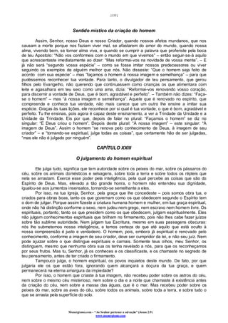 [155]
Monergismo.com – “Ao Senhor pertence a salvação” (Jonas 2:9)
www.monergismo.com
Sentido místico da criação do homem
Assim, Senhor, nosso Deus e nosso Criador, quando nossos afetos mundanos, que nos
causam a morte porque nos faziam viver mal, se afastarem do amor do mundo, quando nossa
alma, vivendo bem, se tornar alma viva, e quando se cumprir a palavra que proferiste pela boca
de teu Apostolo: “Não vos conformeis com o mundo em que vivemos” – então seguir-se-á aquilo
que acrescentaste imediatamente ao dizer: “Mas reformai-vos na novidade de vossa mente”. – E
já não será “segundo vossa espécie” – como se fosse imitar nossos predecessores ou viver
seguindo os exemplos de alguém melhor que nós. Não disseste: “Que o homem seja feito de
acordo com sua espécie” – mas “façamos o homem à nossa imagem e semelhança” – para que
pudéssemos reconhecer tua vontade. Para tanto, o divulgador de teu pensamento, que gerou
filhos pelo Evangelho, não querendo que continuassem como crianças os que alimentara com
leite e agasalhara em teu seio como uma ama, dizia: “Reformai-vos renovando vosso coração,
para discernir a vontade de Deus, que é bom, agradável e perfeito”. – Também não dizes: “Faça-
se o homem” – mas “à nossa imagem e semelhança”. Aquele que é renovado no espírito, que
compreende e conhece tua verdade, não mais carece que um outro lhe ensine a imitar sua
espécie. Graças às tuas lições, ele reconhece por si qual é tua vontade, o que é bom, agradável e
perfeito. Tu lhe ensinas, pois agora é capaz deste ensinamento, a ver a Trindade da Unidade e a
Unidade da Trindade. Eis por que, depois de falar no plural: “Façamos o homem” se diz no
singular: “E Deus criou o homem”. Depois deste plural: “À nossa imagem” – este singular: “À
imagem de Deus”. Assim o homem “se renova pelo conhecimento de Deus, à imagem de seu
criador” – e “tornando-se espiritual, julga todas as coisas”, que certamente hão de ser julgadas,
“mas ele não é julgado por ninguém”.
CAPÍTULO XXIII
O julgamento do homem espiritual
Ele julga tudo, significa que tem autoridade sobre os peixes do mar, sobre os pássaros do
céu, sobre os animais domésticos e selvagens, sobre toda a terra e sobre todos os répteis que
nela se arrastam. Exerce esse poder pela inteligência, pela qual percebe as coisas que são do
Espírito de Deus. Mas, elevado a tão grande honra, o homem não entendeu sua dignidade,
igualou-se aos jumentos insensatos, tornando-se semelhante a eles.
Por isso, na tua Igreja, Senhor, pela graça que lhe concedeste – pois somos obra tua, e
criados para obras boas, tanto os que governam como os que obedecem segundo o Espírito tem
o dom de julgar. Porque assim fizeste a criatura humana homem e mulher, em tua graça espiritual,
onde não há distinção conforme o sexo, nem judeu nem grego, nem escravo nem homem livre. Os
espirituais, portanto, tanto os que presidem como os que obedecem, julgam espiritualmente. Eles
não julgam conhecimentos espirituais que brilham no firmamento, pois não lhes cabe fazer juízos
sobre tão sublime autoridade. Nem julgam tua Escritura, mesmo em suas passagens obscuras:
nós lhe submetemos nossa inteligência, e temos certeza de que até aquilo que está oculto à
nossa compreensão é justo e verdadeiro. O homem, pois, embora já espiritual e renovado pelo
conhecimento, conforme a imagem de seu criador, deve ser cumpridor da lei, e não seu juiz. Nem
pode ajuizar sobre o que distingue espirituais e carnais. Somente teus olhos, meu Senhor, os
distinguem, mesmo que nenhuma obra sua os tenha revelado a nós, para que os reconheçamos
por seus frutos. Mas tu, Senhor, já os conheces e os classificaste, e os chamaste no segredo de
teu pensamento, antes de ter criado o firmamento.
Tampouco julga, o homem espiritual, os povos inquietos deste mundo. De fato, por que
julgaria ele os que estão fora, ignorando quem alcançará a doçura da tua graça, e quem
permanecerá na eterna amargura da impiedade?
Por isso, o homem que criaste à tua imagem, não recebeu poder sobre os astros do céu,
nem sobre o mesmo céu misterioso, nem sobre o dia e a noite que chamaste á existência antes
da criação do céu, nem sobre a massa das águas, que é o mar. Mas recebeu poder sobre os
peixes do mar, sobre as aves do céu, sobre todos os animais, sobre toda a terra, e sobre tudo o
que se arrasta pela superfície do solo.
 