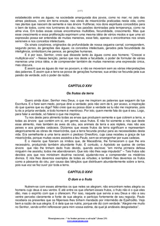 [157]
Monergismo.com – “Ao Senhor pertence a salvação” (Jonas 2:9)
www.monergismo.com
estabelecido entre as águas; na sociedade amargurada dos povos, como no mar; no zelo das
almas piedosas, como em terra enxuta; nas obras de misericórdia praticadas nesta vida, como
nas plantas que nascem de semente e nas árvore frutíferas; nos dons espirituais concedidos para
o bem de todos, como nos luminares do céu; nas paixões dominadas pela temperança, como na
alma viva. Em todas essas coisas encontramos multidões, fecundidade, crescimento. Mas que
esse crescimento e essa proliferação exprimam uma mesma idéia de vários modos e que uma só
expressão possa ser entendida de muitas maneiras, esse fato, apenas o encontramos nos sinais
sensíveis e nos conceitos intelectuais.
Os sinais corpóreos, originados da profundidade de nossa cegueira carnal, correspondem,
segundo penso, às gerações das águas; os conceitos intelectuais, gerados pela fecundidade da
inteligência, simbolizam,me parece, as gerações humanas.
E é por isso, Senhor, creio que disseste tanto às águas como aos homens: “Crescei e
multiplicai-vos” – Nessa benção, penso que nos deste a faculdade, o poder de formular de várias
maneiras uma única idéia, e de compreender também de muitas maneiras uma expressão única,
mas obscura.
É assim que as águas do mar se povoam, e não se moveriam sem as várias interpretações
das palavras. É assim que a terra se povoa de gerações humanas; sua aridez se fecunda pela sua
paixão da verdade, sob o poder da razão.
CAPÍTULO XXV
Os frutos da terra
Quero ainda dizer, Senhor meu Deus, o que me inspiram as palavras que seguem da tua
Escritura. E o farei sem medo, porque direi a verdade; pois não vem de ti, por acaso, a inspiração
do que queres que eu diga? Não creio que eu possa dizer a verdade se tu não me inspirares, pois
tu és a própria verdade, e todo homem é mentiroso. Por isto, quem mente fala do que é seu. Logo,
para falar a verdade, só falarei o que me inspiras.
Tu nos deste para alimento todas as ervas que produzem semente e que cobrem a terra, e
todas as árvore que contém em si, em germe, seus frutos. E não foi somente a nós que deste
esse alimento, mas também às aves do céu, aos animais da terra e aos répteis, mas não aos
peixes e aos grandes cetáceos. Dizíamos que esses frutos da terra significam e representam
alegoricamente as obras de misericórdia, que a terra fecunda produz para as necessidades desta
vida. Era semelhante a uma terra assim o piedoso Onesíforo, cuja casa recebeu a graça de tua
misericórdia, porque muitas vezes assistira a teu Paulo, sem se envergonhar por suas cadeias.
É o mesmo que fizeram os irmãos que, de Macedônia, lhe forneceram o que lhe era
necessário, produzindo também abundante fruto. E contudo, o Apóstolo se queixa de certas
árvore que não lhe tinham dado fruto devido, quando escreve: “em minha primeira defesa
ninguém me assistiu; todos me abandonaram. Que isto não lhes seja imputado!” – Tais frutos são
devidos aos que nos ministram doutrina racional, ajudando-nos a compreender os mistérios
divinos. E nós lhes devemos exemplos de todas as virtudes; e também lhes devemos os frutos
como a pássaros do céu, por causa das bênçãos que distribuem abundantemente sobre a terra,
pois sua voz se fez ouvir por toda a terra.
CAPÍTULO XXVI
O dom e o fruto
Nutrem-se com esses alimentos os que neles se alegram; não encontram neles alegria os
homens cujo deus é seu ventre. E até entre os que ofertam esses frutos, o fruto não é o que eles
dão, mas o espírito com que o oferecem. Por isso, naquele que servia a seu Deus e não a seu
ventre percebo claramente a fonte de sua alegria; e participo fortemente de seu regozijo. Paulo
recebera os presentes que os filipenses lhes tinham mandado por intermédio de Epafrodito. Vejo
bem a razão de sua alegria. E é dela que se nutria, porque ele diz com verdade: “Alegrei-me muito
no Senhor, vendo enfim reflorescer para mim vossa estima, da qual já andáveis desgostados”.
 