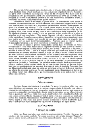 [158]
Monergismo.com – “Ao Senhor pertence a salvação” (Jonas 2:9)
www.monergismo.com
Eles, de fato, tinham estado realmente aborrecidos e, tornados áridos, não produziam mais
o fruto das boas obras; e Paulo se alegra por eles, porque suas simpatias tornaram a florescer, e
não por o terem socorrido na sua indigência. Porque ele diz em seguida: “Não é por causa das
privações que sofro que falo assim: aprendi a me contentar com o que tenho. Sei acomodar-me às
privações, e sei viver na abundância. Em tudo e por tudo habituei-me à saciedade e à fome, à
abundância e à penúria. Tudo posso naquele que me fortalece”.
Qual então o motivo de tua alegria, ó grande Paulo? De onde vem tal júbilo, de que te
alimentas, ó homem renovado para o conhecimento de Deus, conforme a imagem de teu Criador,
alma viva que possui tal domínio de si, língua alada que exprime os mistérios? É certamente a tais
almas que se deve este alimento. O que foi para ti esse alimento substancioso? A alegria.
Ouçamos o que segue: “Contudo, fizestes bem ao partilhar de minhas tribulações” – Esta é a fonte
da alegria, isto é o que o nutre, as boas obras, e não o conforto que aliviou sua miséria. Ele diz:
“Na tribulação dilatastes meu coração” – pois ele aprendeu a viver na abundância e sofrer as
privações, em ti, que o confortas. – “Bem sabeis, filipenses – diz ele – que nos primórdios de
minha pregação do Evangelho, quando deixei a Macedônia, nenhuma Igreja me assistiu com seus
bens quanto ao dar e receber, com exceção de vós, que, várias vezes me enviaste, para
Tessalônica, com que suprir às minhas necessidades”. – Alegra-se agora por voltarem à prática
de boas ações, felicitando-se por terem eles reflorido como campo fértil e verdejante.
Referia-se por acaso às próprias necessidades quando dizia: “Socorrestes às minhas
necessidades”? – Será este o motivos de sua alegria? Certamente que não. E como o sabemos?
Porque ele diz em seguida: “Eu não procuro a dádiva, mas o fruto”. – Aprendi de ti, meu Deus, a
discernir a dádiva do fruto. O dom é a própria coisa dada por aquele que acode às nossas
necessidades; é o dinheiro, a comida, a bebida, a roupa, um abrigo, e auxílio. O fruto é a vontade
boa e reta do doador. O bom Mestre não se limita a dizer: “Aquele que receber um profeta” – mas
acrescenta: “Aquele que receber um justo...” – mas acrescenta: “na qualidade de justo”. – E
assim, aquele receberá a recompensa do profeta, e o outro, a do justo. Ele não diz apenas:
“Aquele que der um copo de água fresca a um de meus pequeninos” – mas acrescenta: “na
qualidade de discípulo”. – E prossegue: “Na verdade vos digo: este não ficará sem recompensa”.
– Dom é receber o profeta, receber o justo, dar um copo de água fresca a um discípulo; fruto é
fazer isso em consideração de sua qualidade de profeta, de justo, de discípulo. É com este fruto
que Elias era alimentado pela viúva: ela sabia que alimentava um homem de Deus, e é por isso
que o fazia. Os alimentos, porém, que lhe eram levados pelo corvo, não passavam de dom, e não
era o Elias interior, mas o Elias exterior que recebia esse alimento, o que poderia morrer se lhe
faltasse esse alimento.
CAPÍTULO XXVII
Peixes e cetáceos
Por isso, Senhor, direi diante de ti a verdade. Por vezes, ignorantes e infiéis que, para
serem iniciados e conquistados para a fé, precisam desses rituais de iniciação e de milagres
mirabolantes, simbolizados, a meu ver, pelos peixes e pelos cetáceos, acolhem teus servos e os
socorrem, ou os auxiliam nas necessidades da vida presente, sem saber por que o fazem nem em
vista de que devem agir. Desse modo, nem aqueles os alimentam, nem estes são alimentados por
eles, pois os primeiros não são movidos por vontade santa e reta, e os segundos não se alegram
com os dons recebidos, não descobrindo neles fruto algum. Ora, a alma só se alimenta com o que
lhe traz alegria. É esta a razão pela qual os peixes e os cetáceos se nutrem de alimentos que a
terra só pode produzir depois de separados e purificados de amargura das águas do mar.
CAPÍTULO XXVIII
A bondade da criação
Viste, meu Deus, que tudo o que criaste te pareceu excelente. Também nós vemos tua
criação, e ela nos parece excelente. Para cada espécie de obra criada, disseste: “Faça-se” e
quando elas se fizeram, viste que eram boas. Sete vezes está escrito – eu as contei – que viste a
 