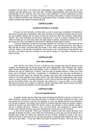 [159]
Monergismo.com – “Ao Senhor pertence a salvação” (Jonas 2:9)
www.monergismo.com
excelência de tua obra; e na oitava vez contemplaste toda a criação, e disseste que, no seu
conjunto, era não apenas boa, mas muito boa. Tomadas separadamente, tuas obras eram boas;
consideradas em seu conjunto, elas eram boas e até excelentes. O mesmo julgamento se pode
fazer da beleza dos corpos. Um corpo, formado de membros todos belos, é muito mais bonito que
cada um desses membros cuja harmoniosa organização forma o conjunto, embora, considerados
à parte, também eles tenham sua beleza própria.
CAPÍTULO XXIX
A palavra de Deus e o tempo
Procurei ver com atenção se forma sete ou oito as vezes que constataste a bondade de
tuas obras quando elas te agradaram. Mas não encontrei uma seqüência temporal não tua visão,
de onde pudesse deduzir que foi esse o número de vezes que viste tuas criaturas. Então disse:
“Senhor, não será verdadeira tua Escritura, inspirada por ti, que és a própria verdade? Por que
então me dizes que tua visão das coisas não está sujeita ao tempo, enquanto tua Escritura me diz
que dia por dia viste a bondade de tuas obras? E calculei quantas vezes o fizeste.”
A isto me respondes, porque és meu Deus, falando com voz forte no ouvido interior de teu
servo, rompendo minha surdez, me exclamas: “Ó homem, o que minha Escritura diz, isto digo eu.
Mas ela fala no tempo, enquanto este não atinge o meu verbo, que permanece em mim, eterno
como eu. Assim, o que vês por meu Espírito, sou eu quem o vê; o que dizes por meu Espírito, sou
eu quem o diz. Mas o que vês no tempo, eu não vejo no tempo; e o que dizes no tempo, eu não
digo no tempo.”
CAPÍTULO XXX
Erro dos maniqueus
Ouvi, Senhor, meu Deus, tua voz, e recolhi em meu coração uma gota de doçura de tua
verdade. Compreendi que há uns aos quais tuas obras desagradam. Eles sustentam que muitas
delas fizeste constrangido pela necessidade, como a estrutura dos céus, a ordem dos astros;
afirmam que não as criaste por ti mesmo, mas que elas já existiam alhures, criadas por outra
fonte; que te limitaste a reuni-las, a ordená-las, a entrelaçá-las; que com elas construíste as
muralhas do mundo, depois de vencido teus inimigos, para que essa construção os mantivesse
cativos, e não mais pudessem se revoltar contra ti; que não criaste nem organizaste outros seres,
como os corpos carnais, os animais pequenos e tudo o que se prende à terra por meio de raízes;
que foi um espírito hostil, uma outra natureza, não criada por ti, e que se opõe a ti nas regiões
inferiores do mundo, que as gerou e organizou. Esses insensatos falam assim porque não vêem
tuas obras através de teu Espírito, nem te reconhecem neles.
CAPÍTULO XXXI
A luz do espírito divino
O oposto sucede aos que vêem tuas obras através de teu Espírito, pois és tu é quem as vê
neles. Portanto, quando vêem que elas são boas, tu também vês essa bondade; em tudo o que
lhes agrada por tua causa, tu és que nos agradas, e o que nos agrada através de teu Espírito é
em nós que te agrada. Com efeito, quem dentre os homens sabe das coisas do homem, senão o
espírito do homem que nele habita? Do mesmo modo o que pertence a Deus ninguém o sabe, a
não ser o Espírito de Deus. “Quanto a nós, diz ainda Paulo, não recebemos e espírito deste
mundo, mas o Espírito de Deus, para que conheçamos os dons que nos vêm de Deus”.
E isto me fez perguntar: Posto que certamente ninguém sabe das coisas de Deus, com
exceção do Espírito de Deus, como então nós conhecemos os dons que nos vêm de Deus? Eis a
resposta que recebi: As coisas que sabemos por seu Espírito, ninguém as sabe a não ser o
Espírito de Deus. É pois justo que foi dito aos que falavam, inspirados pelo Espírito de Deus: “Não
sois vós os que falais” – e aos que obtém seu saber do Espírito de Deus: “Não sois vós os que
 