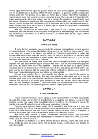 [16]
Monergismo.com – “Ao Senhor pertence a salvação” (Jonas 2:9)
www.monergismo.com
com os laços do matrimonio aquilo de que seu marido lhe falara a meu respeito. Já percebera ela
que me era pestilencial, e que mais adiante me seria perigoso – já que essa paixão não podia ser
cortada pela raiz. Não pensou nisso, digo, por temer que o vínculo matrimonial frustrasse a
esperança que sobre mim acalentava; não a esperança da vida futura, que ela já tinha posto em ti,
mas a esperança das letras que ambos, meu pai e minha mãe, desejavam ardentemente; meu
pai, porque não pensava quase nada de ti, mas apenas ambições vãs a meu respeito; minha mãe,
porque considerava que tais tradicionais estudos das letras não só não me seriam de estorvo,
sendo de não pouca ajuda para chegar a ti. Assim julgo eu, agora, enquanto me é possível pela
lembrança, o caráter de meus pais.
Por isso, soltavam-me as rédeas para o jogo mais do que o permite uma moderada
severidade, deixando-me cair na dissolução de várias paixões; e de todas surgia uma obscuridade
que me toldava, ó meu Deus, a luz da tua verdade; e, por assim dizer, de meu corpo, brotava
minha iniqüidade.
CAPÍTULO IV
O furto das pêras
É certo, Senhor, que tua lei pune o furto, lei tão arraigada no coração dos homens que nem
a própria iniqüidade pode apagar. Que ladrão há que suporte com paciência que o roubem? Nem
o rico tolera isto a quem o faz forçado pela indigência. Também eu quis roubar, e roubei não
forçado pela necessidade, mas por penúria, fastio de justiça e abundância de maldade, pois
roubei o que tinha em abundância, e muito melhor. Nem me atraía ao furto o gozo de seu
resultado, mas atraía-me o furto em si, o pecado.
Nas imediações de nossa vinha, havia uma pereira carregada de frutos, que nem pelo
aspecto, nem pelo sabor tinham algo de tentador. Alta noite – pois até então ficaríamos jogando
nas eiras, de acordo com nosso mau costume – dirigimo-nos ao local, eu e alguns jovens
malvados, com o fim de sacudi-la e colher-lhe os frutos. E levamos grande quantidade deles, não
para saboreá-los, mas para jogá-los aos porcos, embora comêssemos alguns; nosso deleite era
fazer o que nos agradava justamente pelo fato de ser coisa proibida.
Aí está meu coração, Senhor, meu coração que olhaste com misericórdia quando se
encontrava na profundeza do abismo. Que este meu coração te diga agora que era o que ali
buscava, para fazer o mal gratuitamente, não tendo minha maldade outra razão que a própria
maldade. Era hedionda, e eu a amei; amei minha morte, amei meu pecado; não o objeto que me
fazia cair, mas minha própria queda. Ó torpe minha alma, que saltando para fora do santo apoio,
te lançavas na morte, não buscando na ignomínia senão a própria ignomínia?
CAPÍTULO V
A causa do pecado
Todos os corpos formosos, o ouro, a prata, e todos os demais têm, com efeito, seu aspecto
atraente. No contato carnal intervém grandemente a congruência das partes, e cada um dos
sentidos percebe nos corpos certa modalidade própria. Também a honra temporal e o poder de
mandar e dominar têm seu atrativo, de onde nasce o desejo de vingança.
Todavia, para obtermos estas coisas, não é necessário abandonarmos a ti, nem nos
desviar de tua lei. Também a vida que aqui vivemos tem seus encantos, por certa beleza que lhe
é própria, e pela harmonia que tem com as demais belezas terrenas. Cara é, finalmente, a
amizade dos homens pela união que une muitas almas com o doce laço do amor.
Por todos estes motivos, e outros semelhantes, pecamos quando, por propensão
imoderada para os bens ínfimos, são abandonados os melhores e mais altos, como tu, Senhor,
nosso Deus, tua verdade e tua lei.
É verdade que também esses bens ínfimos têm seus deleites, porém, não como os de
Deus, criador de todas as coisas, porque nele se deleita o justo, e nele acham suas delicias os
retos de coração.
 
