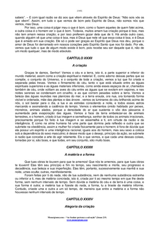 [160]
Monergismo.com – “Ao Senhor pertence a salvação” (Jonas 2:9)
www.monergismo.com
sabeis”. – E com igual razão se diz aos que vêem através do Espírito de Deus: “Não sois vós os
que vêem”. Assim, em tudo o que vemos de bom pelo Espírito de Deus, não somos nós que
vemos, mas Deus.
Por isso, uma coisa é julgar mau o que é bom, como o fazem aqueles de quem falei acima,
e outra coisa é o homem ver o que é bom. Todavia, muitos amam tua criação porque é boa, mas
não tem amam nessa criação; e por isso preferem gozar dela que de ti. Há ainda outro caso,
quando alguém vê que uma coisa é boa, mas é Deus que nele vê que essa coisa é boa, e é Deus
que é amado em sua criação. Ele só o pode ser graças ao Espírito que Deus nos deu, porque o
amor de Deus foi derramado em nossos corações pelo Espírito Santo que nos foi dado. Por ele,
vemos que tudo o que de algum modo existe é bom, pois recebe seu ser daquele que é, não de
um modo qualquer, mas de modo absoluto.
CAPÍTULO XXXII
A criação
Graças te damos, Senhor! Vemos o céu e a terra, isto é, a parte superior e inferior do
mundo material, assim como a criação espiritual e material. E, como adorno dessas partes que se
compõe, o conjunto do Universo, e o conjunto de toda a criação, vemos a luz que foi criada e
separada pelas trevas. Vemos o firmamento do céu, tanto o que está situado entre as águas
espirituais superiores e as águas materiais inferiores, como ainda esses espaços de ar, chamados
também de céu, onde volitam as aves do céu entre as águas que se evolam em vapores, e nas
noites serenas se condensam em orvalho, e as que correm pesadas sobre a terra. Vemos a
beleza das águas reunidas nas planícies do mar, e a terra enxuta, ora nua, ora tomando forma
visível e ordenada, mãe das plantas e das árvore . vemos os luminares do céu brilhando acima de
nós, o sol bastar para o dia, a lua e as estrelas consolando a noite, e todos esses astros
marcando e assinalando a cadência do tempo. Vemos o elementos úmido habitado por peixes,
monstros, animais alados, porque a densidade do ar que sustenta o vôo dos pássaros é
aumentada pela evaporação das águas. Vemos a face da terra embelezar-se de animais
terrestres, e o homem, criado à tua imagem e semelhança, senhor de todos os animais irracionais,
precisamente porque foi feito à tua imagem e se assemelha a ti, em virtude da razão e da
inteligência. E como na alma humana há uma parte que domina pela reflexão e outra que se
submete na obediência, assim a mulher foi criada fisicamente para o homem; é fora de dúvida que
ela possui um espírito e uma inteligência racional, iguais aos do homem, mas seu sexo a coloca
sob a dependência do sexo masculino; é desse modo que o desejo, princípio da ação, se submete
à razão que concebe a arte do agir retamente. Eis o que vemos, e que cada uma dessas coisas,
tomadas por si, são boas, e que todas, em seu conjunto, são muito boas.
CAPÍTULO XXXIII
A matéria e a forma
Que tuas obras te louvem para que te amemos! Que nós te amemos, para que tuas obras
te louvem! Elas têm seu princípio e fim no tempo, seu nascimento e morte, seu progresso e
decadência, sua beleza e sua imperfeição. Elas têm, portanto, sucessivamente sua manhã e sua
noite, umas oculta; outras, manifestamente.
Foram feitas por ti do nada, não de tua substância, nem de nenhuma substância estranha
ou inferior a ti, mas de matéria concriada, isto é, criada por ti ao mesmo tempo em que lhe deste
forma, sem nenhum intervalo de tempo. Sem dúvida a matéria do céu e da terra é uma coisa, e
sua forma é outra; a matéria tua a fizeste do nada, a forma, tu a tiraste da matéria informe.
Contudo, criaste uma e outra a um só tempo, de maneira que entre a matéria e a forma não
houvesse nenhum intervalo de tempo.
CAPÍTULO XXXIV
Alegoria da criação
 