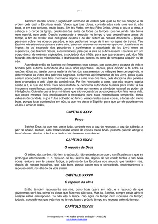 [161]
Monergismo.com – “Ao Senhor pertence a salvação” (Jonas 2:9)
www.monergismo.com
Também meditei sobre o significado simbólico da ordem pela qual se fez tua criação e da
ordem pela qual a Escritura relata. Vimos que tuas obras, consideradas cada uma em si, são
boas, e em seu conjunto, muito boas. Em teu Verbo, em teu Filho único, vimos o céu e a terra, a
cabeça e o corpo da Igreja, predestinadas antes de todos os tempos, quando ainda não havia
nem manhã, nem tarde. Depois começaste a executar no tempo o que predestinaste antes do
tempo, a fim de revelar teus desígnios ocultos e de dar ordem às nossas desordens – porque
pesavam sobre nós nossos pecados, e nos perdíamos longe de ti em voragens de trevas. Teu
Espírito misericordioso pairava sobre nós, para nos socorrer no momento oportuno. Justificaste os
ímpios; tu os separaste dos pecadores e confirmaste a autoridade de teu Livro entre os
superiores, que te eram dóceis, e os inferiores, para que a eles se submetessem. Reuniste em um
corpo único, de mesmas aspirações, a sociedade dos infiéis, para que aparecesse o zelo dos fiéis
fecundo em obras de misericórdia, e distribuindo aos pobres os bens da terra para adquirir os do
céu.
Acendeste então os luzeiros no firmamento: teus santos, que possuem a palavra de vida e
brilham pela sublime autoridade dos seus dons espirituais. Depois, para difundir a fé entre as
nações idólatras, fizeste com a matéria visível dos sacramentos os milagres bem perceptíveis, e
determinaste as vozes das palavras sagradas, conformes ao firmamento de teu Livro, pelas quais
seriam abençoados teus fiéis. Formaste depois a alma viva dos fiéis, pela disciplina das paixões
bem ordenadas e pelo vigor da continência. Por fim renovaste a alma, que não estava sujeita
senão a ti, e que não tinha mais necessidade de nenhuma autoridade humana para imitar, à tua
imagem e semelhança; submeteste, como a mulher ao homem, a atividade racional ao poder da
inteligência. Quiseste que a teus ministros que são necessários ao progresso dos fiéis nesta vida,
que esses mesmos fiéis propiciassem o necessário para suas necessidades temporais; obras
valiosas de caridade, cujos frutos colherão no futuro. vemos todas essas coisas, e todas são muito
boas, porque tu as contemplas em nós, tu que nos deste o Espírito, para que por ele pudéssemos
vê-las e amar-te nelas.
CAPÍTULO XXXV
Prece
Senhor Deus, tu que nos deste tudo, concede-nos a paz do repouso, a paz do sábado, a
paz do ocaso. De fato, esta formosíssima ordem de coisas muito boas, passará quando atingir o
termo de seu destino, e terá sua tarde como teve seu amanhecer.
CAPÍTULO XXXVI
O repouso de Deus
O sétimo dia, porém, não tem crepúsculo; não entardece porque o santificaste para que se
prolongue eternamente. E o repouso de teu sétimo dia, depois de ter criado tantas e tão boas
obras, embora sem te causar fadiga, a palavra de tua Escritura nos anuncia que também nós,
depois de nossos trabalhos, que são bons porque assim nos o concedeste, encontraremos o
repouso em ti, no sábado da vida eterna.
CAPÍTULO XXXVII
O repouso da alma
Então também repousarás em nós, como hoje opera em nós; e o repouso de que
gozaremos será teu, como as obras que fazemos são tuas. Mas tu, Senhor, sempre estás ativo e
sempre estás em repouso. Tu não vês o tempo, não ages no tempo nem repousas no tempo;
todavia, concede-nos que vejamos no tempo,fazes o próprio tempo e o repouso além do tempo.
CAPÍTULO XXXVIII
 