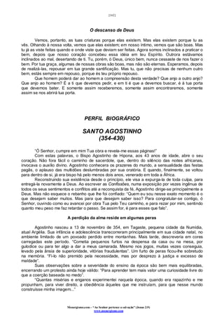 [162]
Monergismo.com – “Ao Senhor pertence a salvação” (Jonas 2:9)
www.monergismo.com
O descanso de Deus
Vemos, portanto, as tuas criaturas porque elas existem. Mas elas existem porque tu as
vês. Olhando à nossa volta, vemos que elas existem; em nosso íntimo, vemos que são boas. Mas
tu já as viste feitas quando e onde viste que deviam ser feitas. Agora somos inclinados a praticar o
bem, depois que nosso coração concebeu essa idéia em teu Espírito. Outrora estávamos
inclinados ao mal, desertando de ti. Tu, porém, ó Deus, único bem, nunca cessaste de nos fazer o
bem. Por tua graça, algumas de nossas obras são boas, mas não são eternas. Esperamos, depois
de realizá-las, repousar em tua grande santificação. Mas tu, que não precisas de nenhum outro
bem, estás sempre em repouso, porque és teu próprio repouso.
Que homem poderá dar ao homem a compreensão desta verdade? Que anjo a outro anjo?
Que anjo ao homem? É a ti que devemos pedir, e em ti é que a devemos buscar, é à tua porta
que devemos bater. E somente assim receberemos, somente assim encontraremos, somente
assim se nos abrirá tua porta.
PERFIL BIOGRÁFICO
SANTO AGOSTINHO
(354-430)
“Ó Senhor, cumpre em mim Tua obra e revela-me essas páginas!”
Com estas palavras, o Bispo Agostinho de Hipona, aos 43 anos de idade, abre o seu
coração. Não fora fácil o caminho de sacerdote, que, dentro do silêncio das noites africanas,
invocava o auxílio divino. Agostinho conhecera os prazeres do mundo, a sensualidade das festas
pagãs, o aplauso das multidões deslumbradas por sua oratória. E quando, finalmente, se voltou
para dentro de si, já era bispo há pelo menos dois anos, venerado em toda a África.
Reconstruindo sua existência desde o princípio, ele visa a expurga-la de toda culpa, para
entregá-la novamente a Deus. Ao escrever as Confissões, numa exposição por vezes ingênua de
todos os seus sentimentos e conflitos até a reconquista da fé, Agostinho dirige-se principalmente a
Deus. Mas não esquece o rebanho que lhe foi confiado: “Quem eu sou nesse exato momento é o
que desejam saber muitos. Mas para que desejam saber isso? Para congratular-se contigo, ó
Senhor, ouvindo como eu avancei por obra Tua pelo Teu caminho, e para rezar por mim, sentindo
quanto meu peso me faz retardar o passo. Se assim for, é para esses que falo”.
A perdição da alma reside em algumas peras
Agostinho nasceu a 13 de novembro de 354, em Tagaste, pequena cidade da Numídia,
atual Argélia. Sua infância e adolescência transcorreram principalmente em sua cidade natal, no
ambiente limitado de um povoado perdido entre montanhas. Mais tarde, descreveria em cores
carregadas este período. “Cometia pequenos furtos na despensa da casa ou na mesa, por
gulodice ou para ter algo a dar a meus camarada. Mesmo nos jogos, muitas vezes conseguia,
levado pela ânsia de superioridade, vitórias fraudulentas”. Um furto de peras ficou-lhe sobretudo
na memória. “Fi-lo não premido pela necessidade, mas por desprezo à justiça e excesso de
maldade”.
Suas observações sobre a severidade do ensino da época são bem mais equilibradas,
encerrando um protesto ainda hoje válido: “Para aprender tem mais valor uma curiosidade livre do
que a coerção baseada no medo”.
“Quantas misérias e enganos experimentei naquela época, quando era rapazinho e me
propunham, para viver direito, a obediência àqueles que me instruíam, para que nesse mundo
construísse minha imagem...”
 