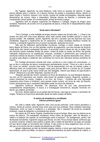 [163]
Monergismo.com – “Ao Senhor pertence a salvação” (Jonas 2:9)
www.monergismo.com
De Tagaste, Agostinho vai para Madaura, onde inicia os estudos de retórica. O rapaz
parece talhado para a oratória. Lê e decora trechos de poetas e prosadores latinos, dentre os
quais Virgílio e Terêncio. Adquire, com Varrão, noções de caráter enciclopédico. Aprende regras
elementares de música, física e matemática. Recebe tinturas de filosofia, o suficiente para
compreender certos poetas. Em compensação, jamais dominará o grego.
Agostinho fará os estudos superiores em Madaura e Cartago. Depois de longos anos
receberá, finalmente, de acordo com os programas da época, o título de vir eloquentissimus atque
doctissimus.
Onde está a felicidade?
“Vim a Cartago, e uma multidão de torpes amores rodeou-me de todo lado. (...) Amar e ser
amado era para mim uma coisa deliciosa, tanto mais quanto podia também possuir o corpo da
pessoa amada”. Na realidade, porém, Agostinho não era o pecador que ele descreve nas suas
Confissões. Segundo o testemunho de um adversário, o bispo donatista (herético) Vicente de
Cartena, o estudante Agostinho era um jovem ponderado, dedicado aos livros.
Não que lhe faltassem oportunidades mundanas. Cartago, a maior cidade do Ocidente
latino depois de Roma, era um dos grandes centros do paganismo, que dois séculos de doutrina
cristã ainda não haviam conseguido derrubar. A procissão anual à deusa do céu (a antiga Tanit
dos fenícios) atraía multidões ávidas de prazer, vindas de todas as partes da África. Na grande
metrópole realizavam-se os espetáculos sensuais, comedias e pantomimas que contavam as
aventuras eróticas de deuses e homens. Agostinho, um rapaz de apenas dezessete anos, deixou-
se cativar pela alegria e esplendor das cerimônias em honra dos milenares deuses protetores do
império.
Em Cartago permanece durante três anos, unindo-se a uma mulher em concubinato – o
que as leis e costumes da época consideravam perfeitamente normal. “Tinha só a ela e era-lhe
fiel, como um marido”, escreve mais tarde. “Tive de experimentar com ela, às minhas custas, a
diferença entre um compromisso conjugal criado para procriar filhos e o acordo de um coração
apaixonado, do qual a prole nasce ainda que não desejada, mesmo que depois se seja levado a
amá-la”. Referia-se a seu filho Adeodato, nascido em 373.
“Naquele período tão incerto, estudava os livros de eloqüência, na qual desejava destacar-
me com um fim reprovável, por orgulho, pelo prazer da vaidade humana. Seguindo, portanto, a
ordem tradicional do ensino, chegara a um livro, de Cícero...” Continha ele uma discussão
imaginária entre Cícero e Hortênsio, outro grande orador romano, em torno do valor da filosofia.
Cícero demonstrava que a verdadeira felicidade reside na busca da sabedoria.
Agostinho sentiu-se fascinado. Os dezenove anos de sua vida pareceram-lhe
completamente desperdiçados. A busca e a investigação tornaram-se, daquele momento em
diante, seu objetivo primordial.
De início, decidiu dedicar-se ao estudo das Escrituras, mas logo se cansou: o admirador de
Virgilio, Terêncio e Cícero ficou desiludido diante do estilo simples da Bíblia.
O mestre da eloqüência e um bêbado
trilham caminhos iguais
De volta à cidade natal, Agostinho abre uma escola particular, onde ensina gramática e
retórica. Gosta de ensinar; durante treze anos esta será sua profissão. Seus múltiplos interesses
intelectuais, entre os quais o ocultismo e a astrologia, não o impedem de tornar-se excelente
professor, capaz de despertar a curiosidade dos alunos.
No outono de 374 deixa Tagaste, transferindo-se para Cartago. Mais uma vez dedica-se ao
ensino da retórica. “Os estudantes receberam minha ordem de aprender, além de literatura, a
refletir e a habituar seu espírito na concentração sobre si mesmos”. Os cartagineses, porém, são
demasiado turbulentos. Agostinho segue para Roma, em 383. Pouco tempo depois verificaria que
os jovens romanos, embora mais quietos e gentis, têm o hábito de abandonar as aulas na ocasião
em que devem pagar os honorários aos mestres. A luta contra os maus pagadores dura um ano,
até que um concurso lhe dá a cátedra de eloqüência em Milão.
Igrejas majestosas ao lado de templos pagãos; teatros e circos que nada ficavam a dever
aos romanos; assim era Milão, na época a capital administrativa da parte ocidental do império, a
 