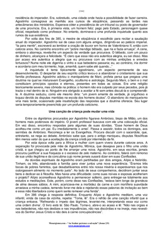 [164]
Monergismo.com – “Ao Senhor pertence a salvação” (Jonas 2:9)
www.monergismo.com
residência do imperador. Era, sobretudo, uma cidade onde havia a possibilidade de fazer carreira.
Agostinho consagrava as manhãs aos cursos de eloqüência, passando as tardes nas
antecâmaras dos ministérios. Esperava obter a presidência de um tribunal ou posto de governador
de uma província. Era, à primeira vista, um homem feliz: pago pelo Estado, personagem quase
oficial, respeitado como professor. No entanto, dominava-o uma profunda inquietude quanto aos
rumos da sua existência.
Por volta dos fins de 385, o mestre de eloqüência é escolhido para recitar a saudação
anual do imperador. Agostinho sai de casa com alguns amigos, dirigindo-se ao palácio imperial.
“Ia para mentir”, escreverá ao lembrar a oração de louvor em honra de Valentiniano II, então com
catorze anos. No caminho encontra um “pobre mendigo bêbado, que ria e fazia arruaça”. A cena,
embora o aborreça, revela-lhe um aspecto da verdade que procurava. O bêbado, com um pouco
de dinheiro, alcançara a felicidade. “È claro que essa não era autentica alegria, eu sei disso. Mas
por acaso era autentica a alegria que eu procurava com as minhas ambições e enredos
tortuosos? Numa noite ele digeriria o vinho e sua bebedeira passaria; eu, ao contrário, iria dormir
e acordaria com meu tormento, hoje, amanhã, quem sabe até quando...”
A inquietude é tema tipicamente agostiniano, um aspecto permanente de seu
desenvolvimento. O despertar de seu espírito crítico levou-o a abandonar o cristianismo que sua
família professava. Agostinho adotou o maniqueísmo de Mani, profeta persa que pregava uma
doutrina na qual se misturavam Evangelho, ocultismo e astrologia. Segundo Mani, o bem e o mal
constituíam princípios opostos e eternos, presentes em todas as coisas. Era uma religião
teoricamente severa, mas cômoda na prática: o homem não era culpado por seus pecados, pois já
trazia o mal dentro de si. Ninguém era obrigado a aceitar a fé sem antes discuti-la e compreendê-
la. A doutrina seduziu, como ele mesmo diria: “um jovem amante da verdade, já orgulhoso e
loquaz devido às disputas mantidas na escola dos homens doutos”. O abandono do maniqueísmo
viria mais tarde, ocasionado pela insatisfação das respostas que a doutrina oferecia. Seu lugar
seria temporariamente preenchido por um profundo ceticismo.
Uma canção de criança pode mudar uma vida
Entre os dignitários procurados por Agostinho figurava Ambrósio, bispo de Milão, um dos
homens mais poderosos do império. O jovem professor buscava com ele uma colocação oficial.
Em vez disso, encontrou respostas para algumas de suas dúvidas. “Esse homem de Deus
acolheu-me como um pai. Eu imediatamente o amei’. Passa a assistir, todos os domingos, aos
sermões de Ambrósio. Recomeça a ler os Evangelhos. Procura discutir com o sacerdote, que,
entretanto, se nega ao debate. Ambrósio sabe que, para o antigo maniqueu, disputas filosóficas
têm menos valor do que a aceitação da crença cristã por intermédio da fé.
Por esta época volta para a África a mulher com quem vivera durante catorze anos. A
separação foi provocada pela mãe de Agostinho, Mônica, que desejava para o filho uma união
cristã, e que chegou ao ponto de lhe arranjar uma noiva. Agostinho, em seus escritos, jamais
procurou justificar a sua fraqueza e o excesso de zelo materno. Ao contrário, falará com remorso
de sua união ilegítima e da concubina cujo nome jamais ousará dizer em suas Confissões.
As dúvidas espirituais de Agostinho eram partilhadas por dois amigos, Alípio e Nebrídio.
Tinham, os três, abandonado a família para viver juntos uma nova experiência. “Éramos três
bocas de pobres famintos, que desabafávamos entre nós nossa miséria e esperávamos que nos
outorgassem alimento no momento justo”. Ao lado de seus companheiros, decidiram juntar seus
bens e dedicar-se à filosofia. Mas havia uma dificuldade: como suas noivas e esposas acolheriam
o projeto? Alípio aconselhava Agostinho a permanecer solteiro, para entregar-se totalmente aos
estudos e meditações. Este, porém, como disse nas Confissões, “estava bem longe da grandeza
de alma desses sábios. A mim, acariciava-me a morbidez da carne e com mortífera suavidade
arrastava a minha cadeia, temendo livrar-me dela e rejeitando essas palavras de incitação ao bem
e essa mão libertadora como quem sente remexer uma ferida”.
Em 386 chega à resposta definitiva. Enquanto Alípio e Agostinho meditam, uma voz
infantil, vinda da casa da vizinha, repetia: “Toma, lê”. Era o refrão de uma canção infantil que a
criança entoava. “Refreando o ímpeto das lágrimas, levantei-me, interpretando essa voz como
uma ordem divina’. O livro está lá: São Paulo. Toma-o, abre-o ao acaso e lê: “Não nas orgias e
nas bebedeiras, não nos deslizes e nas impudências, não nas discórdias e na inveja, mas revesti-
vos do Senhor Jesus Cristo e não deis à carne concupiscências”.
 