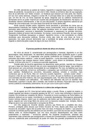[166]
Monergismo.com – “Ao Senhor pertence a salvação” (Jonas 2:9)
www.monergismo.com
Em 396, atendendo ao pedido de Valério, Agostinho é sagrado bispo auxiliar. Conserva o
hábito de penitente, recusando-se a usar anel e mitra. Desde os primeiros dias de sua sagração,
teve de se defrontar com “leões vorazes”, os heréticos que estavam por toda parte. Ele mesmo,
em seu livro sobre heresias, chegaria a contar 88. A principal delas era a seita dos donatistas,
que, em fins de 312, se havia separado da Igreja, alegando que os católicos mostraram-se
demasiado servis ao poder imperial por ocasião das perseguições de Diocleciano. Na época, os
donatistas lutavam violentamente, e não só com discussões. O próprio Agostinho salvara-se por
milagre de uma emboscada. Um outro bispo fora ferido de morte diante altar.
Ainda quando simples padre, Agostinho havia percebido a gravidade do cisma que se
desencadeava sobretudo nas regiões berberes menos romanizadas, entre os pobres do campo
oprimidos pelos proprietários rurais. Na agitação donatista havia um amplo aspecto de revolta
social. Camponeses, escravos e desertores incendiavam e saqueavam os grandes domínios.
Sessenta cristãos já haviam sido trucidados. Era tempo, como escrevia Possídio, de que a Igreja
“longamente humilhada reerguesse a cabeça”. Agostinho iniciou a luta convidando os chefes
donatistas para discussões públicas. Escreve contra eles mais de uma dúzia de livros e
opúsculos, nos quais procura demonstrar que a santidade da Igreja universal não pode ser
negada ou destruída pelas culpas de alguns de seus membros.
É preciso paciência diante de olhos em chamas
No início do século V, caracterizado por perseguições e heresias, Agostinho é um dos
personagens mais destacados. As desordens desencadeadas pelos donatistas levam o poder
oficial a intervir. Em 411 é organizada uma grande conferência em Cartago; 279 donatistas,
enfrentam 264 bispos católicos – entre os quais Agostinho – numa discussão pública. Agostinho,
“o lobo mortífero que ameaça destruir nosso rebanho”, como diziam os donatistas, domina a
reunião. A 26 de junho de 411, o cisma era suprimido legalmente.
Grande parte da doutrina agostiniana se desenvolve neste período, nascida nos choques
em que o bispo de Hipona intervém não só como representante oficial da Igreja, mas também a
título pessoal, por uma profunda necessidade de sua inteligência. Por isso, as batalhas que trava
têm um toque particular, tornam-se verificações e pesquisas que contribuem para desenvolver
suas opiniões. Multiplicam-se encontros, discussões públicas, sínodos e concílios, mais
numerosos que os de Roma. Mas em nenhuma ocasião Agostinho – sempre orador oficial –
esquece o fato de que mais valioso que a palavra é o amor, de que os heréticos se persuadem
com exemplos de amor fraterno, não com argumentações sutis. “Os olhos dos doentes queimam,
por isso são tratados com delicadeza... Os médicos são delicados até com os doentes mais
intolerantes: suportam o insulto, dão o remédio, não revidam as ofensas. Fique bem claro que não
somos (católicos e donatistas) adversários: há um que cura e outro que é curado”.
A espada dos bárbaros é a cólera dos antigos deuses
24 de agosto de 410. Uma terrível notícia abala o mundo: Roma, a capital do império, a
cidade sagrada que desde a ocupação gaulesa de 387 a.C. nunca mais enfrentara a desonra da
invasão, fora tomada por visigodos de Alarico. Forçando os muros aurelianos da Porta Salária, os
bárbaros dedicam-se ao saque, incendiando e causando depredações. Mensageiros apressados
trazem notícias trágicas, dizem que os cadáveres são tantos que não é possível enterrá-los. E
agora, seguido por uma longa fileira de carros com os tesouros roubados dos templos, Alarico
dirige-se para o sul, para empreender a conquista da África.
Um mito apagou-se. Durante séculos, pareceu que Roma era a predileta dos céus.
Primeiro, protegida pelos deuses que Enéias trouxera de Tróia, depois pelo Deus que Pedro
trouxera de Jerusalém. Agora não se podia mais crer nisso. A fraqueza do império – que precisou
consentir na entrada pacífica dos bárbaros em seu território, que tivera de recrutar corpos militares
inteiros entre os recém-chegados, que vira seus recursos desperdiçados nas lutas entre
pretendentes a imperador – tornava-se patente. No Ocidente empobrecido, afastado das
importantes rotas comerciais que asseguravam a riqueza de Constantinopla, a autoridade imperial
diluiu-se, substituída pela concentração do poder em mãos dos grandes proprietários de terras.
 