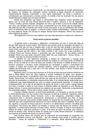 [167]
Monergismo.com – “Ao Senhor pertence a salvação” (Jonas 2:9)
www.monergismo.com
Somente a Igreja sobreviveria, conservando, em sua estrutura baseada na divisão administrativa
do império, os vestígios da civilização romana. Somente a Igreja dispunha de elementos
intelectualmente capazes, submetidos a uma rígida organização, de modo a conservar a
centralização que caracterizara o mundo romano. A vontade única do imperador foi aos poucos
substituída pela vontade única do bispo de Roma.
Diante dos refugiados que fugiam à aproximação dos visigodos, diante daqueles que
diziam que na ruína de uma cidade perecera todo o império, eleva-se a voz de Agostinho:
“Vamos, cristãos, germes celestes, peregrinos na Terra, que andais à procura da cidade celeste
nos céus, que desejais juntar-vos aos anjos, compreendei bem que estais aqui de passagem...”
São palavras que dão a entender que nesse mundo tudo passa, e que as civilizações são mortais
como os indivíduos. Mas os pagãos – e mesmo muitos cristãos amedrontados – parecem surdos
às suas palavras. Roma caiu porque os antigos deuses foram ultrajados. Alarico não passa da
mão vingadora de Júpiter.
Para Agostinho, inicia-se outra batalha, uma das mais decisivas na história do cristianismo.
Entre vários é preciso escolher
“A galinha come o escorpião e, digerindo-o, transforma-o em ovo. E como não falar de
Roma? Não temos lá muitos irmãos? Não está lá uma grande parte da Jerusalém terrestre? É o
que digo, quando não me calo a respeito dela, a não ser que não seja verdade o que dizem de
nosso Cristo, que Ele seria culpado pela queda de Roma, protegida por divindades de pedra e de
madeira... Deuses que têm olhos e não vêem, orelhas e não ouvem. Eis a que guardiões foi
confiada Roma por homens doutos: a guardiões que não enxergam. Se tais deuses podiam
proteger Roma, por que razão morreram antes dela? Sei que respondem – Roma morreu – É
verdade, mas eles (os deuses) também morreram”.
O trabalho em que Agostinho apresenta a defesa do cristianismo e convida seus
contemporâneos a compreender o sentido profundo da história é a sua obra-prima, A Cidade de
Deus. Já não se trata de um reino de Deus que sucede à vida terrena. A cidade de Deus e a dos
homens coexistem: a primeira, antes simbolizada por Jerusalém, é agora a comunidade dos
cristãos. A cidade dos homens tem poderes políticos, moral e exigências próprias. As duas
cidades permanecerão lado a lado até o fim dos tempos, mas depois a divina triunfará para
participar da eternidade.
Agostinho levou 13 anos para escrever os 22 livros da obra que teria enorme influência em
toda a Idade Média. Para ele, Deus legitima a própria existência do poder, sem garantir o
exercício concreto deste. A providência divina não confere a um ato o caráter de ato moralmente
cristão. Desta forma, um católico pode afirmar que nada se faz sem Deus, do qual procedem o
princípio de autoridade e a orientação misteriosa dos fatos. E ao mesmo tempo, pode evitar que o
cristianismo seja responsabilizado por este ou aquele acontecimento particular. O cristão pode,
simultaneamente, ver a mão da providência na queda de Roma, e lutar contra o perigo bárbaro
com todo o coração e todas as suas forças. A filosofia política de Agostinho é uma filosofia de
tempos difíceis, e serviu admiravelmente aos objetivos de seu autor, destruindo a argumentação
dos polemistas pagãos. “Roma não é eterna, porque só Deus é eterno”.
O perigo imediato passara, a morte havia paralisado, em Consenza, a marcha de Alarico.
O chefe bárbaro jazia, com seu cavalo e seus tesouros, no leito do rio Busento. Agostinho, porém,
não encontrava descanso. Novas heresias, como a dos pelagianos, pretendiam afastar do
cristianismo todo o elemento sobrenatural, ameaçavam a comunidade dos fiéis. O bispo
prossegue em sua luta, procurando sempre antepor os argumentos do coração aos da razão. As
palavras que mais frequentemente aparecem em seus escritos são amor e caridade. Amor, para
ele, significa o conjunto de forças que leva o homem a um determinado caminho, escolhido pela
consciência. “Há amores que devem ser amados, e amores que não devem ser amados”. Para
Agostinho, o conhecimento abrange o homem inteiro, mente e coração. A alma é uma substância
dotada de razão e apta para governar o corpo. A fé serve de ponto de partida para colocar a
mente na direção certa, marca os limites do campo que a razão deverá preencher. A realização
vem quando se compreende aquilo em que se acredita.
Sua doutrina nasce nos estudos que se originaram da necessidade de responder aos
heréticos. Agostinho procura uma filosofia – que ele entende como sendo o caminho para a
felicidade – capaz de englobar o cristianismo e a salvação. Adota algumas posições dos
 